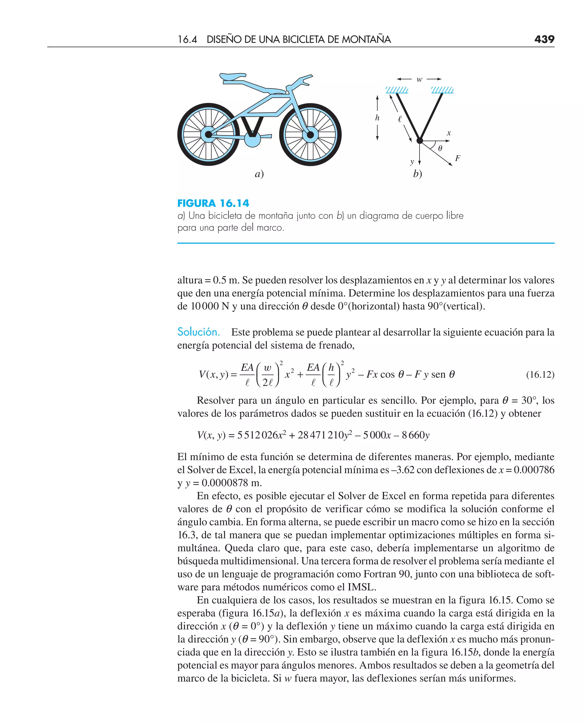 altura = 0.5 m. Se pueden resolver los desplazamientos en x y y al determinar los valores
que den una energía potencial mínima. Determine los desplazamientos para una fuerza
de 10000 N y una dirección q desde 0°(horizontal) hasta 90°(vertical).
Solución. Este problema se puede plantear al desarrollar la siguiente ecuación para la
energía potencial del sistema de frenado,
V x y
EA
x
EA h
y Fx F y
( , ) –
= ⎛
⎝
⎞
⎠
+ ⎛
⎝
⎞
⎠
   
w
2
2
2
2
2
cos – sen
θ θ (16.12)
Resolver para un ángulo en particular es sencillo. Por ejemplo, para q = 30°, los
valores de los parámetros dados se pueden sustituir en la ecuación (16.12) y obtener
V(x, y) = 5512026x2
+ 28471210y2
– 5000x – 8660y
El mínimo de esta función se determina de diferentes maneras. Por ejemplo, mediante
el Solver de Excel, la energía potencial mínima es –3.62 con deflexiones de x = 0.000786
y y = 0.0000878 m.
En efecto, es posible ejecutar el Solver de Excel en forma repetida para diferentes
valores de q con el propósito de verificar cómo se modifica la solución conforme el
ángulo cambia. En forma alterna, se puede escribir un macro como se hizo en la sección
16.3, de tal manera que se puedan implementar optimizaciones múltiples en forma si-
multánea. Queda claro que, para este caso, debería implementarse un algoritmo de
búsqueda multidimensional. Una tercera forma de resolver el problema sería mediante el
uso de un lenguaje de programación como Fortran 90, junto con una biblioteca de soft-
ware para métodos numéricos como el IMSL.
En cualquiera de los casos, los resultados se muestran en la figura 16.15. Como se
esperaba (figura 16.15a), la deflexión x es máxima cuando la carga está dirigida en la
dirección x (q = 0°) y la deflexión y tiene un máximo cuando la carga está dirigida en
la dirección y (q = 90°). Sin embargo, observe que la deflexión x es mucho más pronun-
ciada que en la dirección y. Esto se ilustra también en la figura 16.15b, donde la energía
potencial es mayor para ángulos menores. Ambos resultados se deben a la geometría del
marco de la bicicleta. Si w fuera mayor, las deflexiones serían más uniformes.
a)
x
F
y
h ᐉ
w
␪
b)
FIGURA 16.14
a) Una bicicleta de montaña junto con b) un diagrama de cuerpo libre
para una parte del marco.
16.4 DISEÑO DE UNA BICICLETA DE MONTAÑA 439
 