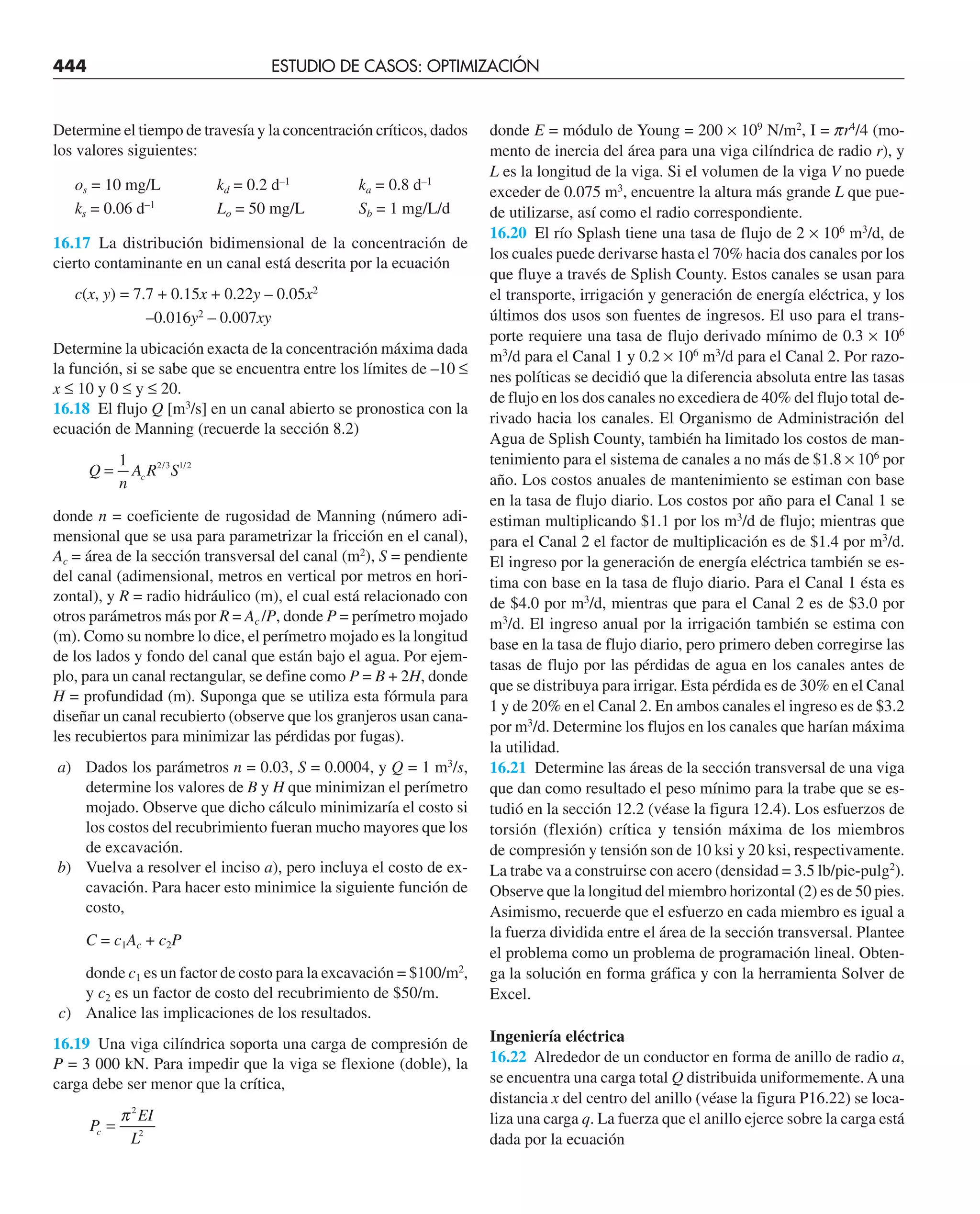 444 ESTUDIO DE CASOS: OPTIMIZACIÓN
Determine el tiempo de travesía y la concentración críticos, dados
los valores siguientes:
os = 10 mg/L kd = 0.2 d–1
ka = 0.8 d–1
ks = 0.06 d–1
Lo = 50 mg/L Sb = 1 mg/L/d
16.17 La distribución bidimensional de la concentración de
cierto contaminante en un canal está descrita por la ecuación
c(x, y) = 7.7 + 0.15x + 0.22y – 0.05x2
–0.016y2
– 0.007xy
Determine la ubicación exacta de la concentración máxima dada
la función, si se sabe que se encuentra entre los límites de –10 ≤
x ≤ 10 y 0 ≤ y ≤ 20.
16.18 El flujo Q [m3
/s] en un canal abierto se pronostica con la
ecuación de Manning (recuerde la sección 8.2)
Q
n
A R S
c
=
1 2 3 1 2
/ /
donde n = coeficiente de rugosidad de Manning (número adi-
mensional que se usa para parametrizar la fricción en el canal),
Ac = área de la sección transversal del canal (m2
), S = pendiente
del canal (adimensional, metros en vertical por metros en hori-
zontal), y R = radio hidráulico (m), el cual está relacionado con
otros parámetros más por R = Ac /P, donde P = perímetro mojado
(m). Como su nombre lo dice, el perímetro mojado es la longitud
de los lados y fondo del canal que están bajo el agua. Por ejem-
plo, para un canal rectangular, se define como P = B + 2H, donde
H = profundidad (m). Suponga que se utiliza esta fórmula para
diseñar un canal recubierto (observe que los granjeros usan cana-
les recubiertos para minimizar las pérdidas por fugas).
a) Dados los parámetros n = 0.03, S = 0.0004, y Q = 1 m3
/s,
determine los valores de B y H que minimizan el perímetro
mojado. Observe que dicho cálculo minimizaría el costo si
los costos del recubrimiento fueran mucho mayores que los
de excavación.
b) Vuelva a resolver el inciso a), pero incluya el costo de ex-
cavación. Para hacer esto minimice la siguiente función de
costo,
C = c1Ac + c2P
donde c1 es un factor de costo para la excavación = $100/m2
,
y c2 es un factor de costo del recubrimiento de $50/m.
c) Analice las implicaciones de los resultados.
16.19 Una viga cilíndrica soporta una carga de compresión de
P = 3 000 kN. Para impedir que la viga se flexione (doble), la
carga debe ser menor que la crítica,
P
EI
L
c =
π2
2
donde E = módulo de Young = 200 × 109
N/m2
, I = pr4
/4 (mo-
mento de inercia del área para una viga cilíndrica de radio r), y
L es la longitud de la viga. Si el volumen de la viga V no puede
exceder de 0.075 m3
, encuentre la altura más grande L que pue-
de utilizarse, así como el radio correspondiente.
16.20 El río Splash tiene una tasa de flujo de 2 × 106
m3
/d, de
los cuales puede derivarse hasta el 70% hacia dos canales por los
que fluye a través de Splish County. Estos canales se usan para
el transporte, irrigación y generación de energía eléctrica, y los
últimos dos usos son fuentes de ingresos. El uso para el trans-
porte requiere una tasa de flujo derivado mínimo de 0.3 × 106
m3
/d para el Canal 1 y 0.2 × 106
m3
/d para el Canal 2. Por razo-
nes políticas se decidió que la diferencia absoluta entre las tasas
de flujo en los dos canales no excediera de 40% del flujo total de-
rivado hacia los canales. El Organismo de Administración del
Agua de Splish County, también ha limitado los costos de man-
tenimiento para el sistema de canales a no más de $1.8 × 106
por
año. Los costos anuales de mantenimiento se estiman con base
en la tasa de flujo diario. Los costos por año para el Canal 1 se
estiman multiplicando $1.1 por los m3
/d de flujo; mientras que
para el Canal 2 el factor de multiplicación es de $1.4 por m3
/d.
El ingreso por la generación de energía eléctrica también se es-
tima con base en la tasa de flujo diario. Para el Canal 1 ésta es
de $4.0 por m3
/d, mientras que para el Canal 2 es de $3.0 por
m3
/d. El ingreso anual por la irrigación también se estima con
base en la tasa de flujo diario, pero primero deben corregirse las
tasas de flujo por las pérdidas de agua en los canales antes de
que se distribuya para irrigar. Esta pérdida es de 30% en el Canal
1 y de 20% en el Canal 2. En ambos canales el ingreso es de $3.2
por m3
/d. Determine los flujos en los canales que harían máxima
la utilidad.
16.21 Determine las áreas de la sección transversal de una viga
que dan como resultado el peso mínimo para la trabe que se es-
tudió en la sección 12.2 (véase la figura 12.4). Los esfuerzos de
torsión (flexión) crítica y tensión máxima de los miembros
de compresión y tensión son de 10 ksi y 20 ksi, respectivamente.
La trabe va a construirse con acero (densidad = 3.5 lb/pie-pulg2
).
Observe que la longitud del miembro horizontal (2) es de 50 pies.
Asimismo, recuerde que el esfuerzo en cada miembro es igual a
la fuerza dividida entre el área de la sección transversal. Plantee
el problema como un problema de programación lineal. Obten-
ga la solución en forma gráfica y con la herramienta Solver de
Excel.
Ingeniería eléctrica
16.22 Alrededor de un conductor en forma de anillo de radio a,
se encuentra una carga total Q distribuida uniformemente.Auna
distancia x del centro del anillo (véase la figura P16.22) se loca-
liza una carga q. La fuerza que el anillo ejerce sobre la carga está
dada por la ecuación
 