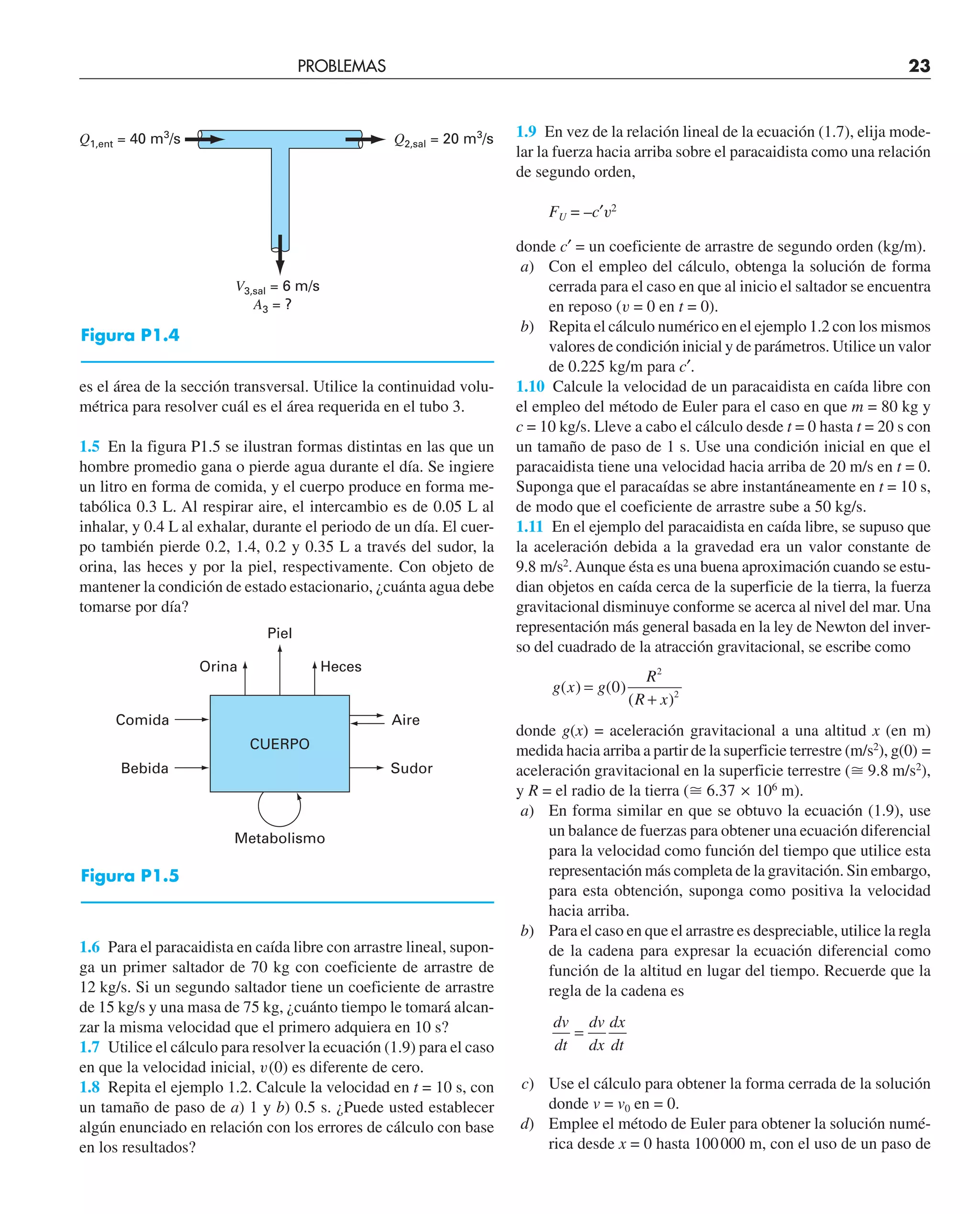 es el área de la sección transversal. Utilice la continuidad volu-
métrica para resolver cuál es el área requerida en el tubo 3.
1.5 En la figura P1.5 se ilustran formas distintas en las que un
hombre promedio gana o pierde agua durante el día. Se ingiere
un litro en forma de comida, y el cuerpo produce en forma me-
tabólica 0.3 L. Al respirar aire, el intercambio es de 0.05 L al
inhalar, y 0.4 L al exhalar, durante el periodo de un día. El cuer-
po también pierde 0.2, 1.4, 0.2 y 0.35 L a través del sudor, la
orina, las heces y por la piel, respectivamente. Con objeto de
mantener la condición de estado estacionario, ¿cuánta agua debe
tomarse por día?
1.6 Para el paracaidista en caída libre con arrastre lineal, supon-
ga un primer saltador de 70 kg con coeficiente de arrastre de
12 kg/s. Si un segundo saltador tiene un coeficiente de arrastre
de 15 kg/s y una masa de 75 kg, ¿cuánto tiempo le tomará alcan-
zar la misma velocidad que el primero adquiera en 10 s?
1.7 Utilice el cálculo para resolver la ecuación (1.9) para el caso
en que la velocidad inicial, v(0) es diferente de cero.
1.8 Repita el ejemplo 1.2. Calcule la velocidad en t = 10 s, con
un tamaño de paso de a) 1 y b) 0.5 s. ¿Puede usted establecer
algún enunciado en relación con los errores de cálculo con base
en los resultados?
1.9 En vez de la relación lineal de la ecuación (1.7), elija mode-
lar la fuerza hacia arriba sobre el paracaidista como una relación
de segundo orden,
FU = –c′v2
donde c′ = un coeficiente de arrastre de segundo orden (kg/m).
a) Con el empleo del cálculo, obtenga la solución de forma
cerrada para el caso en que al inicio el saltador se encuentra
en reposo (v = 0 en t = 0).
b) Repita el cálculo numérico en el ejemplo 1.2 con los mismos
valores de condición inicial y de parámetros. Utilice un valor
de 0.225 kg/m para c′.
1.10 Calcule la velocidad de un paracaidista en caída libre con
el empleo del método de Euler para el caso en que m = 80 kg y
c = 10 kg/s. Lleve a cabo el cálculo desde t = 0 hasta t = 20 s con
un tamaño de paso de 1 s. Use una condición inicial en que el
paracaidista tiene una velocidad hacia arriba de 20 m/s en t = 0.
Suponga que el paracaídas se abre instantáneamente en t = 10 s,
de modo que el coeficiente de arrastre sube a 50 kg/s.
1.11 En el ejemplo del paracaidista en caída libre, se supuso que
la aceleración debida a la gravedad era un valor constante de
9.8 m/s2
.Aunque ésta es una buena aproximación cuando se estu-
dian objetos en caída cerca de la superficie de la tierra, la fuerza
gravitacional disminuye conforme se acerca al nivel del mar. Una
representación más general basada en la ley de Newton del inver-
so del cuadrado de la atracción gravitacional, se escribe como
g x g
R
R x
( ) ( )
( )
=
+
0
2
2
donde g(x) = aceleración gravitacional a una altitud x (en m)
medida hacia arriba a partir de la superficie terrestre (m/s2
), g(0) =
aceleración gravitacional en la superficie terrestre (⬵ 9.8 m/s2
),
y R = el radio de la tierra (⬵ 6.37 ¥ 106
m).
a) En forma similar en que se obtuvo la ecuación (1.9), use
un balance de fuerzas para obtener una ecuación diferencial
para la velocidad como función del tiempo que utilice esta
representación más completa de la gravitación. Sin embargo,
para esta obtención, suponga como positiva la velocidad
hacia arriba.
b) Para el caso en que el arrastre es despreciable, utilice la regla
de la cadena para expresar la ecuación diferencial como
función de la altitud en lugar del tiempo. Recuerde que la
regla de la cadena es
dv
dt
dv
dx
dx
dt
=
c) Use el cálculo para obtener la forma cerrada de la solución
donde v = v0 en = 0.
d) Emplee el método de Euler para obtener la solución numé-
rica desde x = 0 hasta 100000 m, con el uso de un paso de
V3,sal = 6 m/s
A3 = ?
Q2,sal = 20 m3
/s
Q1,ent = 40 m3
/s
PROBLEMAS 23
Piel
Orina
CUERPO
Comida
Bebida
Heces
Sudor
Aire
Metabolismo
Figura P1.4
Figura P1.5
 