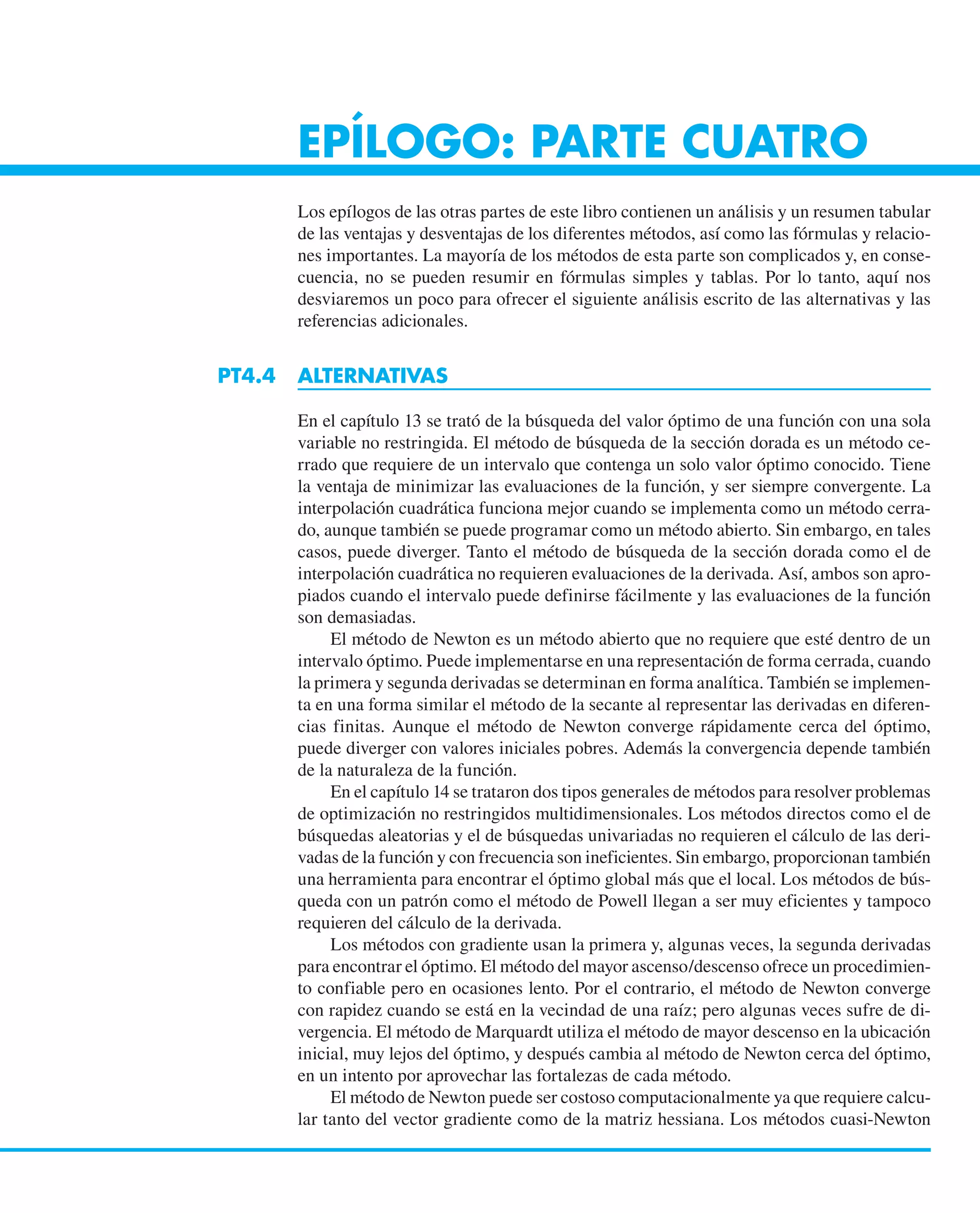 EPÍLOGO: PARTE CUATRO
Los epílogos de las otras partes de este libro contienen un análisis y un resumen tabular
de las ventajas y desventajas de los diferentes métodos, así como las fórmulas y relacio-
nes importantes. La mayoría de los métodos de esta parte son complicados y, en conse-
cuencia, no se pueden resumir en fórmulas simples y tablas. Por lo tanto, aquí nos
desviaremos un poco para ofrecer el siguiente análisis escrito de las alternativas y las
referencias adicionales.
PT4.4 ALTERNATIVAS
En el capítulo 13 se trató de la búsqueda del valor óptimo de una función con una sola
variable no restringida. El método de búsqueda de la sección dorada es un método ce-
rrado que requiere de un intervalo que contenga un solo valor óptimo conocido. Tiene
la ventaja de minimizar las evaluaciones de la función, y ser siempre convergente. La
interpolación cuadrática funciona mejor cuando se implementa como un método cerra-
do, aunque también se puede programar como un método abierto. Sin embargo, en tales
casos, puede diverger. Tanto el método de búsqueda de la sección dorada como el de
interpolación cuadrática no requieren evaluaciones de la derivada. Así, ambos son apro-
piados cuando el intervalo puede definirse fácilmente y las evaluaciones de la función
son demasiadas.
El método de Newton es un método abierto que no requiere que esté dentro de un
intervalo óptimo. Puede implementarse en una representación de forma cerrada, cuando
la primera y segunda derivadas se determinan en forma analítica. También se implemen-
ta en una forma similar el método de la secante al representar las derivadas en diferen-
cias finitas. Aunque el método de Newton converge rápidamente cerca del óptimo,
puede diverger con valores iniciales pobres. Además la convergencia depende también
de la naturaleza de la función.
En el capítulo 14 se trataron dos tipos generales de métodos para resolver problemas
de optimización no restringidos multidimensionales. Los métodos directos como el de
búsquedas aleatorias y el de búsquedas univariadas no requieren el cálculo de las deri-
vadas de la función y con frecuencia son ineficientes. Sin embargo, proporcionan también
una herramienta para encontrar el óptimo global más que el local. Los métodos de bús-
queda con un patrón como el método de Powell llegan a ser muy eficientes y tampoco
requieren del cálculo de la derivada.
Los métodos con gradiente usan la primera y, algunas veces, la segunda derivadas
para encontrar el óptimo. El método del mayor ascenso/descenso ofrece un procedimien-
to confiable pero en ocasiones lento. Por el contrario, el método de Newton converge
con rapidez cuando se está en la vecindad de una raíz; pero algunas veces sufre de di-
vergencia. El método de Marquardt utiliza el método de mayor descenso en la ubicación
inicial, muy lejos del óptimo, y después cambia al método de Newton cerca del óptimo,
en un intento por aprovechar las fortalezas de cada método.
El método de Newton puede ser costoso computacionalmente ya que requiere calcu-
lar tanto del vector gradiente como de la matriz hessiana. Los métodos cuasi-Newton
 
