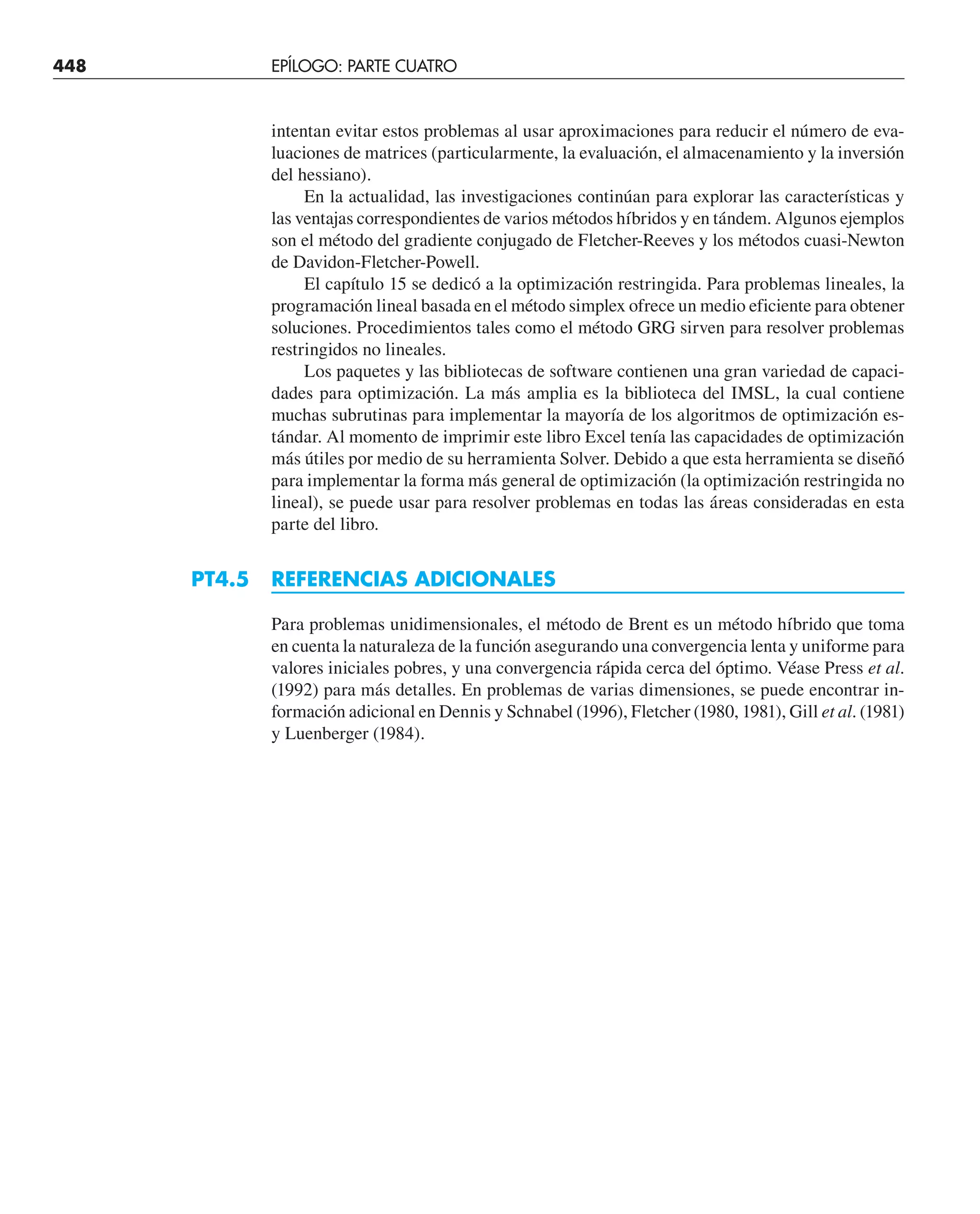 448 EPÍLOGO: PARTE CUATRO
intentan evitar estos problemas al usar aproximaciones para reducir el número de eva-
luaciones de matrices (particularmente, la evaluación, el almacenamiento y la inversión
del hessiano).
En la actualidad, las investigaciones continúan para explorar las características y
las ventajas correspondientes de varios métodos híbridos y en tándem. Algunos ejemplos
son el método del gradiente conjugado de Fletcher-Reeves y los métodos cuasi-Newton
de Davidon-Fletcher-Powell.
El capítulo 15 se dedicó a la optimización restringida. Para problemas lineales, la
programación lineal basada en el método simplex ofrece un medio eficiente para obtener
soluciones. Procedimientos tales como el método GRG sirven para resolver problemas
restringidos no lineales.
Los paquetes y las bibliotecas de software contienen una gran variedad de capaci-
dades para optimización. La más amplia es la biblioteca del IMSL, la cual contiene
muchas subrutinas para implementar la mayoría de los algoritmos de optimización es-
tándar. Al momento de imprimir este libro Excel tenía las capacidades de optimización
más útiles por medio de su herramienta Solver. Debido a que esta herramienta se diseñó
para implementar la forma más general de optimización (la optimización restringida no
lineal), se puede usar para resolver problemas en todas las áreas consideradas en esta
parte del libro.
PT4.5 REFERENCIAS ADICIONALES
Para problemas unidimensionales, el método de Brent es un método híbrido que toma
en cuenta la naturaleza de la función asegurando una convergencia lenta y uniforme para
valores iniciales pobres, y una convergencia rápida cerca del óptimo. Véase Press et al.
(1992) para más detalles. En problemas de varias dimensiones, se puede encontrar in-
formación adicional en Dennis y Schnabel (1996), Fletcher (1980, 1981), Gill et al. (1981)
y Luenberger (1984).
 
