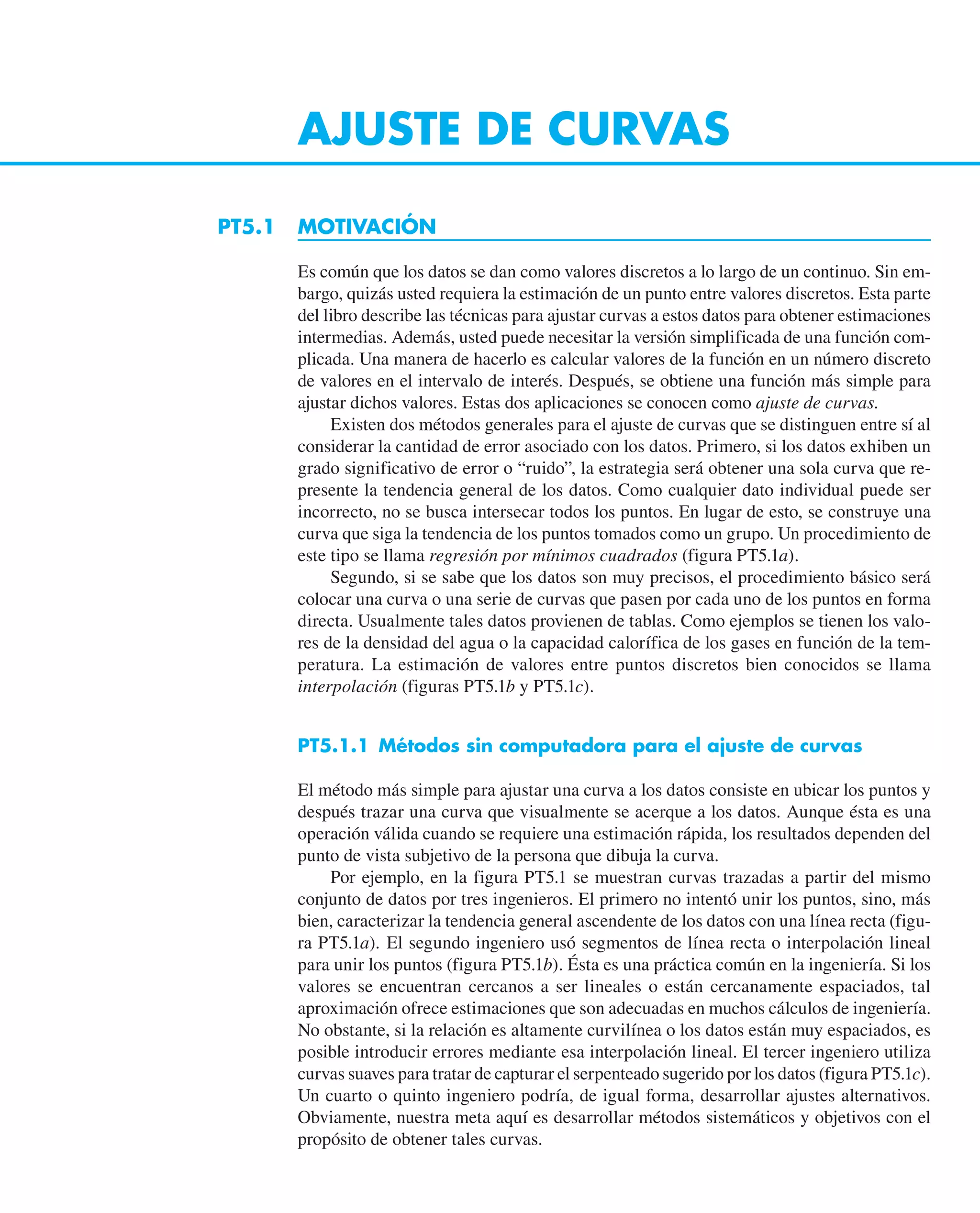 AJUSTE DE CURVAS
PT5.1 MOTIVACIÓN
Es común que los datos se dan como valores discretos a lo largo de un continuo. Sin em-
bargo, quizás usted requiera la estimación de un punto entre valores discretos. Esta parte
del libro describe las técnicas para ajustar curvas a estos datos para obtener estimaciones
intermedias. Además, usted puede necesitar la versión simplificada de una función com-
plicada. Una manera de hacerlo es calcular valores de la función en un número discreto
de valores en el intervalo de interés. Después, se obtiene una función más simple para
ajustar dichos valores. Estas dos aplicaciones se conocen como ajuste de curvas.
Existen dos métodos generales para el ajuste de curvas que se distinguen entre sí al
considerar la cantidad de error asociado con los datos. Primero, si los datos exhiben un
grado significativo de error o “ruido”, la estrategia será obtener una sola curva que re-
presente la tendencia general de los datos. Como cualquier dato individual puede ser
incorrecto, no se busca intersecar todos los puntos. En lugar de esto, se construye una
curva que siga la tendencia de los puntos tomados como un grupo. Un procedimiento de
este tipo se llama regresión por mínimos cuadrados (figura PT5.1a).
Segundo, si se sabe que los datos son muy precisos, el procedimiento básico será
colocar una curva o una serie de curvas que pasen por cada uno de los puntos en forma
directa. Usualmente tales datos provienen de tablas. Como ejemplos se tienen los valo-
res de la densidad del agua o la capacidad calorífica de los gases en función de la tem-
peratura. La estimación de valores entre puntos discretos bien conocidos se llama
interpolación (figuras PT5.1b y PT5.1c).
PT5.1.1 Métodos sin computadora para el ajuste de curvas
El método más simple para ajustar una curva a los datos consiste en ubicar los puntos y
después trazar una curva que visualmente se acerque a los datos. Aunque ésta es una
operación válida cuando se requiere una estimación rápida, los resultados dependen del
punto de vista subjetivo de la persona que dibuja la curva.
Por ejemplo, en la figura PT5.1 se muestran curvas trazadas a partir del mismo
conjunto de datos por tres ingenieros. El primero no intentó unir los puntos, sino, más
bien, caracterizar la tendencia general ascendente de los datos con una línea recta (figu-
ra PT5.1a). El segundo ingeniero usó segmentos de línea recta o interpolación lineal
para unir los puntos (figura PT5.1b). Ésta es una práctica común en la ingeniería. Si los
valores se encuentran cercanos a ser lineales o están cercanamente espaciados, tal
aproximación ofrece estimaciones que son adecuadas en muchos cálculos de ingeniería.
No obstante, si la relación es altamente curvilínea o los datos están muy espaciados, es
posible introducir errores mediante esa interpolación lineal. El tercer ingeniero utiliza
curvas suaves para tratar de capturar el serpenteado sugerido por los datos (figura PT5.1c).
Un cuarto o quinto ingeniero podría, de igual forma, desarrollar ajustes alternativos.
Obviamente, nuestra meta aquí es desarrollar métodos sistemáticos y objetivos con el
propósito de obtener tales curvas.
 