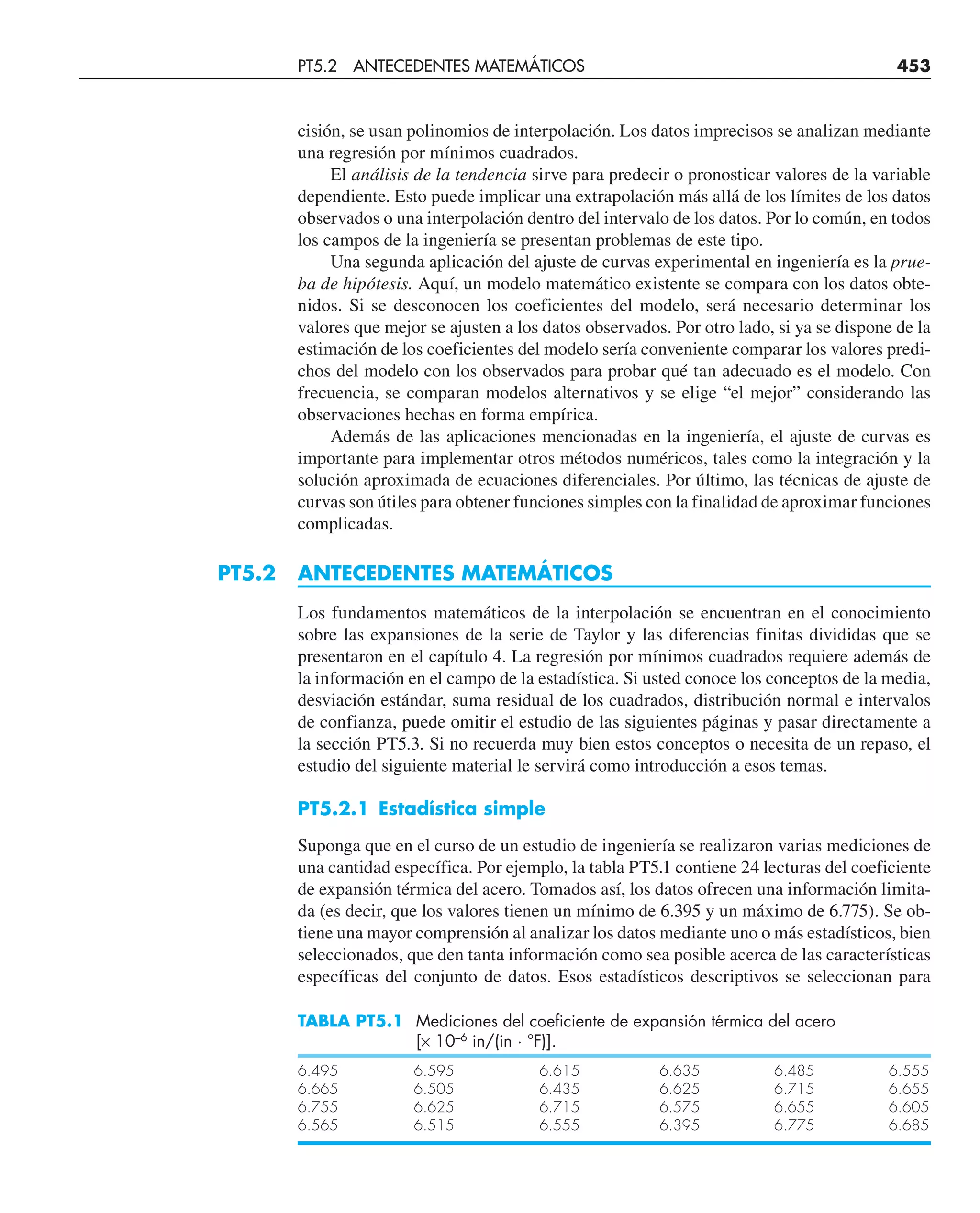 cisión, se usan polinomios de interpolación. Los datos imprecisos se analizan mediante
una regresión por mínimos cuadrados.
El análisis de la tendencia sirve para predecir o pronosticar valores de la variable
dependiente. Esto puede implicar una extrapolación más allá de los límites de los datos
observados o una interpolación dentro del intervalo de los datos. Por lo común, en todos
los campos de la ingeniería se presentan problemas de este tipo.
Una segunda aplicación del ajuste de curvas experimental en ingeniería es la prue-
ba de hipótesis. Aquí, un modelo matemático existente se compara con los datos obte-
nidos. Si se desconocen los coeficientes del modelo, será necesario determinar los
valores que mejor se ajusten a los datos observados. Por otro lado, si ya se dispone de la
estimación de los coeficientes del modelo sería conveniente comparar los valores predi-
chos del modelo con los observados para probar qué tan adecuado es el modelo. Con
frecuencia, se comparan modelos alternativos y se elige “el mejor” considerando las
observaciones hechas en forma empírica.
Además de las aplicaciones mencionadas en la ingeniería, el ajuste de curvas es
importante para implementar otros métodos numéricos, tales como la integración y la
solución aproximada de ecuaciones diferenciales. Por último, las técnicas de ajuste de
curvas son útiles para obtener funciones simples con la finalidad de aproximar funciones
complicadas.
PT5.2 ANTECEDENTES MATEMÁTICOS
Los fundamentos matemáticos de la interpolación se encuentran en el conocimiento
sobre las expansiones de la serie de Taylor y las diferencias finitas divididas que se
presentaron en el capítulo 4. La regresión por mínimos cuadrados requiere además de
la información en el campo de la estadística. Si usted conoce los conceptos de la media,
desviación estándar, suma residual de los cuadrados, distribución normal e intervalos
de confianza, puede omitir el estudio de las siguientes páginas y pasar directamente a
la sección PT5.3. Si no recuerda muy bien estos conceptos o necesita de un repaso, el
estudio del siguiente material le servirá como introducción a esos temas.
PT5.2.1 Estadística simple
Suponga que en el curso de un estudio de ingeniería se realizaron varias mediciones de
una cantidad específica. Por ejemplo, la tabla PT5.1 contiene 24 lecturas del coeficiente
de expansión térmica del acero. Tomados así, los datos ofrecen una información limita-
da (es decir, que los valores tienen un mínimo de 6.395 y un máximo de 6.775). Se ob-
tiene una mayor comprensión al analizar los datos mediante uno o más estadísticos, bien
seleccionados, que den tanta información como sea posible acerca de las características
específicas del conjunto de datos. Esos estadísticos descriptivos se seleccionan para
TABLA PT5.1 Mediciones del coeficiente de expansión térmica del acero
[× 10–6
in/(in · °F)].
6.495 6.595 6.615 6.635 6.485 6.555
6.665 6.505 6.435 6.625 6.715 6.655
6.755 6.625 6.715 6.575 6.655 6.605
6.565 6.515 6.555 6.395 6.775 6.685
PT5.2 ANTECEDENTES MATEMÁTICOS 453
 