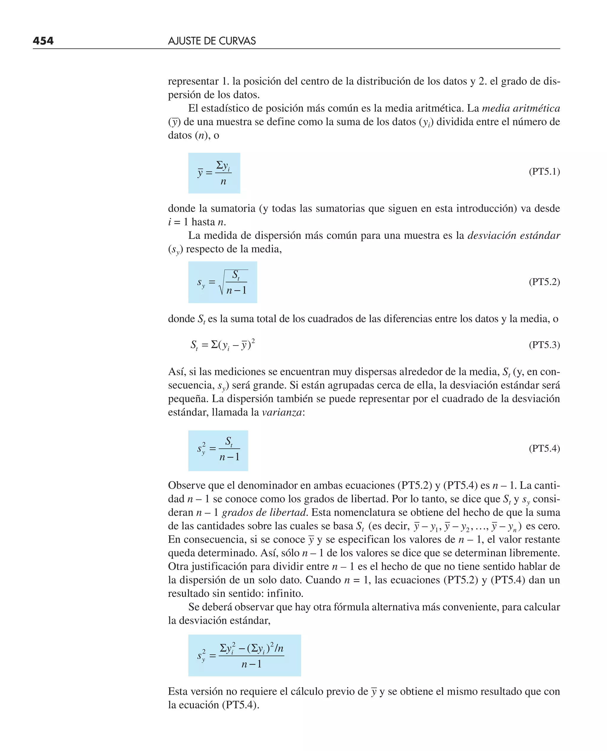 454 AJUSTE DE CURVAS
representar 1. la posición del centro de la distribución de los datos y 2. el grado de dis-
persión de los datos.
El estadístico de posición más común es la media aritmética. La media aritmética
(–
y) de una muestra se define como la suma de los datos (yi) dividida entre el número de
datos (n), o
y
y
n
i
=
Σ
(PT5.1)
donde la sumatoria (y todas las sumatorias que siguen en esta introducción) va desde
i = 1 hasta n.
La medida de dispersión más común para una muestra es la desviación estándar
(sy) respecto de la media,
s
S
n
y
t
=
−1
(PT5.2)
donde St es la suma total de los cuadrados de las diferencias entre los datos y la media, o
S y y
t i
= Σ( – )2
(PT5.3)
Así, si las mediciones se encuentran muy dispersas alrededor de la media, St (y, en con-
secuencia, sy) será grande. Si están agrupadas cerca de ella, la desviación estándar será
pequeña. La dispersión también se puede representar por el cuadrado de la desviación
estándar, llamada la varianza:
s
S
n
y
t
2
1
=
−
(PT5.4)
Observe que el denominador en ambas ecuaciones (PT5.2) y (PT5.4) es n – 1. La canti-
dad n – 1 se conoce como los grados de libertad. Por lo tanto, se dice que St y sy consi-
deran n – 1 grados de libertad. Esta nomenclatura se obtiene del hecho de que la suma
de las cantidades sobre las cuales se basa St ( – , – , , – )
es decir, y y y y y yn
1 2 … es cero.
En consecuencia, si se conoce –
y y se especifican los valores de n – 1, el valor restante
queda determinado. Así, sólo n – 1 de los valores se dice que se determinan libremente.
Otra justificación para dividir entre n – 1 es el hecho de que no tiene sentido hablar de
la dispersión de un solo dato. Cuando n = 1, las ecuaciones (PT5.2) y (PT5.4) dan un
resultado sin sentido: infinito.
Se deberá observar que hay otra fórmula alternativa más conveniente, para calcular
la desviación estándar,
s
y y n
n
y
i i
2
2 2
1
=
−
−
Σ Σ
( ) /
Esta versión no requiere el cálculo previo de –
y y se obtiene el mismo resultado que con
la ecuación (PT5.4).
 