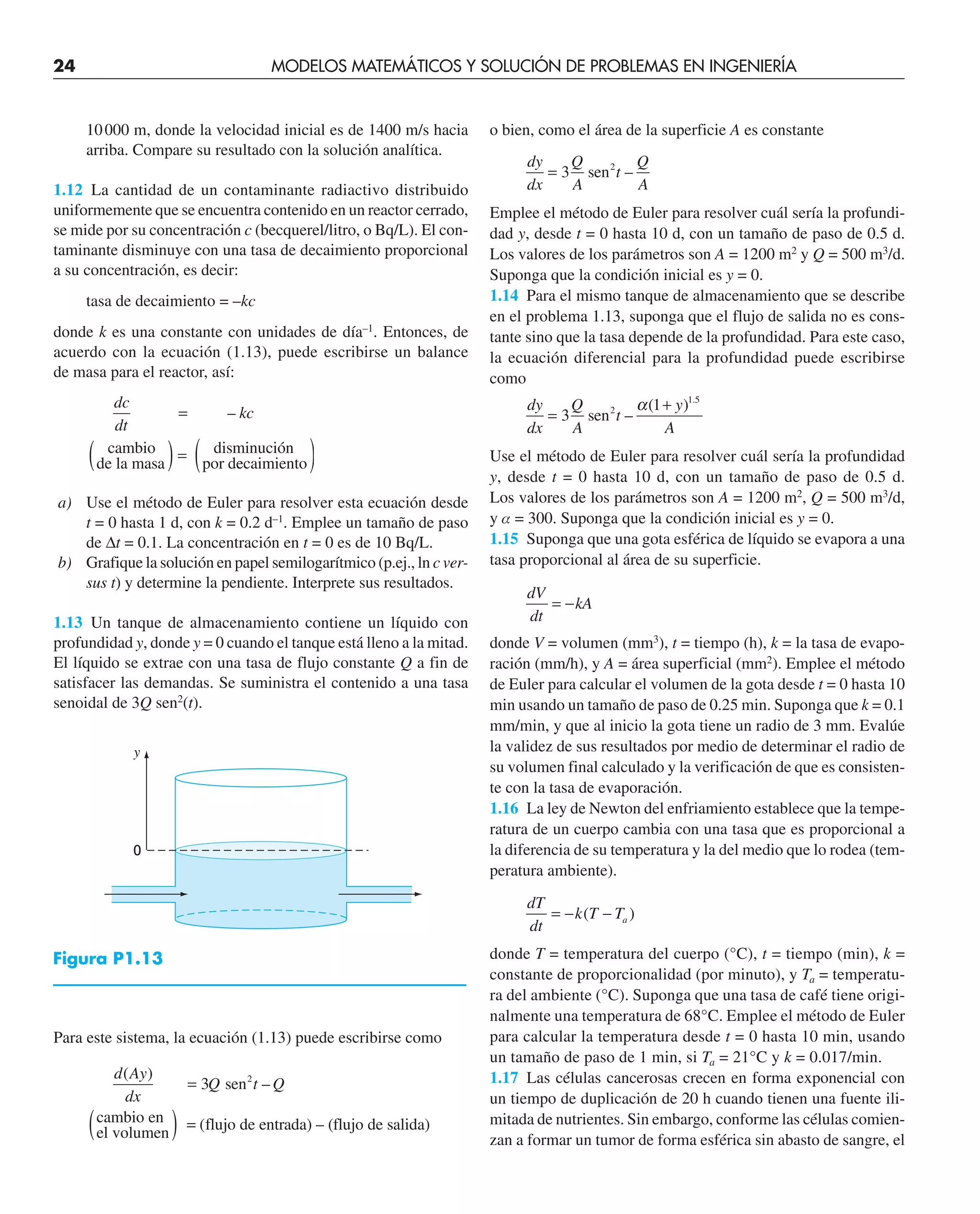 24 MODELOS MATEMÁTICOS Y SOLUCIÓN DE PROBLEMAS EN INGENIERÍA
10000 m, donde la velocidad inicial es de 1400 m/s hacia
arriba. Compare su resultado con la solución analítica.
1.12 La cantidad de un contaminante radiactivo distribuido
uniformemente que se encuentra contenido en un reactor cerrado,
se mide por su concentración c (becquerel/litro, o Bq/L). El con-
taminante disminuye con una tasa de decaimiento proporcional
a su concentración, es decir:
tasa de decaimiento = –kc
donde k es una constante con unidades de día–1
. Entonces, de
acuerdo con la ecuación (1.13), puede escribirse un balance
de masa para el reactor, así:
dc
dt
kc
–
=
( )=
de la masa
cambio
por de
ecaimiento
disminución
( )
a) Use el método de Euler para resolver esta ecuación desde
t = 0 hasta 1 d, con k = 0.2 d–1
. Emplee un tamaño de paso
de ∆t = 0.1. La concentración en t = 0 es de 10 Bq/L.
b) Grafique la solución en papel semilogarítmico (p.ej., ln c ver-
sus t) y determine la pendiente. Interprete sus resultados.
1.13 Un tanque de almacenamiento contiene un líquido con
profundidad y, donde y = 0 cuando el tanque está lleno a la mitad.
El líquido se extrae con una tasa de flujo constante Q a fin de
satisfacer las demandas. Se suministra el contenido a una tasa
senoidal de 3Q sen2
(t).
Para este sistema, la ecuación (1.13) puede escribirse como
d Ay
dx
Q t Q
( )
–
=
( )
3 sen
el volumen
cambio en
2
=
= (flujo de entrada) – (flujo de salida)
o bien, como el área de la superficie A es constante
dy
dx
Q
A
t
Q
A
= 3 sen2
–
Emplee el método de Euler para resolver cuál sería la profundi-
dad y, desde t = 0 hasta 10 d, con un tamaño de paso de 0.5 d.
Los valores de los parámetros son A = 1200 m2
y Q = 500 m3
/d.
Suponga que la condición inicial es y = 0.
1.14 Para el mismo tanque de almacenamiento que se describe
en el problema 1.13, suponga que el flujo de salida no es cons-
tante sino que la tasa depende de la profundidad. Para este caso,
la ecuación diferencial para la profundidad puede escribirse
como
dy
dx
Q
A
t
y
A
=
+
3
1 1 5
sen2
–
( ) .
α
Use el método de Euler para resolver cuál sería la profundidad
y, desde t = 0 hasta 10 d, con un tamaño de paso de 0.5 d.
Los valores de los parámetros son A = 1200 m2
, Q = 500 m3
/d,
y a = 300. Suponga que la condición inicial es y = 0.
1.15 Suponga que una gota esférica de líquido se evapora a una
tasa proporcional al área de su superficie.
dV
dt
kA
= −
donde V = volumen (mm3
), t = tiempo (h), k = la tasa de evapo-
ración (mm/h), y A = área superficial (mm2
). Emplee el método
de Euler para calcular el volumen de la gota desde t = 0 hasta 10
min usando un tamaño de paso de 0.25 min. Suponga que k = 0.1
mm/min, y que al inicio la gota tiene un radio de 3 mm. Evalúe
la validez de sus resultados por medio de determinar el radio de
su volumen final calculado y la verificación de que es consisten-
te con la tasa de evaporación.
1.16 La ley de Newton del enfriamiento establece que la tempe-
ratura de un cuerpo cambia con una tasa que es proporcional a
la diferencia de su temperatura y la del medio que lo rodea (tem-
peratura ambiente).
dT
dt
k T Ta
= − −
( )
donde T = temperatura del cuerpo (°C), t = tiempo (min), k =
constante de proporcionalidad (por minuto), y Ta = temperatu-
ra del ambiente (°C). Suponga que una tasa de café tiene origi-
nalmente una temperatura de 68°C. Emplee el método de Euler
para calcular la temperatura desde t = 0 hasta 10 min, usando
un tamaño de paso de 1 min, si Ta = 21°C y k = 0.017/min.
1.17 Las células cancerosas crecen en forma exponencial con
un tiempo de duplicación de 20 h cuando tienen una fuente ili-
mitada de nutrientes. Sin embargo, conforme las células comien-
zan a formar un tumor de forma esférica sin abasto de sangre, el
y
0
Figura P1.13
 