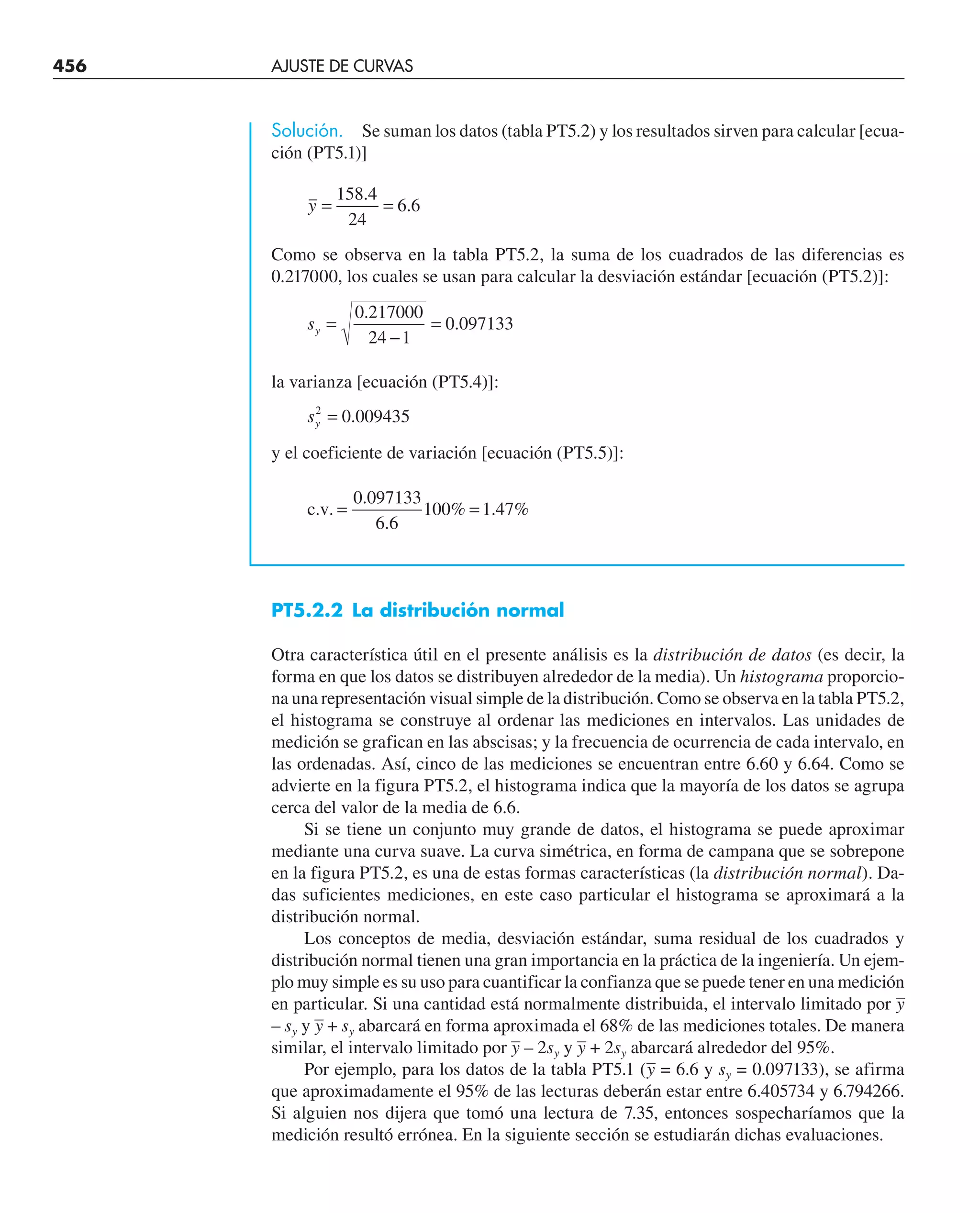 456 AJUSTE DE CURVAS
Solución. Se suman los datos (tabla PT5.2) y los resultados sirven para calcular [ecua-
ción (PT5.1)]
y = =
158 4
24
6 6
.
.
Como se observa en la tabla PT5.2, la suma de los cuadrados de las diferencias es
0.217000, los cuales se usan para calcular la desviación estándar [ecuación (PT5.2)]:
sy =
−
=
0 217000
24 1
0 097133
.
.
la varianza [ecuación (PT5.4)]:
sy
2
0 009435
= .
y el coeficiente de variación [ecuación (PT5.5)]:
c.v. = =
0 097133
6 6
100 1 47
.
.
% . %
PT5.2.2 La distribución normal
Otra característica útil en el presente análisis es la distribución de datos (es decir, la
forma en que los datos se distribuyen alrededor de la media). Un histograma proporcio-
na una representación visual simple de la distribución. Como se observa en la tabla PT5.2,
el histograma se construye al ordenar las mediciones en intervalos. Las unidades de
medición se grafican en las abscisas; y la frecuencia de ocurrencia de cada intervalo, en
las ordenadas. Así, cinco de las mediciones se encuentran entre 6.60 y 6.64. Como se
advierte en la figura PT5.2, el histograma indica que la mayoría de los datos se agrupa
cerca del valor de la media de 6.6.
Si se tiene un conjunto muy grande de datos, el histograma se puede aproximar
mediante una curva suave. La curva simétrica, en forma de campana que se sobrepone
en la figura PT5.2, es una de estas formas características (la distribución normal). Da-
das suficientes mediciones, en este caso particular el histograma se aproximará a la
distribución normal.
Los conceptos de media, desviación estándar, suma residual de los cuadrados y
distribución normal tienen una gran importancia en la práctica de la ingeniería. Un ejem-
plo muy simple es su uso para cuantificar la confianza que se puede tener en una medición
en particular. Si una cantidad está normalmente distribuida, el intervalo limitado por –
y
– sy y –
y + sy abarcará en forma aproximada el 68% de las mediciones totales. De manera
similar, el intervalo limitado por –
y – 2sy y –
y + 2sy abarcará alrededor del 95%.
Por ejemplo, para los datos de la tabla PT5.1 (–
y = 6.6 y sy = 0.097133), se afirma
que aproximadamente el 95% de las lecturas deberán estar entre 6.405734 y 6.794266.
Si alguien nos dijera que tomó una lectura de 7.35, entonces sospecharíamos que la
medición resultó errónea. En la siguiente sección se estudiarán dichas evaluaciones.
 