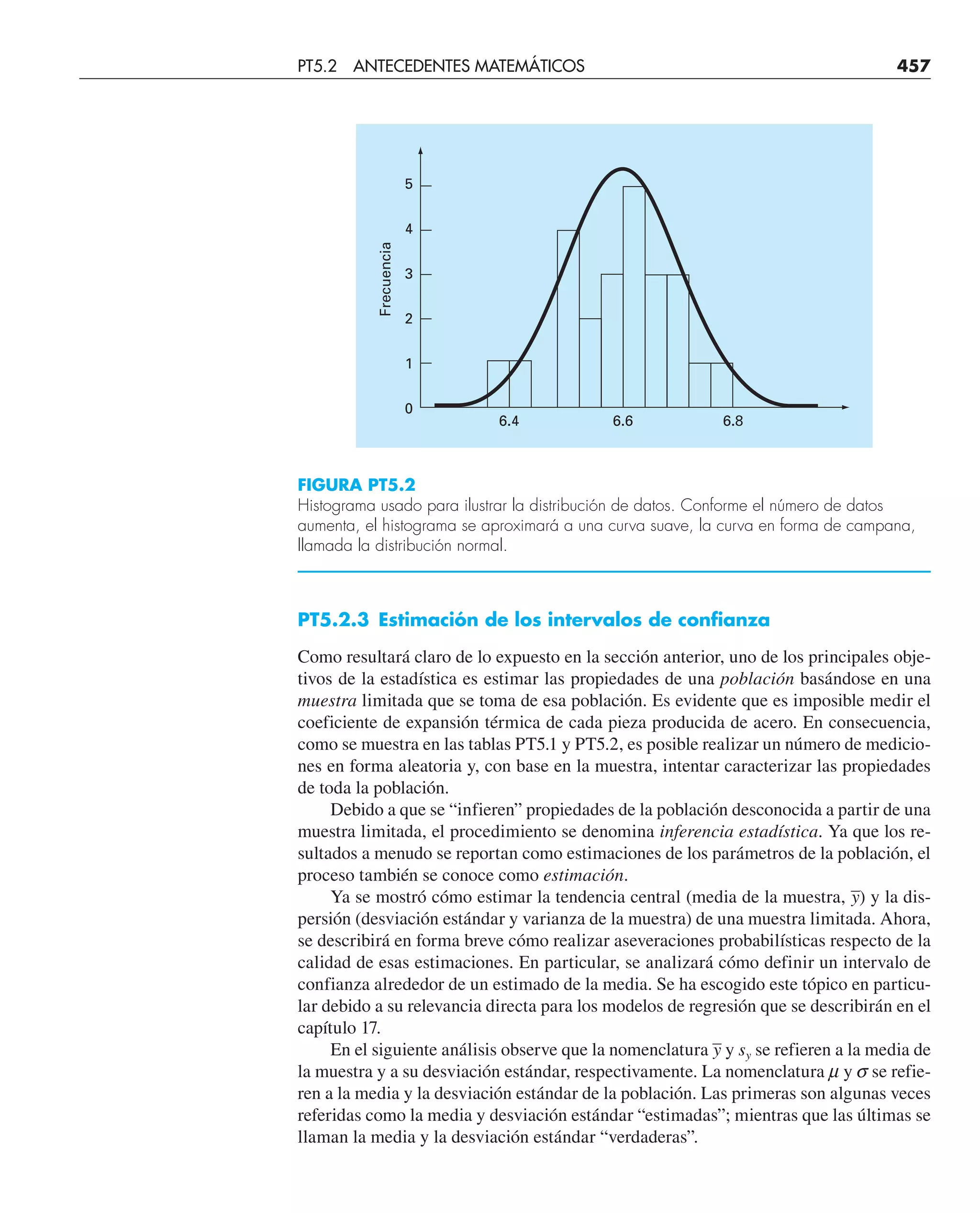 PT5.2.3 Estimación de los intervalos de confianza
Como resultará claro de lo expuesto en la sección anterior, uno de los principales obje-
tivos de la estadística es estimar las propiedades de una población basándose en una
muestra limitada que se toma de esa población. Es evidente que es imposible medir el
coeficiente de expansión térmica de cada pieza producida de acero. En consecuencia,
como se muestra en las tablas PT5.1 y PT5.2, es posible realizar un número de medicio-
nes en forma aleatoria y, con base en la muestra, intentar caracterizar las propiedades
de toda la población.
Debido a que se “infieren” propiedades de la población desconocida a partir de una
muestra limitada, el procedimiento se denomina inferencia estadística. Ya que los re-
sultados a menudo se reportan como estimaciones de los parámetros de la población, el
proceso también se conoce como estimación.
Ya se mostró cómo estimar la tendencia central (media de la muestra, –
y) y la dis-
persión (desviación estándar y varianza de la muestra) de una muestra limitada. Ahora,
se describirá en forma breve cómo realizar aseveraciones probabilísticas respecto de la
calidad de esas estimaciones. En particular, se analizará cómo definir un intervalo de
confianza alrededor de un estimado de la media. Se ha escogido este tópico en particu-
lar debido a su relevancia directa para los modelos de regresión que se describirán en el
capítulo 17.
En el siguiente análisis observe que la nomenclatura –
y y sy se refieren a la media de
la muestra y a su desviación estándar, respectivamente. La nomenclatura m y s se refie-
ren a la media y la desviación estándar de la población. Las primeras son algunas veces
referidas como la media y desviación estándar “estimadas”; mientras que las últimas se
llaman la media y la desviación estándar “verdaderas”.
5
4
Frecuencia
3
2
1
6.4 6.6 6.8
0
FIGURA PT5.2
Histograma usado para ilustrar la distribución de datos. Conforme el número de datos
aumenta, el histograma se aproximará a una curva suave, la curva en forma de campana,
llamada la distribución normal.
PT5.2 ANTECEDENTES MATEMÁTICOS 457
 