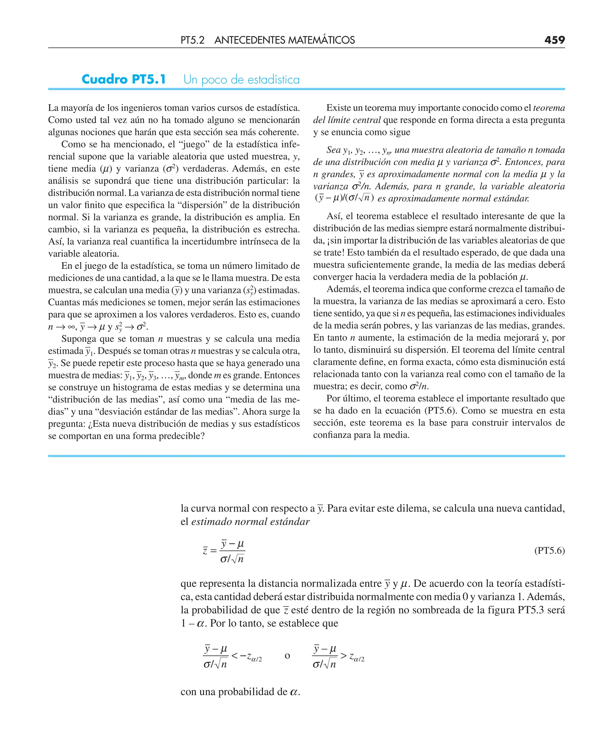la curva normal con respecto a –
y. Para evitar este dilema, se calcula una nueva cantidad,
el estimado normal estándar
z
y
n
=
− µ
σ/
(PT5.6)
que representa la distancia normalizada entre –
y y m. De acuerdo con la teoría estadísti-
ca, esta cantidad deberá estar distribuida normalmente con media 0 y varianza 1. Además,
la probabilidad de que –
z esté dentro de la región no sombreada de la figura PT5.3 será
1 – a. Por lo tanto, se establece que
y
n
z
y
n
z
–
/
–
/
/ /
µ
σ
µ
σ
α α
 − 
2 2
o
con una probabilidad de a.
La mayoría de los ingenieros toman varios cursos de estadística.
Como usted tal vez aún no ha tomado alguno se mencionarán
algunas nociones que harán que esta sección sea más coherente.
Como se ha mencionado, el “juego” de la estadística infe-
rencial supone que la variable aleatoria que usted muestrea, y,
tiene media (m) y varianza (s2
) verdaderas. Además, en este
análisis se supondrá que tiene una distribución particular: la
distribución normal. La varianza de esta distribución normal tiene
un valor finito que especifica la “dispersión” de la distribución
normal. Si la varianza es grande, la distribución es amplia. En
cambio, si la varianza es pequeña, la distribución es estrecha.
Así, la varianza real cuantifica la incertidumbre intrínseca de la
variable aleatoria.
En el juego de la estadística, se toma un número limitado de
mediciones de una cantidad, a la que se le llama muestra. De esta
muestra, se calculan una media (–
y) y una varianza (s2
y) estimadas.
Cuantas más mediciones se tomen, mejor serán las estimaciones
para que se aproximen a los valores verdaderos. Esto es, cuando
n → ∞, –
y → m y s2
y → s2
.
Suponga que se toman n muestras y se calcula una media
estimada –
y1. Después se toman otras n muestras y se calcula otra,
–
y2. Se puede repetir este proceso hasta que se haya generado una
muestra de medias: –
y1, –
y2, –
y3, …, –
ym, donde m es grande. Entonces
se construye un histograma de estas medias y se determina una
“distribución de las medias”, así como una “media de las me-
dias” y una “desviación estándar de las medias”. Ahora surge la
pregunta: ¿Esta nueva distribución de medias y sus estadísticos
se comportan en una forma predecible?
Existe un teorema muy importante conocido como el teorema
del límite central que responde en forma directa a esta pregunta
y se enuncia como sigue
Sea y1, y2, …, yn, una muestra aleatoria de tamaño n tomada
de una distribución con media m y varianza s2
. Entonces, para
n grandes, –
y es aproximadamente normal con la media m y la
varianza s2
/n. Además, para n grande, la variable aleatoria
( – )/( / )
y n
µ σ es aproximadamente normal estándar.
Así, el teorema establece el resultado interesante de que la
distribución de las medias siempre estará normalmente distribui-
da, ¡sin importar la distribución de las variables aleatorias de que
se trate! Esto también da el resultado esperado, de que dada una
muestra suficientemente grande, la media de las medias deberá
converger hacia la verdadera media de la población m.
Además, el teorema indica que conforme crezca el tamaño de
la muestra, la varianza de las medias se aproximará a cero. Esto
tiene sentido, ya que si n es pequeña, las estimaciones individuales
de la media serán pobres, y las varianzas de las medias, grandes.
En tanto n aumente, la estimación de la media mejorará y, por
lo tanto, disminuirá su dispersión. El teorema del límite central
claramente define, en forma exacta, cómo esta disminución está
relacionada tanto con la varianza real como con el tamaño de la
muestra; es decir, como s2
/n.
Por último, el teorema establece el importante resultado que
se ha dado en la ecuación (PT5.6). Como se muestra en esta
sección, este teorema es la base para construir intervalos de
confianza para la media.
Cuadro PT5.1 Un poco de estadística
PT5.2 ANTECEDENTES MATEMÁTICOS 459
 