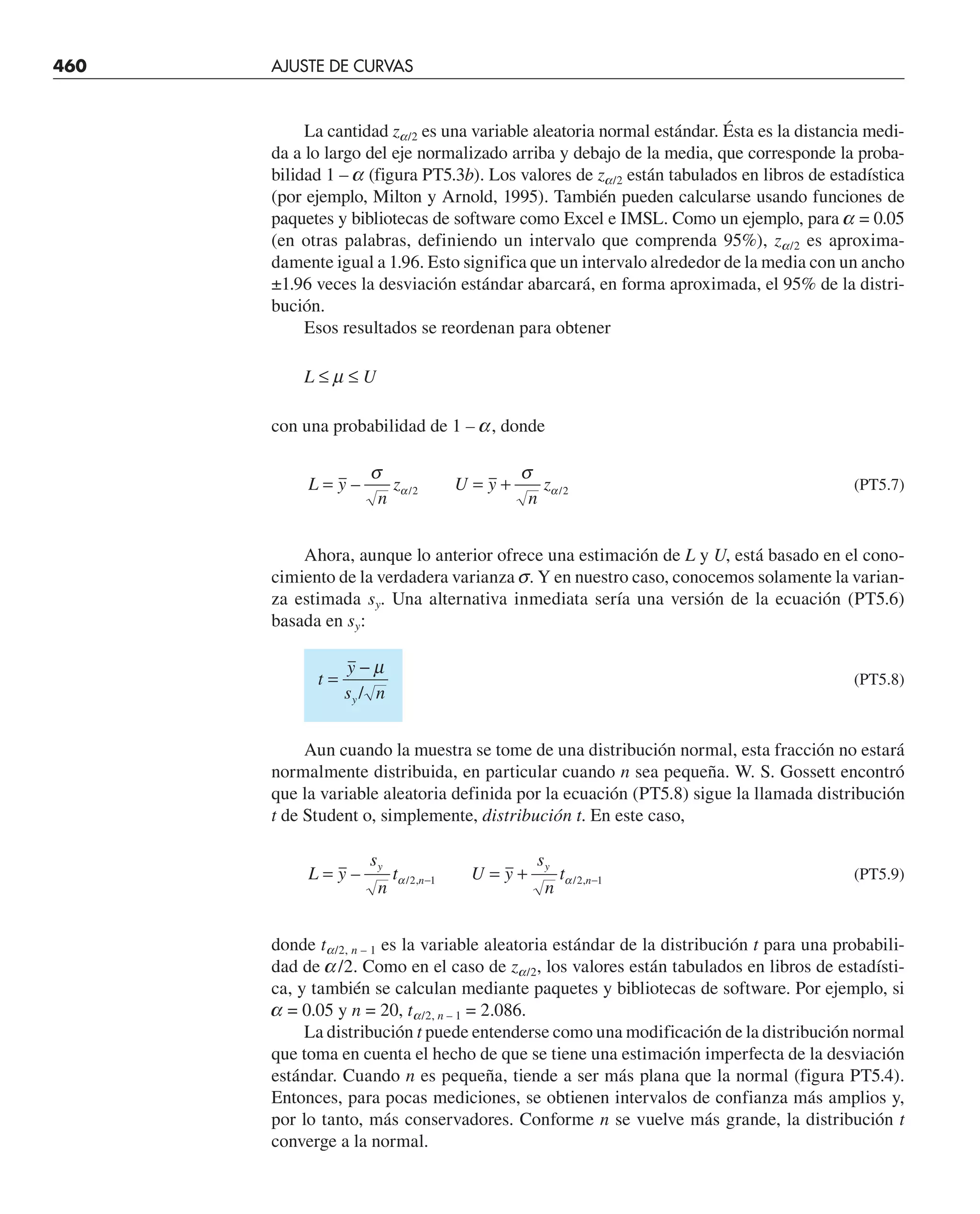 460 AJUSTE DE CURVAS
La cantidad za/2 es una variable aleatoria normal estándar. Ésta es la distancia medi-
da a lo largo del eje normalizado arriba y debajo de la media, que corresponde la proba-
bilidad 1 – a (figura PT5.3b). Los valores de za/2 están tabulados en libros de estadística
(por ejemplo, Milton y Arnold, 1995). También pueden calcularse usando funciones de
paquetes y bibliotecas de software como Excel e IMSL. Como un ejemplo, para a = 0.05
(en otras palabras, definiendo un intervalo que comprenda 95%), za/2 es aproxima-
damente igual a 1.96. Esto significa que un intervalo alrededor de la media con un ancho
±1.96 veces la desviación estándar abarcará, en forma aproximada, el 95% de la distri-
bución.
Esos resultados se reordenan para obtener
L ≤ m ≤ U
con una probabilidad de 1 – a, donde
L y
n
z U y
n
z
= = +
– / /
σ σ
α α
2 2 (PT5.7)
Ahora, aunque lo anterior ofrece una estimación de L y U, está basado en el cono-
cimiento de la verdadera varianza s. Y en nuestro caso, conocemos solamente la varian-
za estimada sy. Una alternativa inmediata sería una versión de la ecuación (PT5.6)
basada en sy:
t
y
s n
y
=
− µ
/
(PT5.8)
Aun cuando la muestra se tome de una distribución normal, esta fracción no estará
normalmente distribuida, en particular cuando n sea pequeña. W. S. Gossett encontró
que la variable aleatoria definida por la ecuación (PT5.8) sigue la llamada distribución
t de Student o, simplemente, distribución t. En este caso,
L y
s
n
t U y
s
n
t
y
n
y
n
= = +
− −
– / , / ,
α α
2 1 2 1 (PT5.9)
donde ta/2, n – 1 es la variable aleatoria estándar de la distribución t para una probabili-
dad de a/2. Como en el caso de za/2, los valores están tabulados en libros de estadísti-
ca, y también se calculan mediante paquetes y bibliotecas de software. Por ejemplo, si
a = 0.05 y n = 20, ta/2, n – 1 = 2.086.
La distribución t puede entenderse como una modificación de la distribución normal
que toma en cuenta el hecho de que se tiene una estimación imperfecta de la desviación
estándar. Cuando n es pequeña, tiende a ser más plana que la normal (figura PT5.4).
Entonces, para pocas mediciones, se obtienen intervalos de confianza más amplios y,
por lo tanto, más conservadores. Conforme n se vuelve más grande, la distribución t
converge a la normal.
 