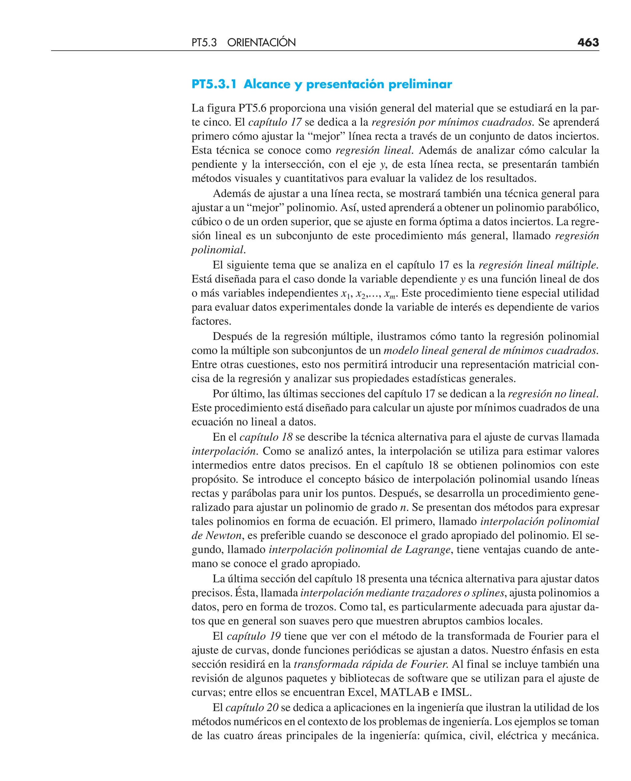 PT5.3.1 Alcance y presentación preliminar
La figura PT5.6 proporciona una visión general del material que se estudiará en la par-
te cinco. El capítulo 17 se dedica a la regresión por mínimos cuadrados. Se aprenderá
primero cómo ajustar la “mejor” línea recta a través de un conjunto de datos inciertos.
Esta técnica se conoce como regresión lineal. Además de analizar cómo calcular la
pendiente y la intersección, con el eje y, de esta línea recta, se presentarán también
métodos visuales y cuantitativos para evaluar la validez de los resultados.
Además de ajustar a una línea recta, se mostrará también una técnica general para
ajustar a un “mejor” polinomio. Así, usted aprenderá a obtener un polinomio parabólico,
cúbico o de un orden superior, que se ajuste en forma óptima a datos inciertos. La regre-
sión lineal es un subconjunto de este procedimiento más general, llamado regresión
polinomial.
El siguiente tema que se analiza en el capítulo 17 es la regresión lineal múltiple.
Está diseñada para el caso donde la variable dependiente y es una función lineal de dos
o más variables independientes x1, x2,…, xm. Este procedimiento tiene especial utilidad
para evaluar datos experimentales donde la variable de interés es dependiente de varios
factores.
Después de la regresión múltiple, ilustramos cómo tanto la regresión polinomial
como la múltiple son subconjuntos de un modelo lineal general de mínimos cuadrados.
Entre otras cuestiones, esto nos permitirá introducir una representación matricial con-
cisa de la regresión y analizar sus propiedades estadísticas generales.
Por último, las últimas secciones del capítulo 17 se dedican a la regresión no lineal.
Este procedimiento está diseñado para calcular un ajuste por mínimos cuadrados de una
ecuación no lineal a datos.
En el capítulo 18 se describe la técnica alternativa para el ajuste de curvas llamada
interpolación. Como se analizó antes, la interpolación se utiliza para estimar valores
intermedios entre datos precisos. En el capítulo 18 se obtienen polinomios con este
propósito. Se introduce el concepto básico de interpolación polinomial usando líneas
rectas y parábolas para unir los puntos. Después, se desarrolla un procedimiento gene-
ralizado para ajustar un polinomio de grado n. Se presentan dos métodos para expresar
tales polinomios en forma de ecuación. El primero, llamado interpolación polinomial
de Newton, es preferible cuando se desconoce el grado apropiado del polinomio. El se-
gundo, llamado interpolación polinomial de Lagrange, tiene ventajas cuando de ante-
mano se conoce el grado apropiado.
La última sección del capítulo 18 presenta una técnica alternativa para ajustar datos
precisos. Ésta, llamada interpolación mediante trazadores o splines, ajusta polinomios a
datos, pero en forma de trozos. Como tal, es particularmente adecuada para ajustar da-
tos que en general son suaves pero que muestren abruptos cambios locales.
El capítulo 19 tiene que ver con el método de la transformada de Fourier para el
ajuste de curvas, donde funciones periódicas se ajustan a datos. Nuestro énfasis en esta
sección residirá en la transformada rápida de Fourier. Al final se incluye también una
revisión de algunos paquetes y bibliotecas de software que se utilizan para el ajuste de
curvas; entre ellos se encuentran Excel, MATLAB e IMSL.
El capítulo 20 se dedica a aplicaciones en la ingeniería que ilustran la utilidad de los
métodos numéricos en el contexto de los problemas de ingeniería. Los ejemplos se toman
de las cuatro áreas principales de la ingeniería: química, civil, eléctrica y mecánica.
PT5.3 ORIENTACIÓN 463
 