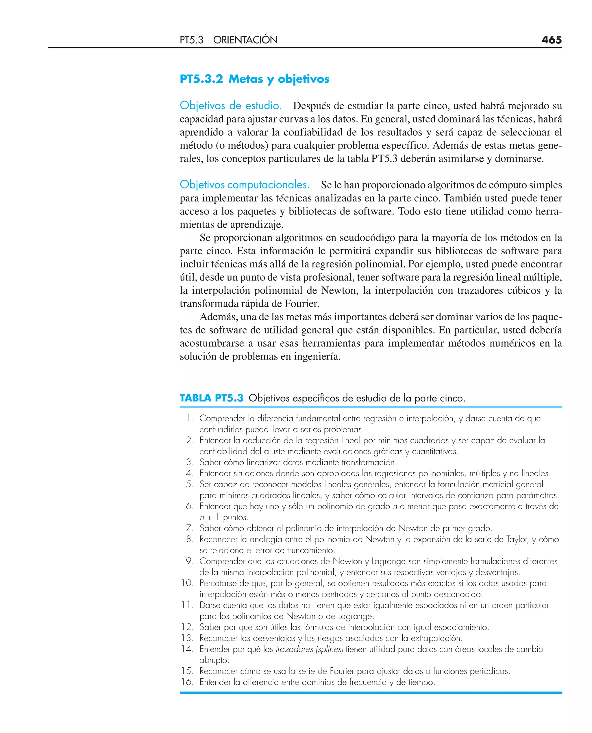 PT5.3.2 Metas y objetivos
Objetivos de estudio. Después de estudiar la parte cinco, usted habrá mejorado su
capacidad para ajustar curvas a los datos. En general, usted dominará las técnicas, habrá
aprendido a valorar la confiabilidad de los resultados y será capaz de seleccionar el
método (o métodos) para cualquier problema específico. Además de estas metas gene-
rales, los conceptos particulares de la tabla PT5.3 deberán asimilarse y dominarse.
Objetivos computacionales. Se le han proporcionado algoritmos de cómputo simples
para implementar las técnicas analizadas en la parte cinco. También usted puede tener
acceso a los paquetes y bibliotecas de software. Todo esto tiene utilidad como herra-
mientas de aprendizaje.
Se proporcionan algoritmos en seudocódigo para la mayoría de los métodos en la
parte cinco. Esta información le permitirá expandir sus bibliotecas de software para
incluir técnicas más allá de la regresión polinomial. Por ejemplo, usted puede encontrar
útil, desde un punto de vista profesional, tener software para la regresión lineal múltiple,
la interpolación polinomial de Newton, la interpolación con trazadores cúbicos y la
transformada rápida de Fourier.
Además, una de las metas más importantes deberá ser dominar varios de los paque-
tes de software de utilidad general que están disponibles. En particular, usted debería
acostumbrarse a usar esas herramientas para implementar métodos numéricos en la
solución de problemas en ingeniería.
TABLA PT5.3 Objetivos específicos de estudio de la parte cinco.
1. Comprender la diferencia fundamental entre regresión e interpolación, y darse cuenta de que
confundirlos puede llevar a serios problemas.
2. Entender la deducción de la regresión lineal por mínimos cuadrados y ser capaz de evaluar la
confiabilidad del ajuste mediante evaluaciones gráficas y cuantitativas.
3. Saber cómo linearizar datos mediante transformación.
4. Entender situaciones donde son apropiadas las regresiones polinomiales, múltiples y no lineales.
5. Ser capaz de reconocer modelos lineales generales, entender la formulación matricial general
para mínimos cuadrados lineales, y saber cómo calcular intervalos de confianza para parámetros.
6. Entender que hay uno y sólo un polinomio de grado n o menor que pasa exactamente a través de
n + 1 puntos.
7. Saber cómo obtener el polinomio de interpolación de Newton de primer grado.
8. Reconocer la analogía entre el polinomio de Newton y la expansión de la serie de Taylor, y cómo
se relaciona el error de truncamiento.
9. Comprender que las ecuaciones de Newton y Lagrange son simplemente formulaciones diferentes
de la misma interpolación polinomial, y entender sus respectivas ventajas y desventajas.
10. Percatarse de que, por lo general, se obtienen resultados más exactos si los datos usados para
interpolación están más o menos centrados y cercanos al punto desconocido.
11. Darse cuenta que los datos no tienen que estar igualmente espaciados ni en un orden particular
para los polinomios de Newton o de Lagrange.
12. Saber por qué son útiles las fórmulas de interpolación con igual espaciamiento.
13. Reconocer las desventajas y los riesgos asociados con la extrapolación.
14. Entender por qué los trazadores (splines) tienen utilidad para datos con áreas locales de cambio
abrupto.
15. Reconocer cómo se usa la serie de Fourier para ajustar datos a funciones periódicas.
16. Entender la diferencia entre dominios de frecuencia y de tiempo.
PT5.3 ORIENTACIÓN 465
 
