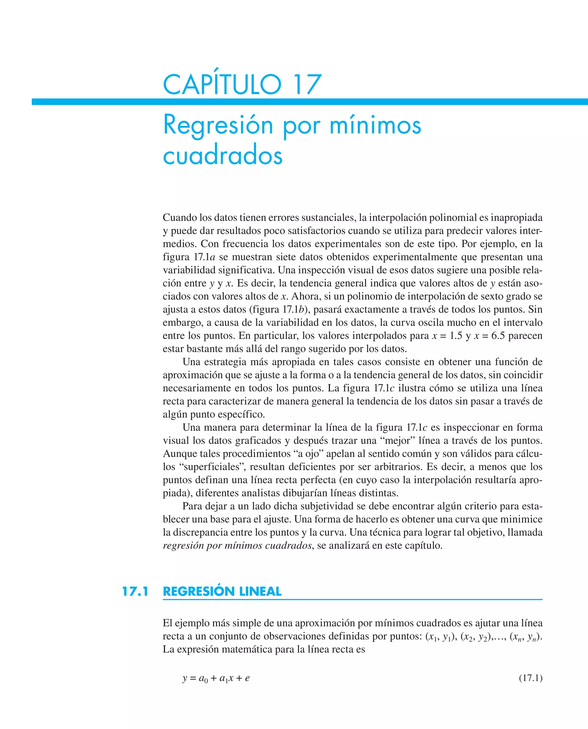 CAPÍTULO 17
Regresión por mínimos
cuadrados
Cuando los datos tienen errores sustanciales, la interpolación polinomial es inapropiada
y puede dar resultados poco satisfactorios cuando se utiliza para predecir valores inter-
medios. Con frecuencia los datos experimentales son de este tipo. Por ejemplo, en la
figura 17.1a se muestran siete datos obtenidos experimentalmente que presentan una
variabilidad significativa. Una inspección visual de esos datos sugiere una posible rela-
ción entre y y x. Es decir, la tendencia general indica que valores altos de y están aso-
ciados con valores altos de x. Ahora, si un polinomio de interpolación de sexto grado se
ajusta a estos datos (figura 17.1b), pasará exactamente a través de todos los puntos. Sin
embargo, a causa de la variabilidad en los datos, la curva oscila mucho en el intervalo
entre los puntos. En particular, los valores interpolados para x = 1.5 y x = 6.5 parecen
estar bastante más allá del rango sugerido por los datos.
Una estrategia más apropiada en tales casos consiste en obtener una función de
aproximación que se ajuste a la forma o a la tendencia general de los datos, sin coincidir
necesariamente en todos los puntos. La figura 17.1c ilustra cómo se utiliza una línea
recta para caracterizar de manera general la tendencia de los datos sin pasar a través de
algún punto específico.
Una manera para determinar la línea de la figura 17.1c es inspeccionar en forma
visual los datos graficados y después trazar una “mejor” línea a través de los puntos.
Aunque tales procedimientos “a ojo” apelan al sentido común y son válidos para cálcu-
los “superficiales”, resultan deficientes por ser arbitrarios. Es decir, a menos que los
puntos definan una línea recta perfecta (en cuyo caso la interpolación resultaría apro-
piada), diferentes analistas dibujarían líneas distintas.
Para dejar a un lado dicha subjetividad se debe encontrar algún criterio para esta-
blecer una base para el ajuste. Una forma de hacerlo es obtener una curva que minimice
la discrepancia entre los puntos y la curva. Una técnica para lograr tal objetivo, llamada
regresión por mínimos cuadrados, se analizará en este capítulo.
17.1 REGRESIÓN LINEAL
El ejemplo más simple de una aproximación por mínimos cuadrados es ajutar una línea
recta a un conjunto de observaciones definidas por puntos: (x1, y1), (x2, y2),…, (xn, yn).
La expresión matemática para la línea recta es
y = a0 + a1x + e (17.1)
 