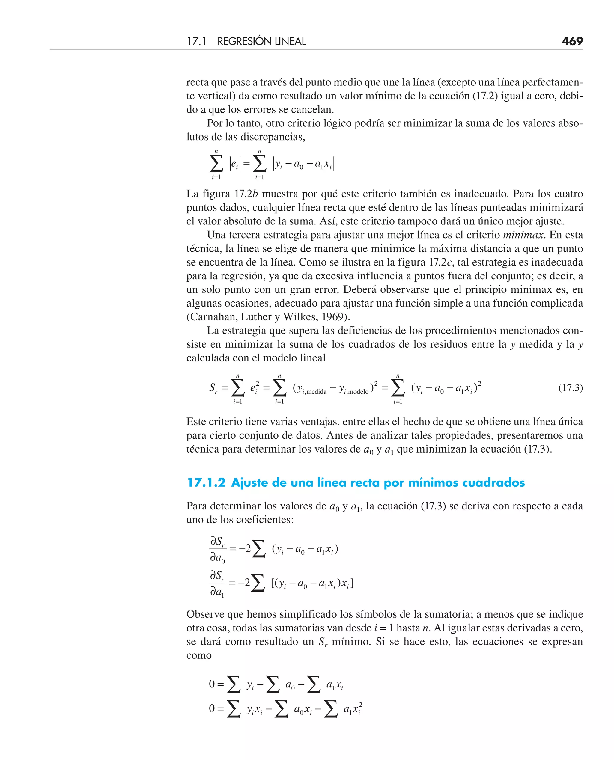 recta que pase a través del punto medio que une la línea (excepto una línea perfectamen-
te vertical) da como resultado un valor mínimo de la ecuación (17.2) igual a cero, debi-
do a que los errores se cancelan.
Por lo tanto, otro criterio lógico podría ser minimizar la suma de los valores abso-
lutos de las discrepancias,
i
n
i
i
n
i i
e y a a x
= =
∑ ∑
= − −
1 1
0 1
La figura 17.2b muestra por qué este criterio también es inadecuado. Para los cuatro
puntos dados, cualquier línea recta que esté dentro de las líneas punteadas minimizará
el valor absoluto de la suma. Así, este criterio tampoco dará un único mejor ajuste.
Una tercera estrategia para ajustar una mejor línea es el criterio minimax. En esta
técnica, la línea se elige de manera que minimice la máxima distancia a que un punto
se encuentra de la línea. Como se ilustra en la figura 17.2c, tal estrategia es inadecuada
para la regresión, ya que da excesiva influencia a puntos fuera del conjunto; es decir, a
un solo punto con un gran error. Deberá observarse que el principio minimax es, en
algunas ocasiones, adecuado para ajustar una función simple a una función complicada
(Carnahan, Luther y Wilkes, 1969).
La estrategia que supera las deficiencias de los procedimientos mencionados con-
siste en minimizar la suma de los cuadrados de los residuos entre la y medida y la y
calculada con el modelo lineal
S e y y y a a x
r
i
n
i
i
n
i i
i
n
i i
= = − = − −
= = =
∑ ∑ ∑
1
2
1
2
1
0 1
2
( ) ( )
, ,
medida modelo (17.3)
Este criterio tiene varias ventajas, entre ellas el hecho de que se obtiene una línea única
para cierto conjunto de datos. Antes de analizar tales propiedades, presentaremos una
técnica para determinar los valores de a0 y a1 que minimizan la ecuación (17.3).
17.1.2 Ajuste de una línea recta por mínimos cuadrados
Para determinar los valores de a0 y a1, la ecuación (17.3) se deriva con respecto a cada
uno de los coeficientes:
∂
∂
= − − −
∂
∂
= − − −
∑
∑
S
a
y a a x
S
a
y a a x x
r
i i
r
i i i
0
0 1
1
0 1
2
2
( )
[( ) ]
Observe que hemos simplificado los símbolos de la sumatoria; a menos que se indique
otra cosa, todas las sumatorias van desde i = 1 hasta n. Al igualar estas derivadas a cero,
se dará como resultado un Sr mínimo. Si se hace esto, las ecuaciones se expresan
como
0
0
0 1
0 1
2
= − −
= − −
∑ ∑ ∑
∑ ∑ ∑
y a a x
y x a x a x
i i
i i i i
17.1 REGRESIÓN LINEAL 469
 