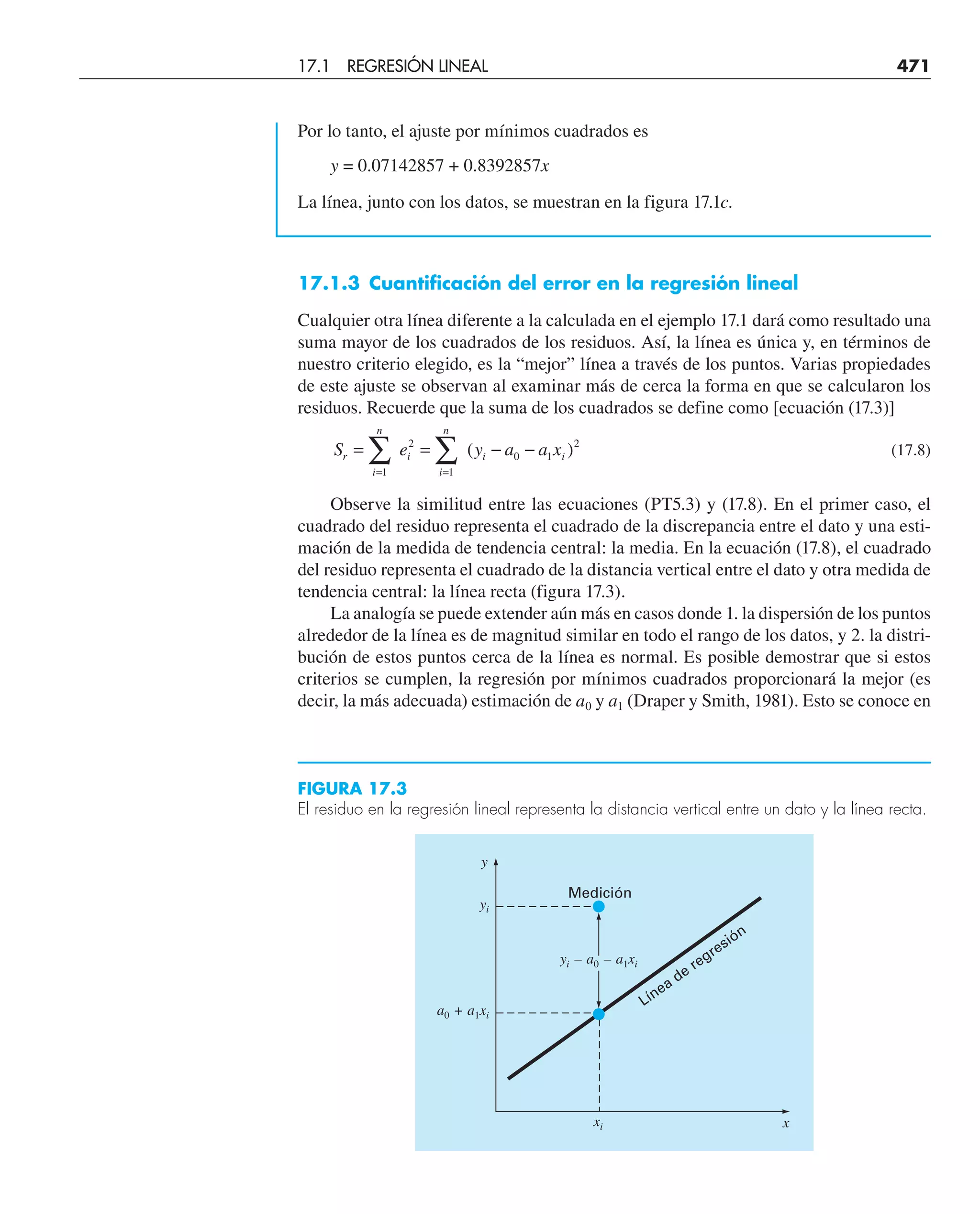 Por lo tanto, el ajuste por mínimos cuadrados es
y = 0.07142857 + 0.8392857x
La línea, junto con los datos, se muestran en la figura 17.1c.
17.1.3 Cuantificación del error en la regresión lineal
Cualquier otra línea diferente a la calculada en el ejemplo 17.1 dará como resultado una
suma mayor de los cuadrados de los residuos. Así, la línea es única y, en términos de
nuestro criterio elegido, es la “mejor” línea a través de los puntos. Varias propiedades
de este ajuste se observan al examinar más de cerca la forma en que se calcularon los
residuos. Recuerde que la suma de los cuadrados se define como [ecuación (17.3)]
S e y a a x
r
i
n
i
i
n
i i
= = − −
= =
∑ ∑
1
2
1
0 1
2
( ) (17.8)
Observe la similitud entre las ecuaciones (PT5.3) y (17.8). En el primer caso, el
cuadrado del residuo representa el cuadrado de la discrepancia entre el dato y una esti-
mación de la medida de tendencia central: la media. En la ecuación (17.8), el cuadrado
del residuo representa el cuadrado de la distancia vertical entre el dato y otra medida de
tendencia central: la línea recta (figura 17.3).
La analogía se puede extender aún más en casos donde 1. la dispersión de los puntos
alrededor de la línea es de magnitud similar en todo el rango de los datos, y 2. la distri-
bución de estos puntos cerca de la línea es normal. Es posible demostrar que si estos
criterios se cumplen, la regresión por mínimos cuadrados proporcionará la mejor (es
decir, la más adecuada) estimación de a0 y a1 (Draper y Smith, 1981). Esto se conoce en
y
yi
xi
a0 + a1xi
Medición
yi – a0 – a1xi
Línea de regresión
x
FIGURA 17.3
El residuo en la regresión lineal representa la distancia vertical entre un dato y la línea recta.
17.1 REGRESIÓN LINEAL 471
 