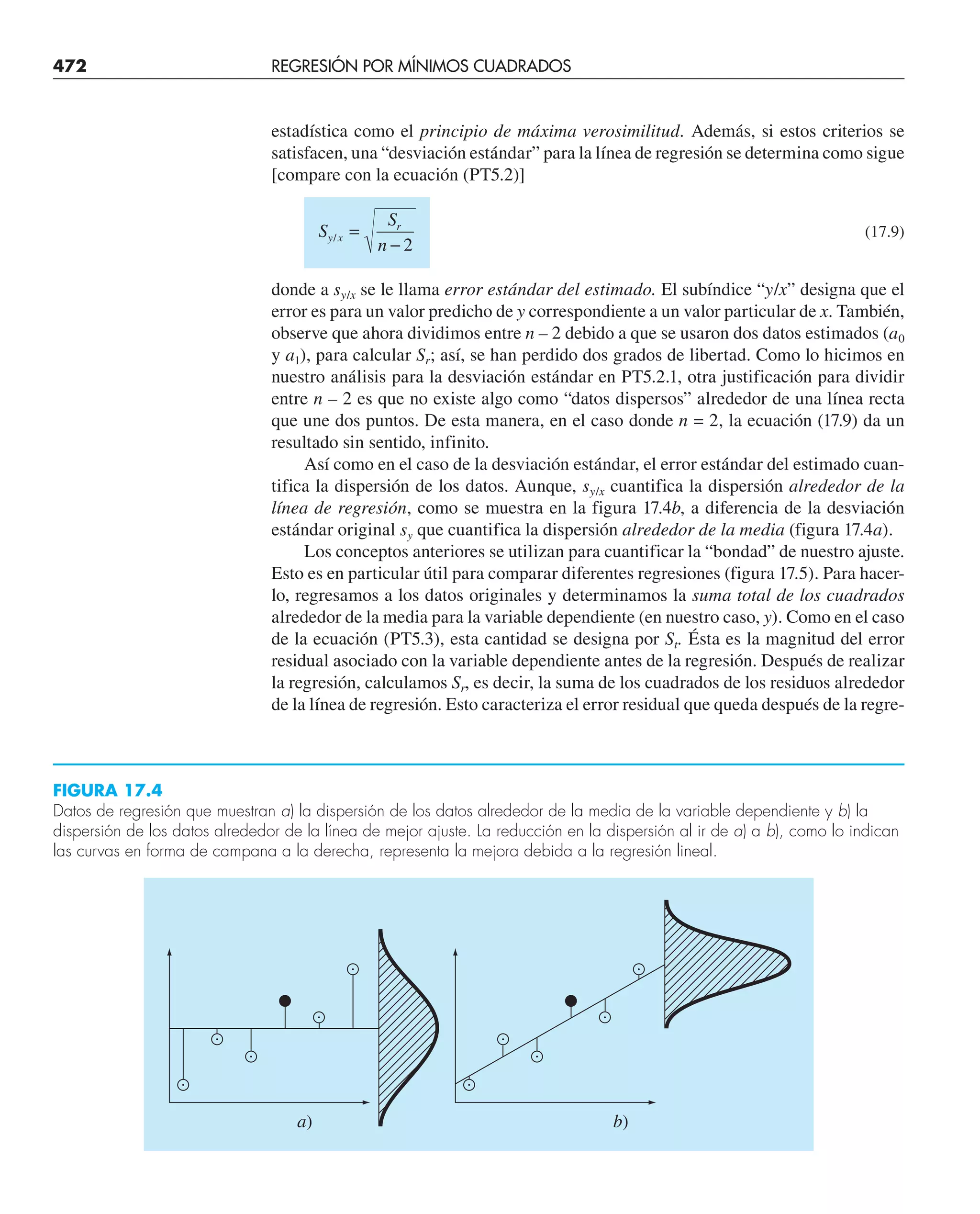 472 REGRESIÓN POR MÍNIMOS CUADRADOS
estadística como el principio de máxima verosimilitud. Además, si estos criterios se
satisfacen, una “desviación estándar” para la línea de regresión se determina como sigue
[compare con la ecuación (PT5.2)]
S
S
n
y x
r
/ =
− 2
(17.9)
donde a sy/x se le llama error estándar del estimado. El subíndice “y/x” designa que el
error es para un valor predicho de y correspondiente a un valor particular de x. También,
observe que ahora dividimos entre n – 2 debido a que se usaron dos datos estimados (a0
y a1), para calcular Sr; así, se han perdido dos grados de libertad. Como lo hicimos en
nuestro análisis para la desviación estándar en PT5.2.1, otra justificación para dividir
entre n – 2 es que no existe algo como “datos dispersos” alrededor de una línea recta
que une dos puntos. De esta manera, en el caso donde n = 2, la ecuación (17.9) da un
resultado sin sentido, infinito.
Así como en el caso de la desviación estándar, el error estándar del estimado cuan-
tifica la dispersión de los datos. Aunque, sy/x cuantifica la dispersión alrededor de la
línea de regresión, como se muestra en la figura 17.4b, a diferencia de la desviación
estándar original sy que cuantifica la dispersión alrededor de la media (figura 17.4a).
Los conceptos anteriores se utilizan para cuantificar la “bondad” de nuestro ajuste.
Esto es en particular útil para comparar diferentes regresiones (figura 17.5). Para hacer-
lo, regresamos a los datos originales y determinamos la suma total de los cuadrados
alrededor de la media para la variable dependiente (en nuestro caso, y). Como en el caso
de la ecuación (PT5.3), esta cantidad se designa por St. Ésta es la magnitud del error
residual asociado con la variable dependiente antes de la regresión. Después de realizar
la regresión, calculamos Sr, es decir, la suma de los cuadrados de los residuos alrededor
de la línea de regresión. Esto caracteriza el error residual que queda después de la regre-
FIGURA 17.4
Datos de regresión que muestran a) la dispersión de los datos alrededor de la media de la variable dependiente y b) la
dispersión de los datos alrededor de la línea de mejor ajuste. La reducción en la dispersión al ir de a) a b), como lo indican
las curvas en forma de campana a la derecha, representa la mejora debida a la regresión lineal.
a) b)
 