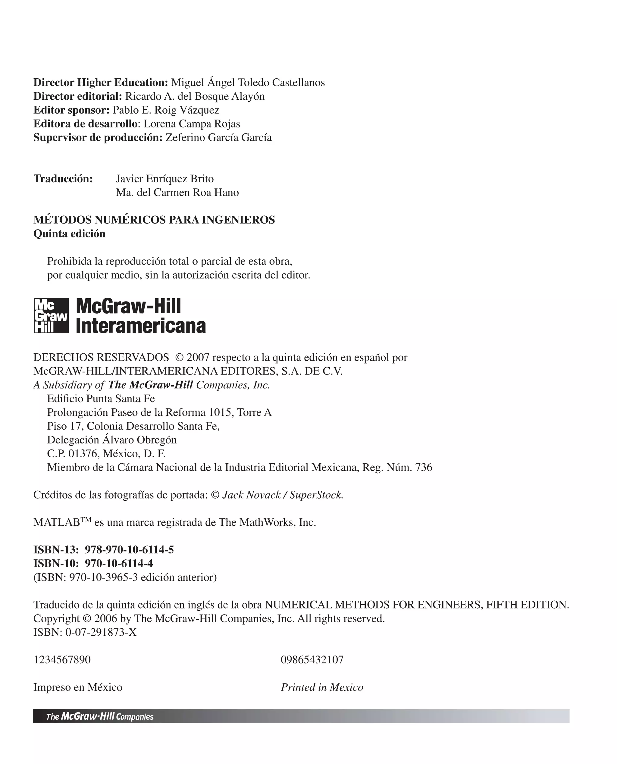 Director Higher Education: Miguel Ángel Toledo Castellanos
Director editorial: Ricardo A. del Bosque Alayón
Editor sponsor: Pablo E. Roig Vázquez
Editora de desarrollo: Lorena Campa Rojas
Supervisor de producción: Zeferino García García
Traducción: Javier Enríquez Brito
Ma. del Carmen Roa Hano
MÉTODOS NUMÉRICOS PARA INGENIEROS
Quinta edición
Prohibida la reproducción total o parcial de esta obra,
por cualquier medio, sin la autorización escrita del editor.
DERECHOS RESERVADOS © 2007 respecto a la quinta edición en español por
McGRAW-HILL/INTERAMERICANA EDITORES, S.A. DE C.V.
A Subsidiary of The McGraw-Hill Companies, Inc.
Ediﬁcio Punta Santa Fe
Prolongación Paseo de la Reforma 1015, Torre A
Piso 17, Colonia Desarrollo Santa Fe,
Delegación Álvaro Obregón
C.P. 01376, México, D. F.
Miembro de la Cámara Nacional de la Industria Editorial Mexicana, Reg. Núm. 736
Créditos de las fotografías de portada: © Jack Novack / SuperStock.
MATLABTM
es una marca registrada de The MathWorks, Inc.
ISBN-13: 978-970-10-6114-5
ISBN-10: 970-10-6114-4
(ISBN: 970-10-3965-3 edición anterior)
Traducido de la quinta edición en inglés de la obra NUMERICAL METHODS FOR ENGINEERS, FIFTH EDITION.
Copyright © 2006 by The McGraw-Hill Companies, Inc. All rights reserved.
ISBN: 0-07-291873-X
1234567890 09865432107
Impreso en México Printed in Mexico
 