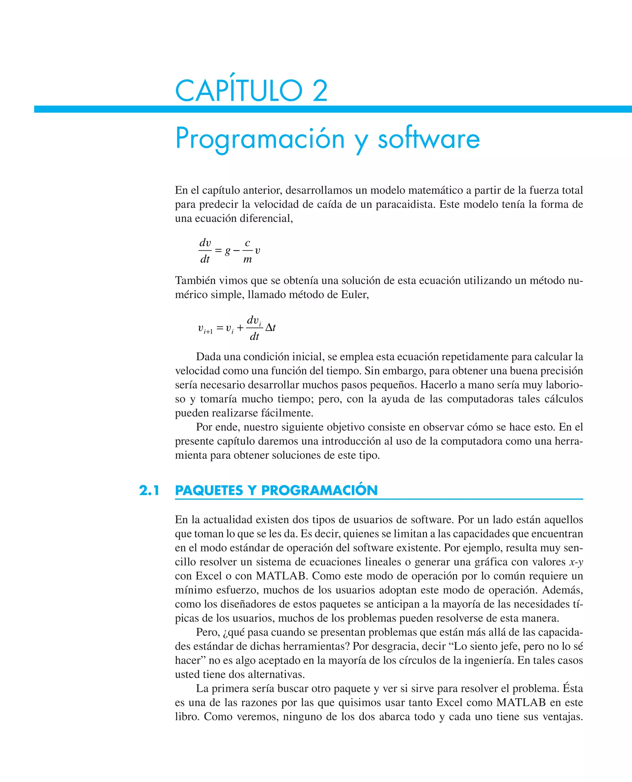 CAPÍTULO 2
Programación y software
En el capítulo anterior, desarrollamos un modelo matemático a partir de la fuerza total
para predecir la velocidad de caída de un paracaidista. Este modelo tenía la forma de
una ecuación diferencial,
d
dt
g
c
m
v
v
= −
También vimos que se obtenía una solución de esta ecuación utilizando un método nu-
mérico simple, llamado método de Euler,
v v
v
i i
i
d
dt
t
+ = +
1 ∆
Dada una condición inicial, se emplea esta ecuación repetidamente para calcular la
velocidad como una función del tiempo. Sin embargo, para obtener una buena precisión
sería necesario desarrollar muchos pasos pequeños. Hacerlo a mano sería muy laborio-
so y tomaría mucho tiempo; pero, con la ayuda de las computadoras tales cálculos
pueden realizarse fácilmente.
Por ende, nuestro siguiente objetivo consiste en observar cómo se hace esto. En el
presente capítulo daremos una introducción al uso de la computadora como una herra-
mienta para obtener soluciones de este tipo.
2.1 PAQUETES Y PROGRAMACIÓN
En la actualidad existen dos tipos de usuarios de software. Por un lado están aquellos
que toman lo que se les da. Es decir, quienes se limitan a las capacidades que encuentran
en el modo estándar de operación del software existente. Por ejemplo, resulta muy sen-
cillo resolver un sistema de ecuaciones lineales o generar una gráfica con valores x-y
con Excel o con MATLAB. Como este modo de operación por lo común requiere un
mínimo esfuerzo, muchos de los usuarios adoptan este modo de operación. Además,
como los diseñadores de estos paquetes se anticipan a la mayoría de las necesidades tí-
picas de los usuarios, muchos de los problemas pueden resolverse de esta manera.
Pero, ¿qué pasa cuando se presentan problemas que están más allá de las capacida-
des estándar de dichas herramientas? Por desgracia, decir “Lo siento jefe, pero no lo sé
hacer” no es algo aceptado en la mayoría de los círculos de la ingeniería. En tales casos
usted tiene dos alternativas.
La primera sería buscar otro paquete y ver si sirve para resolver el problema. Ésta
es una de las razones por las que quisimos usar tanto Excel como MATLAB en este
libro. Como veremos, ninguno de los dos abarca todo y cada uno tiene sus ventajas.
 