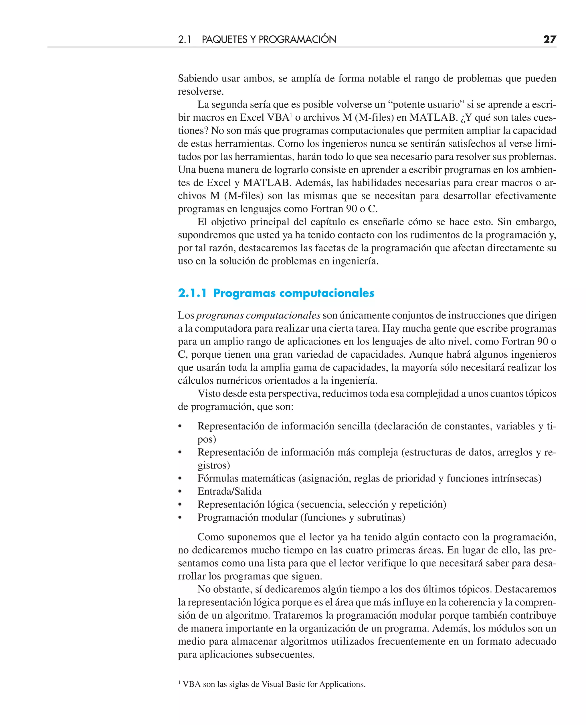 Sabiendo usar ambos, se amplía de forma notable el rango de problemas que pueden
resolverse.
La segunda sería que es posible volverse un “potente usuario” si se aprende a escri-
bir macros en Excel VBA1
o archivos M (M-files) en MATLAB. ¿Y qué son tales cues-
tiones? No son más que programas computacionales que permiten ampliar la capacidad
de estas herramientas. Como los ingenieros nunca se sentirán satisfechos al verse limi-
tados por las herramientas, harán todo lo que sea necesario para resolver sus problemas.
Una buena manera de lograrlo consiste en aprender a escribir programas en los ambien-
tes de Excel y MATLAB. Además, las habilidades necesarias para crear macros o ar-
chivos M (M-files) son las mismas que se necesitan para desarrollar efectivamente
programas en lenguajes como Fortran 90 o C.
El objetivo principal del capítulo es enseñarle cómo se hace esto. Sin embargo,
supondremos que usted ya ha tenido contacto con los rudimentos de la programación y,
por tal razón, destacaremos las facetas de la programación que afectan directamente su
uso en la solución de problemas en ingeniería.
2.1.1 Programas computacionales
Los programas computacionales son únicamente conjuntos de instrucciones que dirigen
a la computadora para realizar una cierta tarea. Hay mucha gente que escribe programas
para un amplio rango de aplicaciones en los lenguajes de alto nivel, como Fortran 90 o
C, porque tienen una gran variedad de capacidades. Aunque habrá algunos ingenieros
que usarán toda la amplia gama de capacidades, la mayoría sólo necesitará realizar los
cálculos numéricos orientados a la ingeniería.
Visto desde esta perspectiva, reducimos toda esa complejidad a unos cuantos tópicos
de programación, que son:
• Representación de información sencilla (declaración de constantes, variables y ti-
pos)
• Representación de información más compleja (estructuras de datos, arreglos y re-
gistros)
• Fórmulas matemáticas (asignación, reglas de prioridad y funciones intrínsecas)
• Entrada/Salida
• Representación lógica (secuencia, selección y repetición)
• Programación modular (funciones y subrutinas)
Como suponemos que el lector ya ha tenido algún contacto con la programación,
no dedicaremos mucho tiempo en las cuatro primeras áreas. En lugar de ello, las pre-
sentamos como una lista para que el lector verifique lo que necesitará saber para desa-
rrollar los programas que siguen.
No obstante, sí dedicaremos algún tiempo a los dos últimos tópicos. Destacaremos
la representación lógica porque es el área que más influye en la coherencia y la compren-
sión de un algoritmo. Trataremos la programación modular porque también contribuye
de manera importante en la organización de un programa. Además, los módulos son un
medio para almacenar algoritmos utilizados frecuentemente en un formato adecuado
para aplicaciones subsecuentes.
1
VBA son las siglas de Visual Basic for Applications.
2.1 PAQUETES Y PROGRAMACIÓN 27
 