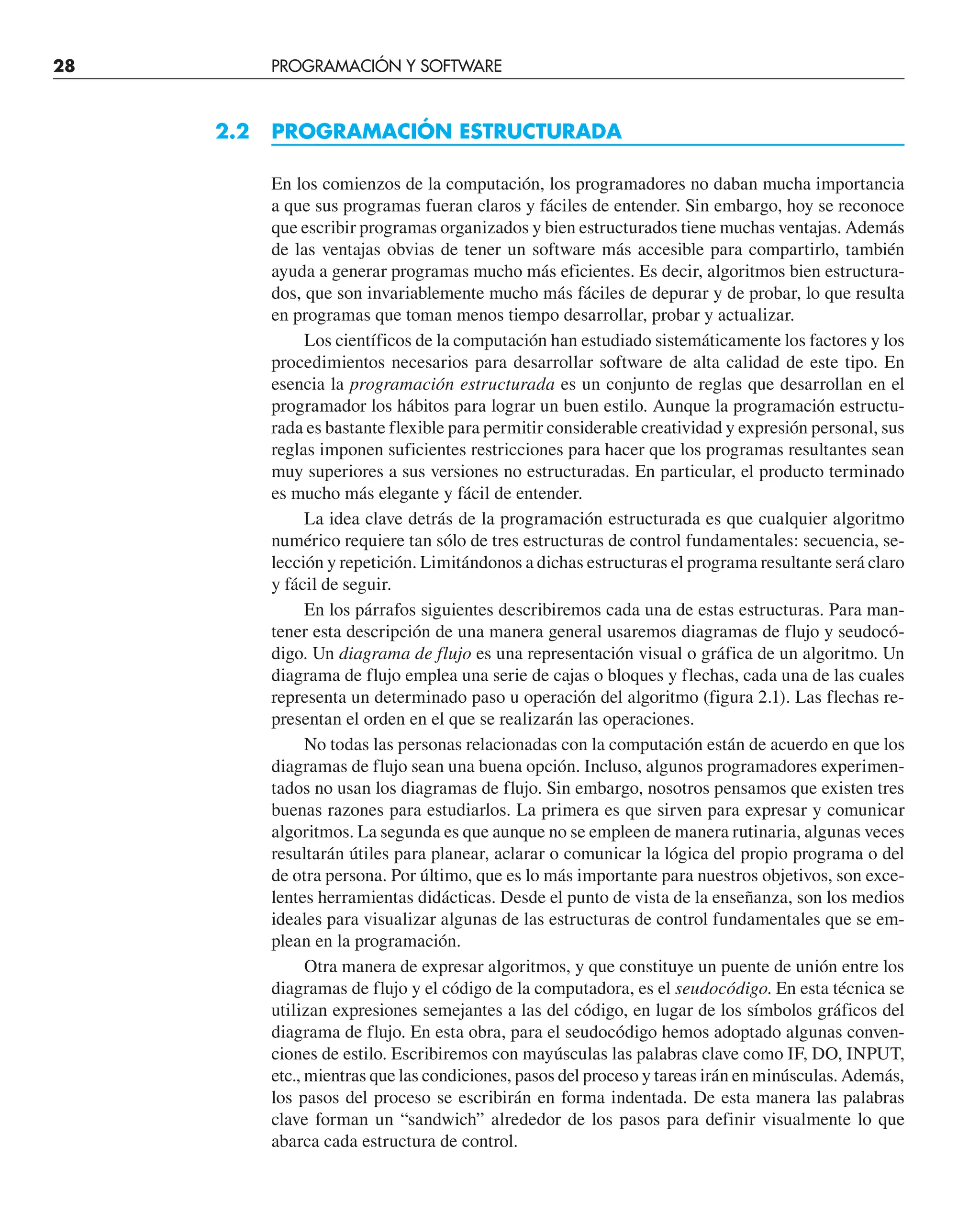 28 PROGRAMACIÓN Y SOFTWARE
2.2 PROGRAMACIÓN ESTRUCTURADA
En los comienzos de la computación, los programadores no daban mucha importancia
a que sus programas fueran claros y fáciles de entender. Sin embargo, hoy se reconoce
que escribir programas organizados y bien estructurados tiene muchas ventajas. Además
de las ventajas obvias de tener un software más accesible para compartirlo, también
ayuda a generar programas mucho más eficientes. Es decir, algoritmos bien estructura-
dos, que son invariablemente mucho más fáciles de depurar y de probar, lo que resulta
en programas que toman menos tiempo desarrollar, probar y actualizar.
Los científicos de la computación han estudiado sistemáticamente los factores y los
procedimientos necesarios para desarrollar software de alta calidad de este tipo. En
esencia la programación estructurada es un conjunto de reglas que desarrollan en el
programador los hábitos para lograr un buen estilo. Aunque la programación estructu-
rada es bastante flexible para permitir considerable creatividad y expresión personal, sus
reglas imponen suficientes restricciones para hacer que los programas resultantes sean
muy superiores a sus versiones no estructuradas. En particular, el producto terminado
es mucho más elegante y fácil de entender.
La idea clave detrás de la programación estructurada es que cualquier algoritmo
numérico requiere tan sólo de tres estructuras de control fundamentales: secuencia, se-
lección y repetición. Limitándonos a dichas estructuras el programa resultante será claro
y fácil de seguir.
En los párrafos siguientes describiremos cada una de estas estructuras. Para man-
tener esta descripción de una manera general usaremos diagramas de flujo y seudocó-
digo. Un diagrama de flujo es una representación visual o gráfica de un algoritmo. Un
diagrama de flujo emplea una serie de cajas o bloques y flechas, cada una de las cuales
representa un determinado paso u operación del algoritmo (figura 2.1). Las flechas re-
presentan el orden en el que se realizarán las operaciones.
No todas las personas relacionadas con la computación están de acuerdo en que los
diagramas de flujo sean una buena opción. Incluso, algunos programadores experimen-
tados no usan los diagramas de flujo. Sin embargo, nosotros pensamos que existen tres
buenas razones para estudiarlos. La primera es que sirven para expresar y comunicar
algoritmos. La segunda es que aunque no se empleen de manera rutinaria, algunas veces
resultarán útiles para planear, aclarar o comunicar la lógica del propio programa o del
de otra persona. Por último, que es lo más importante para nuestros objetivos, son exce-
lentes herramientas didácticas. Desde el punto de vista de la enseñanza, son los medios
ideales para visualizar algunas de las estructuras de control fundamentales que se em-
plean en la programación.
Otra manera de expresar algoritmos, y que constituye un puente de unión entre los
diagramas de flujo y el código de la computadora, es el seudocódigo. En esta técnica se
utilizan expresiones semejantes a las del código, en lugar de los símbolos gráficos del
diagrama de flujo. En esta obra, para el seudocódigo hemos adoptado algunas conven-
ciones de estilo. Escribiremos con mayúsculas las palabras clave como IF, DO, INPUT,
etc., mientras que las condiciones, pasos del proceso y tareas irán en minúsculas. Además,
los pasos del proceso se escribirán en forma indentada. De esta manera las palabras
clave forman un “sandwich” alrededor de los pasos para definir visualmente lo que
abarca cada estructura de control.
 