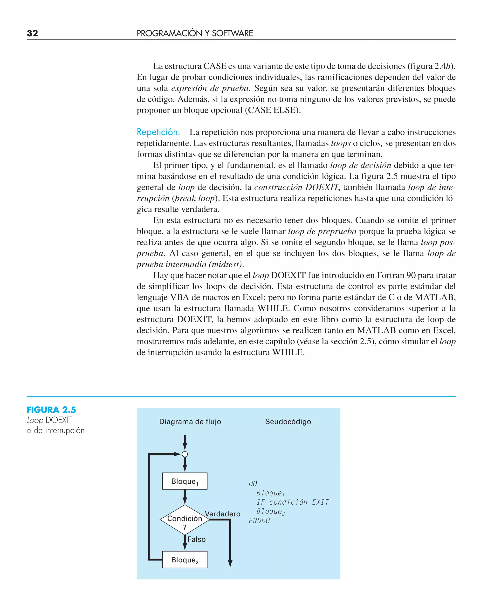32 PROGRAMACIÓN Y SOFTWARE
La estructura CASE es una variante de este tipo de toma de decisiones (figura 2.4b).
En lugar de probar condiciones individuales, las ramificaciones dependen del valor de
una sola expresión de prueba. Según sea su valor, se presentarán diferentes bloques
de código. Además, si la expresión no toma ninguno de los valores previstos, se puede
proponer un bloque opcional (CASE ELSE).
Repetición. La repetición nos proporciona una manera de llevar a cabo instrucciones
repetidamente. Las estructuras resultantes, llamadas loops o ciclos, se presentan en dos
formas distintas que se diferencian por la manera en que terminan.
El primer tipo, y el fundamental, es el llamado loop de decisión debido a que ter-
mina basándose en el resultado de una condición lógica. La figura 2.5 muestra el tipo
general de loop de decisión, la construcción DOEXIT, también llamada loop de inte-
rrupción (break loop). Esta estructura realiza repeticiones hasta que una condición ló-
gica resulte verdadera.
En esta estructura no es necesario tener dos bloques. Cuando se omite el primer
bloque, a la estructura se le suele llamar loop de preprueba porque la prueba lógica se
realiza antes de que ocurra algo. Si se omite el segundo bloque, se le llama loop pos-
prueba. Al caso general, en el que se incluyen los dos bloques, se le llama loop de
prueba intermadia (midtest).
Hay que hacer notar que el loop DOEXIT fue introducido en Fortran 90 para tratar
de simplificar los loops de decisión. Esta estructura de control es parte estándar del
lenguaje VBA de macros en Excel; pero no forma parte estándar de C o de MATLAB,
que usan la estructura llamada WHILE. Como nosotros consideramos superior a la
estructura DOEXIT, la hemos adoptado en este libro como la estructura de loop de
decisión. Para que nuestros algoritmos se realicen tanto en MATLAB como en Excel,
mostraremos más adelante, en este capítulo (véase la sección 2.5), cómo simular el loop
de interrupción usando la estructura WHILE.
Falso
Verdadero
Condición
?
DO
Bloque1
IF condición EXIT
Bloque2
ENDDO
Diagrama de flujo Seudocódigo
Bloque1
Bloque2
FIGURA 2.5
Loop DOEXIT
o de interrupción.
 