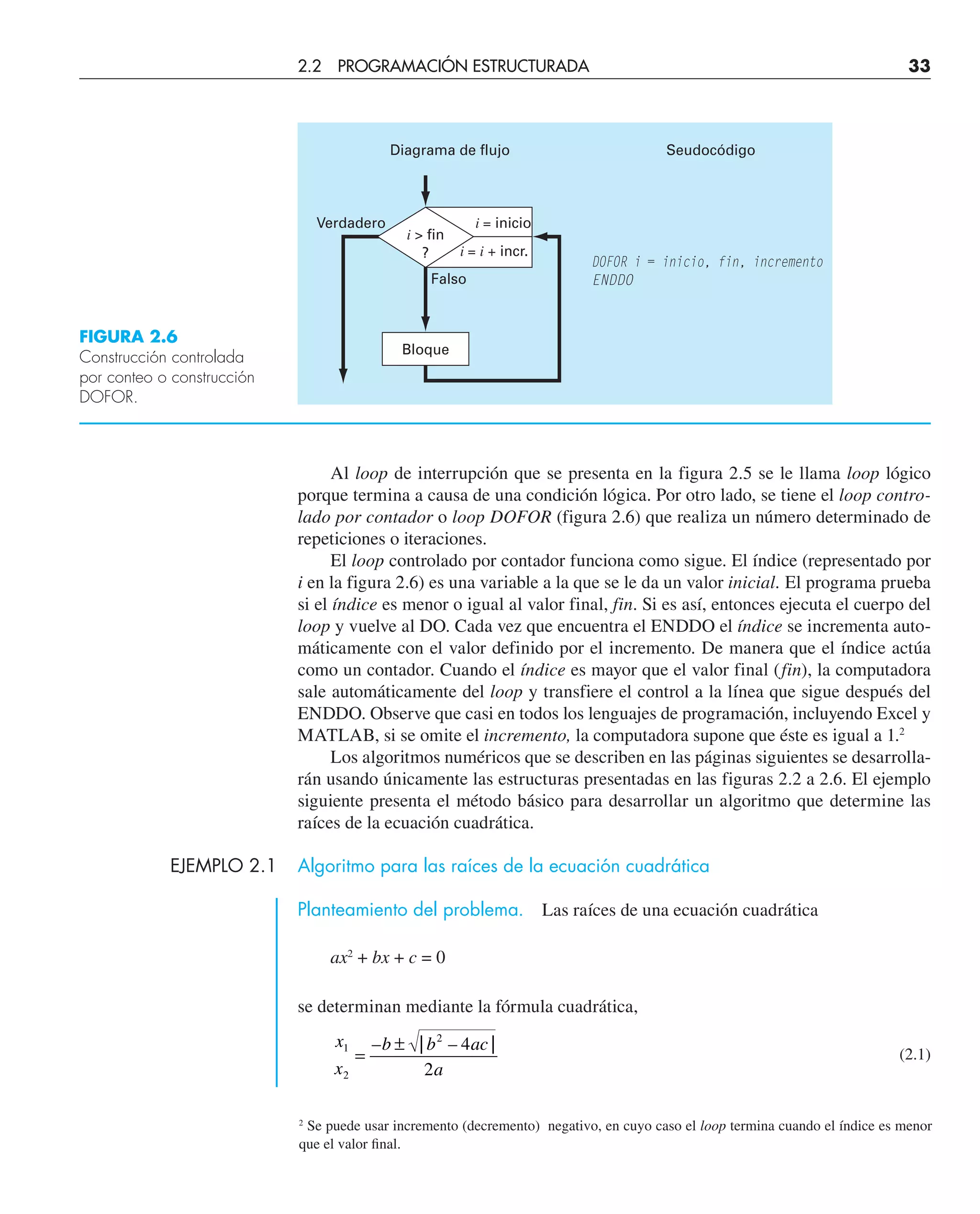 Al loop de interrupción que se presenta en la figura 2.5 se le llama loop lógico
porque termina a causa de una condición lógica. Por otro lado, se tiene el loop contro-
lado por contador o loop DOFOR (figura 2.6) que realiza un número determinado de
repeticiones o iteraciones.
El loop controlado por contador funciona como sigue. El índice (representado por
i en la figura 2.6) es una variable a la que se le da un valor inicial. El programa prueba
si el índice es menor o igual al valor final, fin. Si es así, entonces ejecuta el cuerpo del
loop y vuelve al DO. Cada vez que encuentra el ENDDO el índice se incrementa auto-
máticamente con el valor definido por el incremento. De manera que el índice actúa
como un contador. Cuando el índice es mayor que el valor final (fin), la computadora
sale automáticamente del loop y transfiere el control a la línea que sigue después del
ENDDO. Observe que casi en todos los lenguajes de programación, incluyendo Excel y
MATLAB, si se omite el incremento, la computadora supone que éste es igual a 1.2
Los algoritmos numéricos que se describen en las páginas siguientes se desarrolla-
rán usando únicamente las estructuras presentadas en las figuras 2.2 a 2.6. El ejemplo
siguiente presenta el método básico para desarrollar un algoritmo que determine las
raíces de la ecuación cuadrática.
EJEMPLO 2.1 Algoritmo para las raíces de la ecuación cuadrática
Planteamiento del problema. Las raíces de una ecuación cuadrática
ax2
+ bx + c = 0
se determinan mediante la fórmula cuadrática,
x
x
b b ac
a
1
2
2
4
2
=
±
– | – |
(2.1)
FIGURA 2.6
Construcción controlada
por conteo o construcción
DOFOR.
i = inicio
Verdadero
Falso
i  fin
? i = i + incr.
DOFOR i = inicio, fin, incremento
ENDDO
Diagrama de flujo Seudocódigo
Bloque
2
Se puede usar incremento (decremento) negativo, en cuyo caso el loop termina cuando el índice es menor
que el valor ﬁnal.
2.2 PROGRAMACIÓN ESTRUCTURADA 33
 