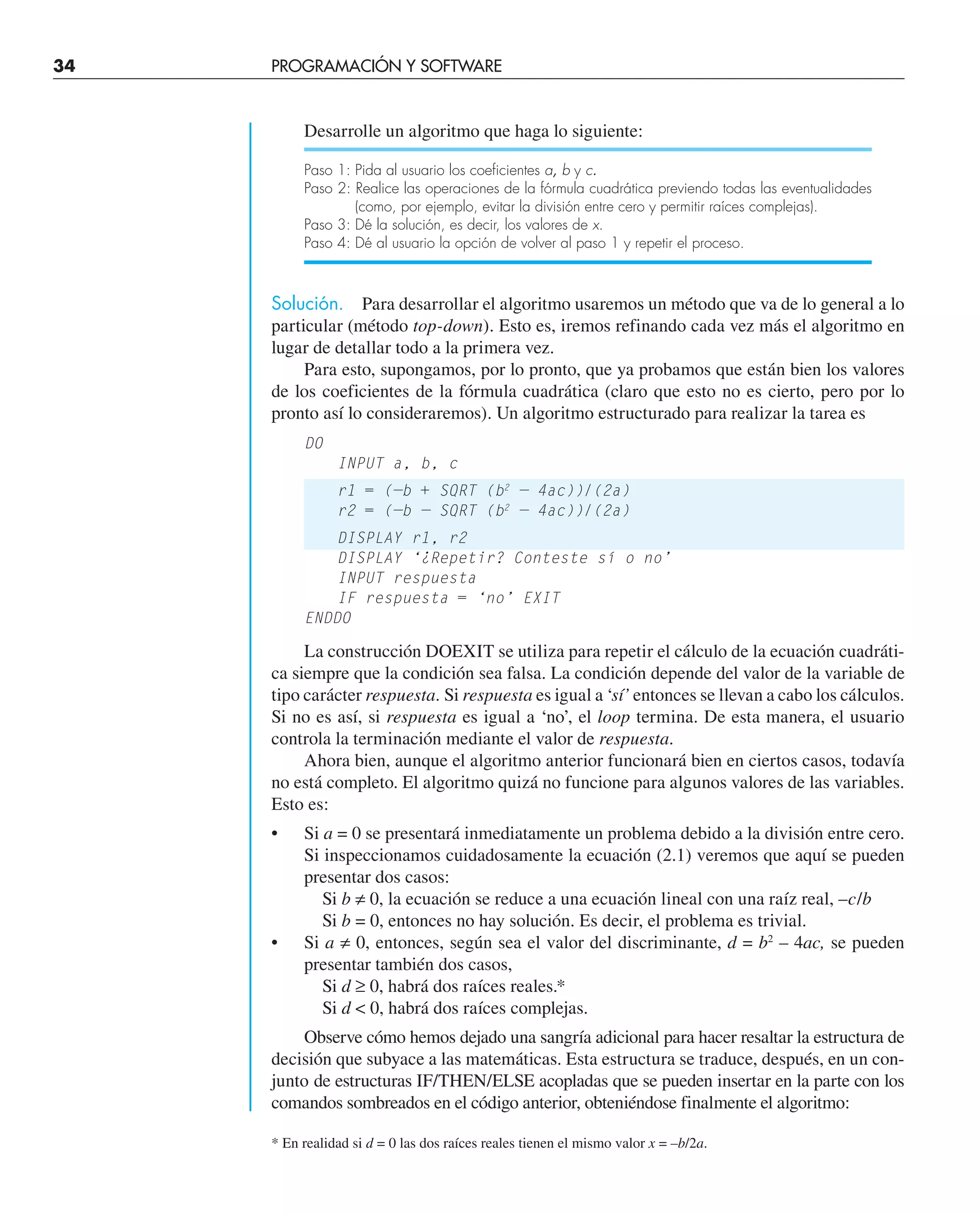 34 PROGRAMACIÓN Y SOFTWARE
Desarrolle un algoritmo que haga lo siguiente:
Paso 1: Pida al usuario los coeficientes a, b y c.
Paso 2: Realice las operaciones de la fórmula cuadrática previendo todas las eventualidades
(como, por ejemplo, evitar la división entre cero y permitir raíces complejas).
Paso 3: Dé la solución, es decir, los valores de x.
Paso 4: Dé al usuario la opción de volver al paso 1 y repetir el proceso.
Solución. Para desarrollar el algoritmo usaremos un método que va de lo general a lo
particular (método top-down). Esto es, iremos refinando cada vez más el algoritmo en
lugar de detallar todo a la primera vez.
Para esto, supongamos, por lo pronto, que ya probamos que están bien los valores
de los coeficientes de la fórmula cuadrática (claro que esto no es cierto, pero por lo
pronto así lo consideraremos). Un algoritmo estructurado para realizar la tarea es
DO
INPUT a, b, c
r1 = (—b + SQRT (b2
— 4ac))/(2a)
r2 = (—b — SQRT (b2
— 4ac))/(2a)
DISPLAY r1, r2
DISPLAY ‘¿Repetir? Conteste sí o no’
INPUT respuesta
IF respuesta = ‘no’ EXIT
ENDDO
La construcción DOEXIT se utiliza para repetir el cálculo de la ecuación cuadráti-
ca siempre que la condición sea falsa. La condición depende del valor de la variable de
tipo carácter respuesta. Si respuesta es igual a ‘sí’ entonces se llevan a cabo los cálculos.
Si no es así, si respuesta es igual a ‘no’, el loop termina. De esta manera, el usuario
controla la terminación mediante el valor de respuesta.
Ahora bien, aunque el algoritmo anterior funcionará bien en ciertos casos, todavía
no está completo. El algoritmo quizá no funcione para algunos valores de las variables.
Esto es:
• Si a = 0 se presentará inmediatamente un problema debido a la división entre cero.
Si inspeccionamos cuidadosamente la ecuación (2.1) veremos que aquí se pueden
presentar dos casos:
Si b ≠ 0, la ecuación se reduce a una ecuación lineal con una raíz real, –c/b
Si b = 0, entonces no hay solución. Es decir, el problema es trivial.
• Si a ≠ 0, entonces, según sea el valor del discriminante, d = b2
– 4ac, se pueden
presentar también dos casos,
Si d ≥ 0, habrá dos raíces reales.*
Si d  0, habrá dos raíces complejas.
Observe cómo hemos dejado una sangría adicional para hacer resaltar la estructura de
decisión que subyace a las matemáticas. Esta estructura se traduce, después, en un con-
junto de estructuras IF/THEN/ELSE acopladas que se pueden insertar en la parte con los
comandos sombreados en el código anterior, obteniéndose finalmente el algoritmo:
* En realidad si d = 0 las dos raíces reales tienen el mismo valor x = –b/2a.
 