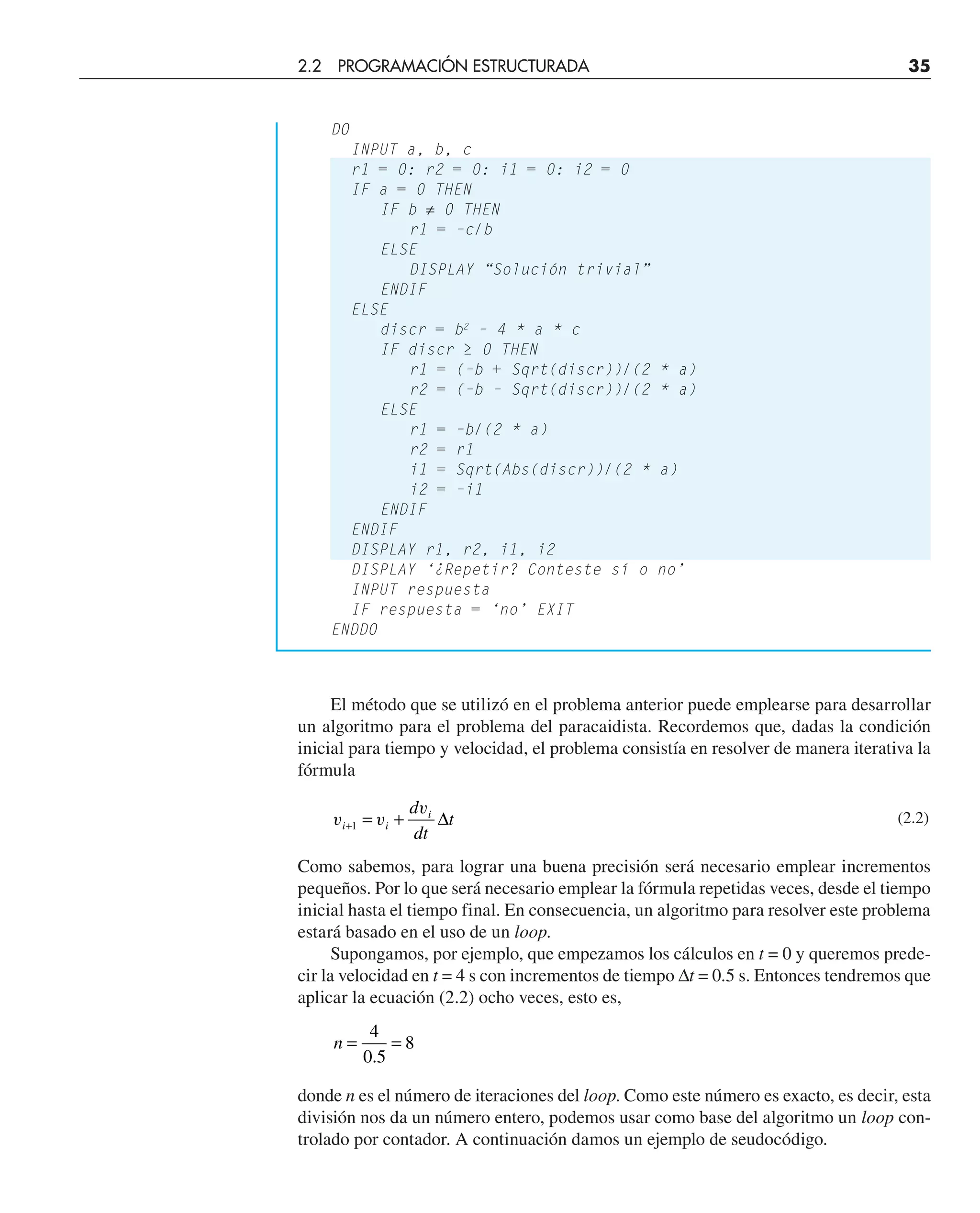 DO
INPUT a, b, c
r1 = 0: r2 = 0: i1 = 0: i2 = 0
IF a = 0 THEN
IF b ≠ 0 THEN
r1 = –c/b
ELSE
DISPLAY “Solución trivial”
ENDIF
ELSE
discr = b2
– 4 * a * c
IF discr ≥ 0 THEN
r1 = (–b + Sqrt(discr))/(2 * a)
r2 = (–b – Sqrt(discr))/(2 * a)
ELSE
r1 = –b/(2 * a)
r2 = r1
i1 = Sqrt(Abs(discr))/(2 * a)
i2 = –i1
ENDIF
ENDIF
DISPLAY r1, r2, i1, i2
DISPLAY ‘¿Repetir? Conteste sí o no’
INPUT respuesta
IF respuesta = ‘no’ EXIT
ENDDO
El método que se utilizó en el problema anterior puede emplearse para desarrollar
un algoritmo para el problema del paracaidista. Recordemos que, dadas la condición
inicial para tiempo y velocidad, el problema consistía en resolver de manera iterativa la
fórmula
v v
v
i i
i
d
dt
t
+ = +
1 ∆ (2.2)
Como sabemos, para lograr una buena precisión será necesario emplear incrementos
pequeños. Por lo que será necesario emplear la fórmula repetidas veces, desde el tiempo
inicial hasta el tiempo final. En consecuencia, un algoritmo para resolver este problema
estará basado en el uso de un loop.
Supongamos, por ejemplo, que empezamos los cálculos en t = 0 y queremos prede-
cir la velocidad en t = 4 s con incrementos de tiempo ∆t = 0.5 s. Entonces tendremos que
aplicar la ecuación (2.2) ocho veces, esto es,
n = =
4
0 5
8
.
donde n es el número de iteraciones del loop. Como este número es exacto, es decir, esta
división nos da un número entero, podemos usar como base del algoritmo un loop con-
trolado por contador. A continuación damos un ejemplo de seudocódigo.
2.2 PROGRAMACIÓN ESTRUCTURADA 35
 