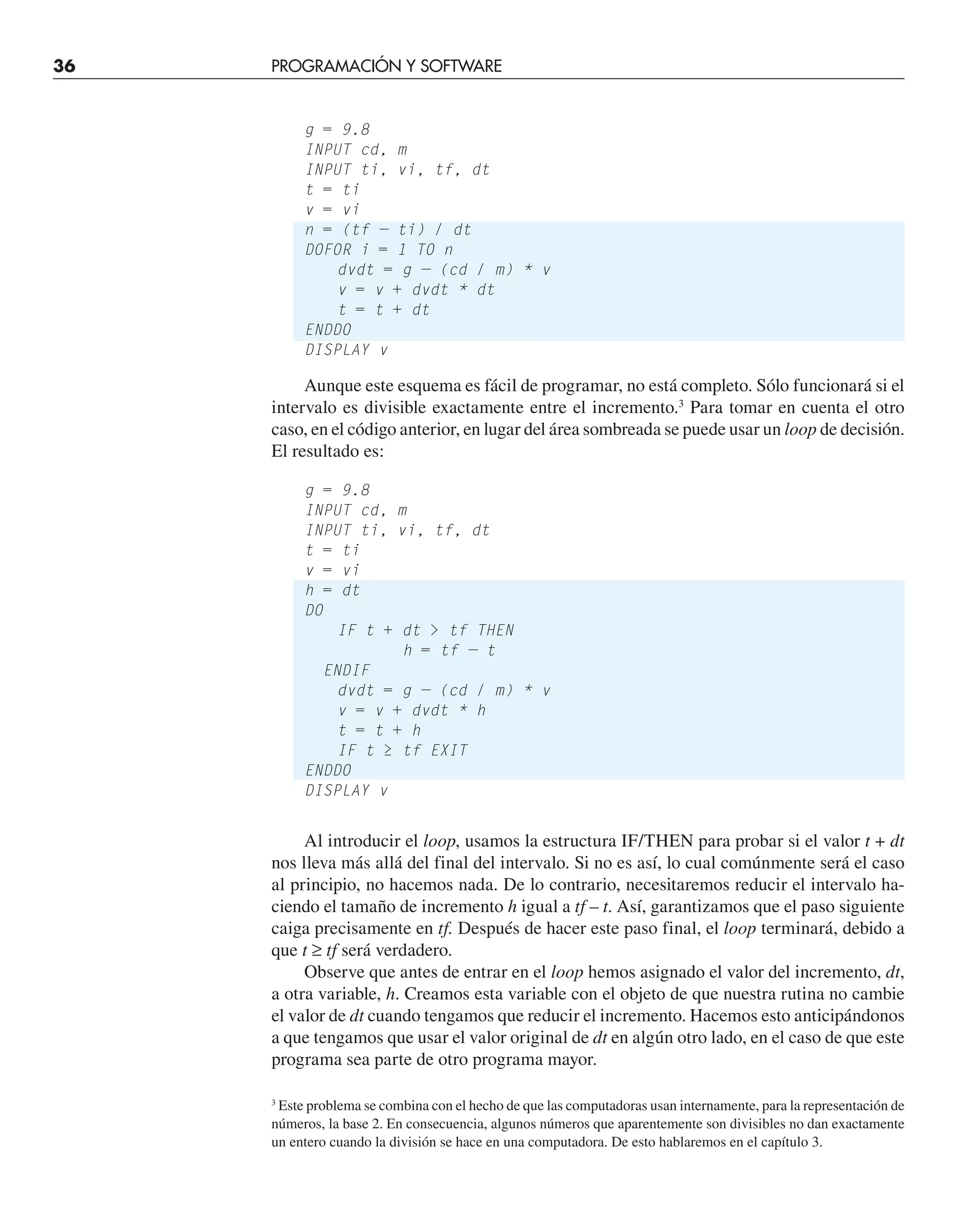 36 PROGRAMACIÓN Y SOFTWARE
g = 9.8
INPUT cd, m
INPUT ti, vi, tf, dt
t = ti
v = vi
n = (tf — ti) / dt
DOFOR i = 1 TO n
dvdt = g — (cd / m) * v
v = v + dvdt * dt
t = t + dt
ENDDO
DISPLAY v
3
Este problema se combina con el hecho de que las computadoras usan internamente, para la representación de
números, la base 2. En consecuencia, algunos números que aparentemente son divisibles no dan exactamente
un entero cuando la división se hace en una computadora. De esto hablaremos en el capítulo 3.
Aunque este esquema es fácil de programar, no está completo. Sólo funcionará si el
intervalo es divisible exactamente entre el incremento.3
Para tomar en cuenta el otro
caso, en el código anterior, en lugar del área sombreada se puede usar un loop de decisión.
El resultado es:
g = 9.8
INPUT cd, m
INPUT ti, vi, tf, dt
t = ti
v = vi
h = dt
DO
IF t + dt  tf THEN
h = tf — t
ENDIF
dvdt = g — (cd / m) * v
v = v + dvdt * h
t = t + h
IF t ≥ tf EXIT
ENDDO
DISPLAY v
Al introducir el loop, usamos la estructura IF/THEN para probar si el valor t + dt
nos lleva más allá del final del intervalo. Si no es así, lo cual comúnmente será el caso
al principio, no hacemos nada. De lo contrario, necesitaremos reducir el intervalo ha-
ciendo el tamaño de incremento h igual a tf – t. Así, garantizamos que el paso siguiente
caiga precisamente en tf. Después de hacer este paso final, el loop terminará, debido a
que t ≥ tf será verdadero.
Observe que antes de entrar en el loop hemos asignado el valor del incremento, dt,
a otra variable, h. Creamos esta variable con el objeto de que nuestra rutina no cambie
el valor de dt cuando tengamos que reducir el incremento. Hacemos esto anticipándonos
a que tengamos que usar el valor original de dt en algún otro lado, en el caso de que este
programa sea parte de otro programa mayor.
 