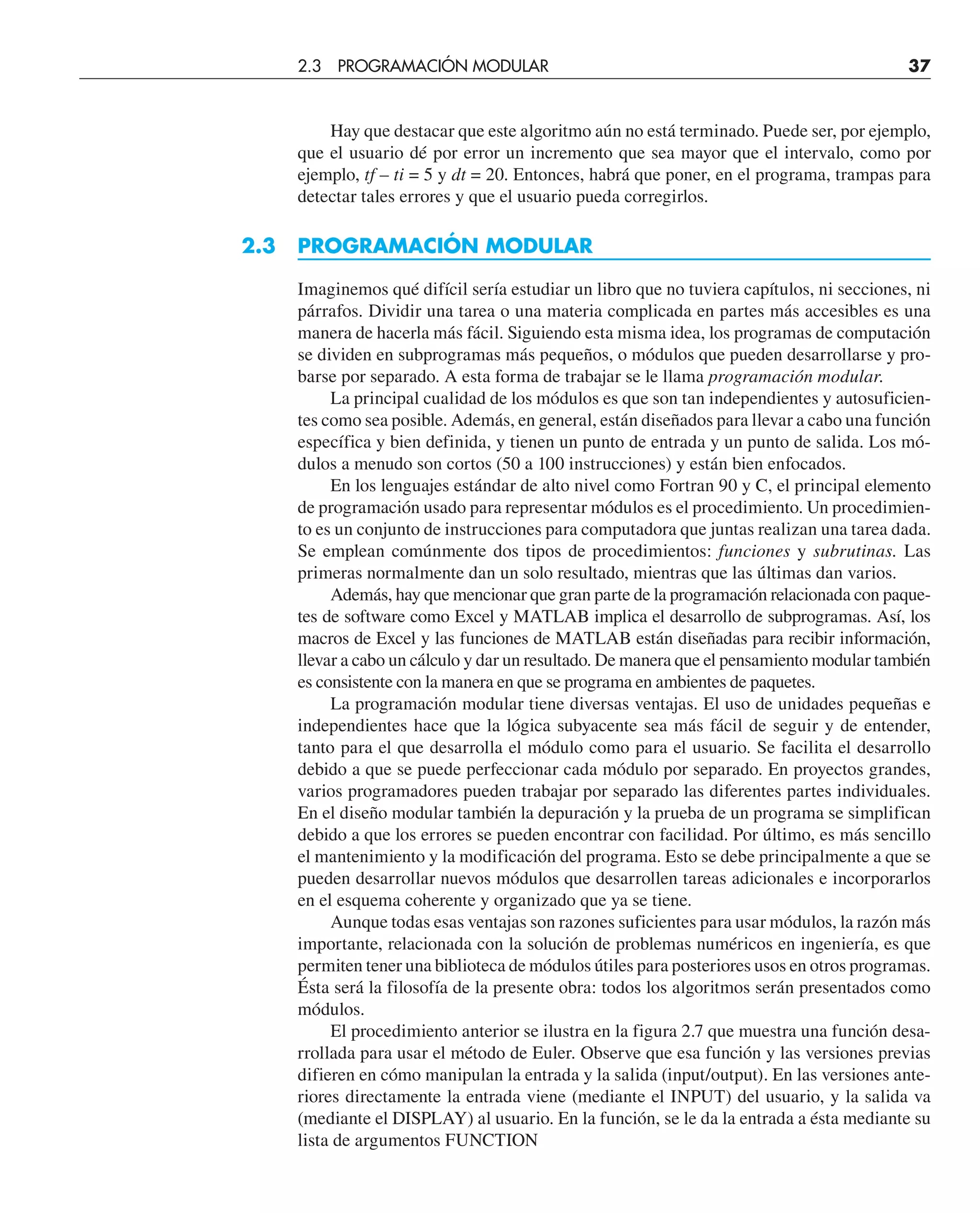 Hay que destacar que este algoritmo aún no está terminado. Puede ser, por ejemplo,
que el usuario dé por error un incremento que sea mayor que el intervalo, como por
ejemplo, tf – ti = 5 y dt = 20. Entonces, habrá que poner, en el programa, trampas para
detectar tales errores y que el usuario pueda corregirlos.
2.3 PROGRAMACIÓN MODULAR
Imaginemos qué difícil sería estudiar un libro que no tuviera capítulos, ni secciones, ni
párrafos. Dividir una tarea o una materia complicada en partes más accesibles es una
manera de hacerla más fácil. Siguiendo esta misma idea, los programas de computación
se dividen en subprogramas más pequeños, o módulos que pueden desarrollarse y pro-
barse por separado. A esta forma de trabajar se le llama programación modular.
La principal cualidad de los módulos es que son tan independientes y autosuficien-
tes como sea posible. Además, en general, están diseñados para llevar a cabo una función
específica y bien definida, y tienen un punto de entrada y un punto de salida. Los mó-
dulos a menudo son cortos (50 a 100 instrucciones) y están bien enfocados.
En los lenguajes estándar de alto nivel como Fortran 90 y C, el principal elemento
de programación usado para representar módulos es el procedimiento. Un procedimien-
to es un conjunto de instrucciones para computadora que juntas realizan una tarea dada.
Se emplean comúnmente dos tipos de procedimientos: funciones y subrutinas. Las
primeras normalmente dan un solo resultado, mientras que las últimas dan varios.
Además, hay que mencionar que gran parte de la programación relacionada con paque-
tes de software como Excel y MATLAB implica el desarrollo de subprogramas. Así, los
macros de Excel y las funciones de MATLAB están diseñadas para recibir información,
llevar a cabo un cálculo y dar un resultado. De manera que el pensamiento modular también
es consistente con la manera en que se programa en ambientes de paquetes.
La programación modular tiene diversas ventajas. El uso de unidades pequeñas e
independientes hace que la lógica subyacente sea más fácil de seguir y de entender,
tanto para el que desarrolla el módulo como para el usuario. Se facilita el desarrollo
debido a que se puede perfeccionar cada módulo por separado. En proyectos grandes,
varios programadores pueden trabajar por separado las diferentes partes individuales.
En el diseño modular también la depuración y la prueba de un programa se simplifican
debido a que los errores se pueden encontrar con facilidad. Por último, es más sencillo
el mantenimiento y la modificación del programa. Esto se debe principalmente a que se
pueden desarrollar nuevos módulos que desarrollen tareas adicionales e incorporarlos
en el esquema coherente y organizado que ya se tiene.
Aunque todas esas ventajas son razones suficientes para usar módulos, la razón más
importante, relacionada con la solución de problemas numéricos en ingeniería, es que
permiten tener una biblioteca de módulos útiles para posteriores usos en otros programas.
Ésta será la filosofía de la presente obra: todos los algoritmos serán presentados como
módulos.
El procedimiento anterior se ilustra en la figura 2.7 que muestra una función desa-
rrollada para usar el método de Euler. Observe que esa función y las versiones previas
difieren en cómo manipulan la entrada y la salida (input/output). En las versiones ante-
riores directamente la entrada viene (mediante el INPUT) del usuario, y la salida va
(mediante el DISPLAY) al usuario. En la función, se le da la entrada a ésta mediante su
lista de argumentos FUNCTION
2.3 PROGRAMACIÓN MODULAR 37
 