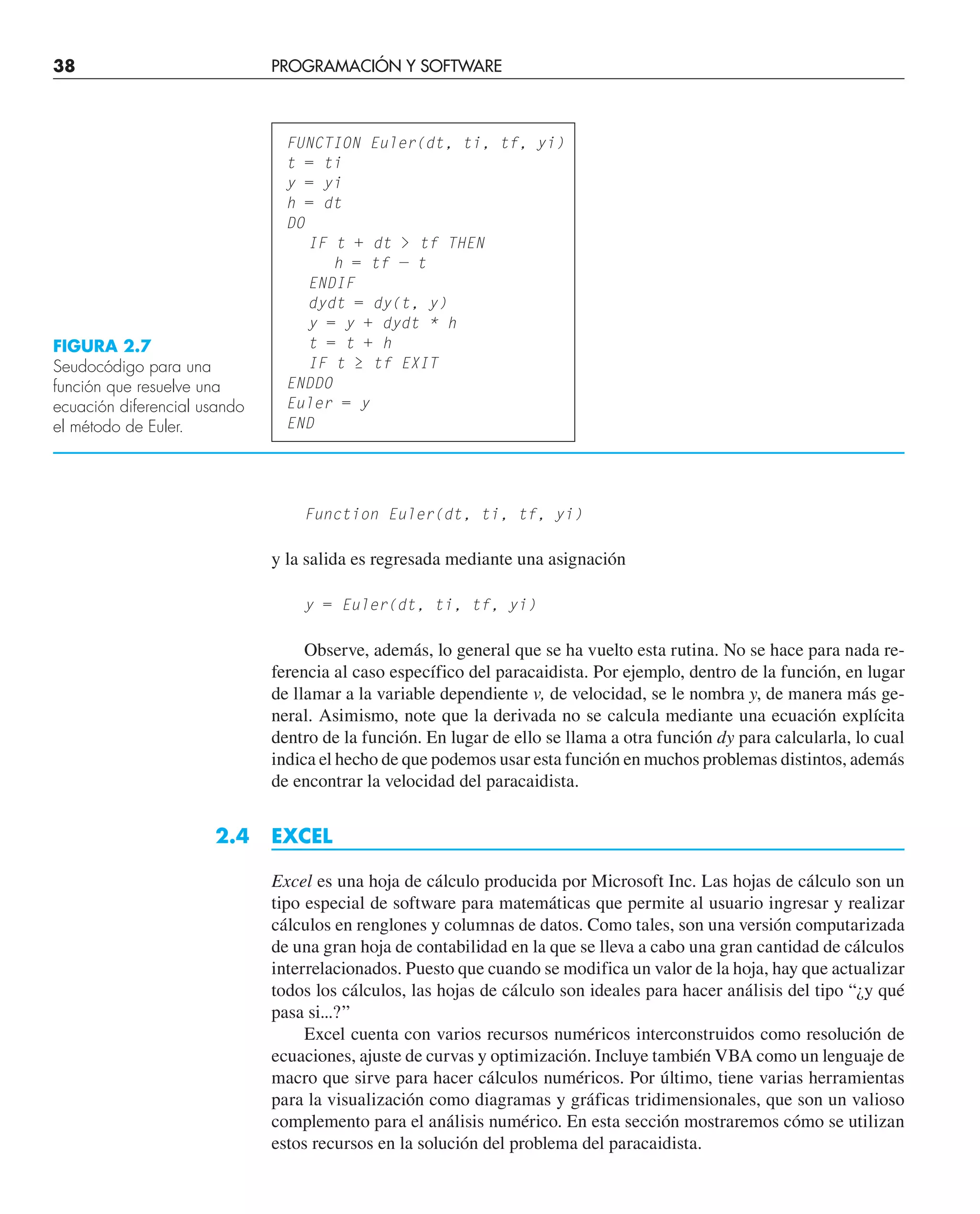 38 PROGRAMACIÓN Y SOFTWARE
Function Euler(dt, ti, tf, yi)
FIGURA 2.7
Seudocódigo para una
función que resuelve una
ecuación diferencial usando
el método de Euler.
FUNCTION Euler(dt, ti, tf, yi)
t = ti
y = yi
h = dt
DO
IF t + dt  tf THEN
h = tf — t
ENDIF
dydt = dy(t, y)
y = y + dydt * h
t = t + h
IF t ≥ tf EXIT
ENDDO
Euler = y
END
y la salida es regresada mediante una asignación
y = Euler(dt, ti, tf, yi)
Observe, además, lo general que se ha vuelto esta rutina. No se hace para nada re-
ferencia al caso específico del paracaidista. Por ejemplo, dentro de la función, en lugar
de llamar a la variable dependiente v, de velocidad, se le nombra y, de manera más ge-
neral. Asimismo, note que la derivada no se calcula mediante una ecuación explícita
dentro de la función. En lugar de ello se llama a otra función dy para calcularla, lo cual
indica el hecho de que podemos usar esta función en muchos problemas distintos, además
de encontrar la velocidad del paracaidista.
2.4 EXCEL
Excel es una hoja de cálculo producida por Microsoft Inc. Las hojas de cálculo son un
tipo especial de software para matemáticas que permite al usuario ingresar y realizar
cálculos en renglones y columnas de datos. Como tales, son una versión computarizada
de una gran hoja de contabilidad en la que se lleva a cabo una gran cantidad de cálculos
interrelacionados. Puesto que cuando se modifica un valor de la hoja, hay que actualizar
todos los cálculos, las hojas de cálculo son ideales para hacer análisis del tipo “¿y qué
pasa si...?”
Excel cuenta con varios recursos numéricos interconstruidos como resolución de
ecuaciones, ajuste de curvas y optimización. Incluye también VBA como un lenguaje de
macro que sirve para hacer cálculos numéricos. Por último, tiene varias herramientas
para la visualización como diagramas y gráficas tridimensionales, que son un valioso
complemento para el análisis numérico. En esta sección mostraremos cómo se utilizan
estos recursos en la solución del problema del paracaidista.
 