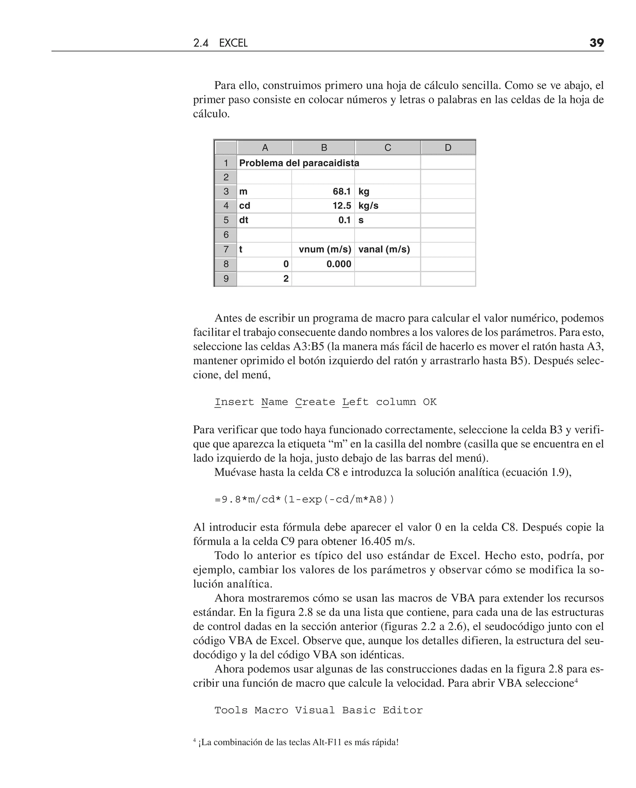 Para ello, construimos primero una hoja de cálculo sencilla. Como se ve abajo, el
primer paso consiste en colocar números y letras o palabras en las celdas de la hoja de
cálculo.
Antes de escribir un programa de macro para calcular el valor numérico, podemos
facilitar el trabajo consecuente dando nombres a los valores de los parámetros. Para esto,
seleccione las celdas A3:B5 (la manera más fácil de hacerlo es mover el ratón hasta A3,
mantener oprimido el botón izquierdo del ratón y arrastrarlo hasta B5). Después selec-
cione, del menú,
Insert Name Create Left column OK
Para verificar que todo haya funcionado correctamente, seleccione la celda B3 y verifi-
que que aparezca la etiqueta “m” en la casilla del nombre (casilla que se encuentra en el
lado izquierdo de la hoja, justo debajo de las barras del menú).
Muévase hasta la celda C8 e introduzca la solución analítica (ecuación 1.9),
=9.8*m/cd*(1-exp(-cd/m*A8))
Al introducir esta fórmula debe aparecer el valor 0 en la celda C8. Después copie la
fórmula a la celda C9 para obtener 16.405 m/s.
Todo lo anterior es típico del uso estándar de Excel. Hecho esto, podría, por
ejemplo, cambiar los valores de los parámetros y observar cómo se modifica la so-
lución analítica.
Ahora mostraremos cómo se usan las macros de VBA para extender los recursos
estándar. En la figura 2.8 se da una lista que contiene, para cada una de las estructuras
de control dadas en la sección anterior (figuras 2.2 a 2.6), el seudocódigo junto con el
código VBA de Excel. Observe que, aunque los detalles difieren, la estructura del seu-
docódigo y la del código VBA son idénticas.
Ahora podemos usar algunas de las construcciones dadas en la figura 2.8 para es-
cribir una función de macro que calcule la velocidad. Para abrir VBA seleccione4
Tools Macro Visual Basic Editor
4
¡La combinación de las teclas Alt-F11 es más rápida!
A B C D
1 Problema del paracaidista
2
3 m 68.1 kg
4 cd 12.5 kg/s
5 dt 0.1 s
6
7 t vnum (m/s) vanal (m/s)
8 0 0.000
9 2
2.4 EXCEL 39
 