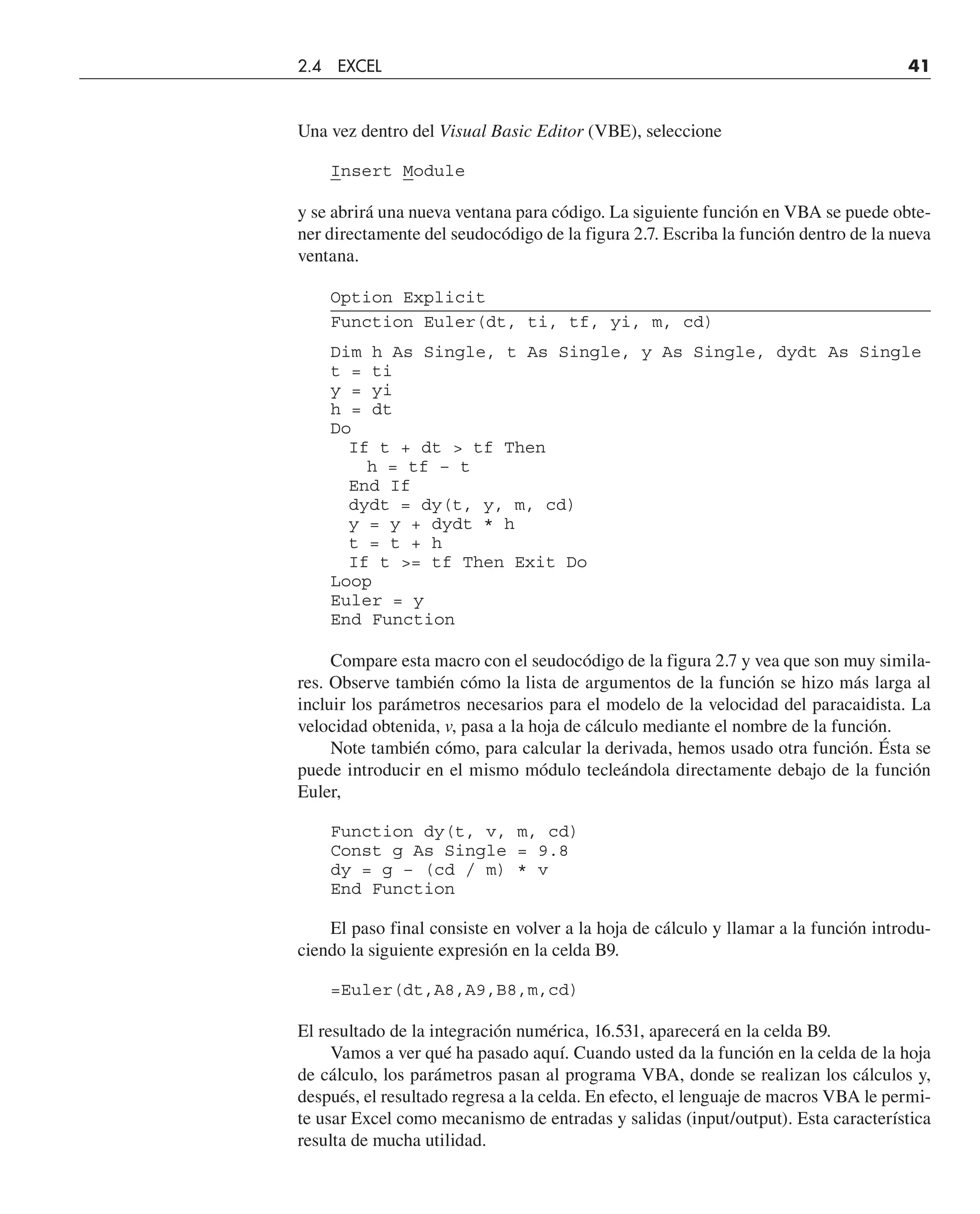 Una vez dentro del Visual Basic Editor (VBE), seleccione
Insert Module
y se abrirá una nueva ventana para código. La siguiente función en VBA se puede obte-
ner directamente del seudocódigo de la figura 2.7. Escriba la función dentro de la nueva
ventana.
Option Explicit
Function Euler(dt, ti, tf, yi, m, cd)
Dim h As Single, t As Single, y As Single, dydt As Single
t = ti
y = yi
h = dt
Do
If t + dt  tf Then
h = tf – t
End If
dydt = dy(t, y, m, cd)
y = y + dydt * h
t = t + h
If t = tf Then Exit Do
Loop
Euler = y
End Function
Compare esta macro con el seudocódigo de la figura 2.7 y vea que son muy simila-
res. Observe también cómo la lista de argumentos de la función se hizo más larga al
incluir los parámetros necesarios para el modelo de la velocidad del paracaidista. La
velocidad obtenida, v, pasa a la hoja de cálculo mediante el nombre de la función.
Note también cómo, para calcular la derivada, hemos usado otra función. Ésta se
puede introducir en el mismo módulo tecleándola directamente debajo de la función
Euler,
Function dy(t, v, m, cd)
Const g As Single = 9.8
dy = g – (cd / m) * v
End Function
El paso final consiste en volver a la hoja de cálculo y llamar a la función introdu-
ciendo la siguiente expresión en la celda B9.
=Euler(dt,A8,A9,B8,m,cd)
El resultado de la integración numérica, 16.531, aparecerá en la celda B9.
Vamos a ver qué ha pasado aquí. Cuando usted da la función en la celda de la hoja
de cálculo, los parámetros pasan al programa VBA, donde se realizan los cálculos y,
después, el resultado regresa a la celda. En efecto, el lenguaje de macros VBA le permi-
te usar Excel como mecanismo de entradas y salidas (input/output). Esta característica
resulta de mucha utilidad.
2.4 EXCEL 41
 