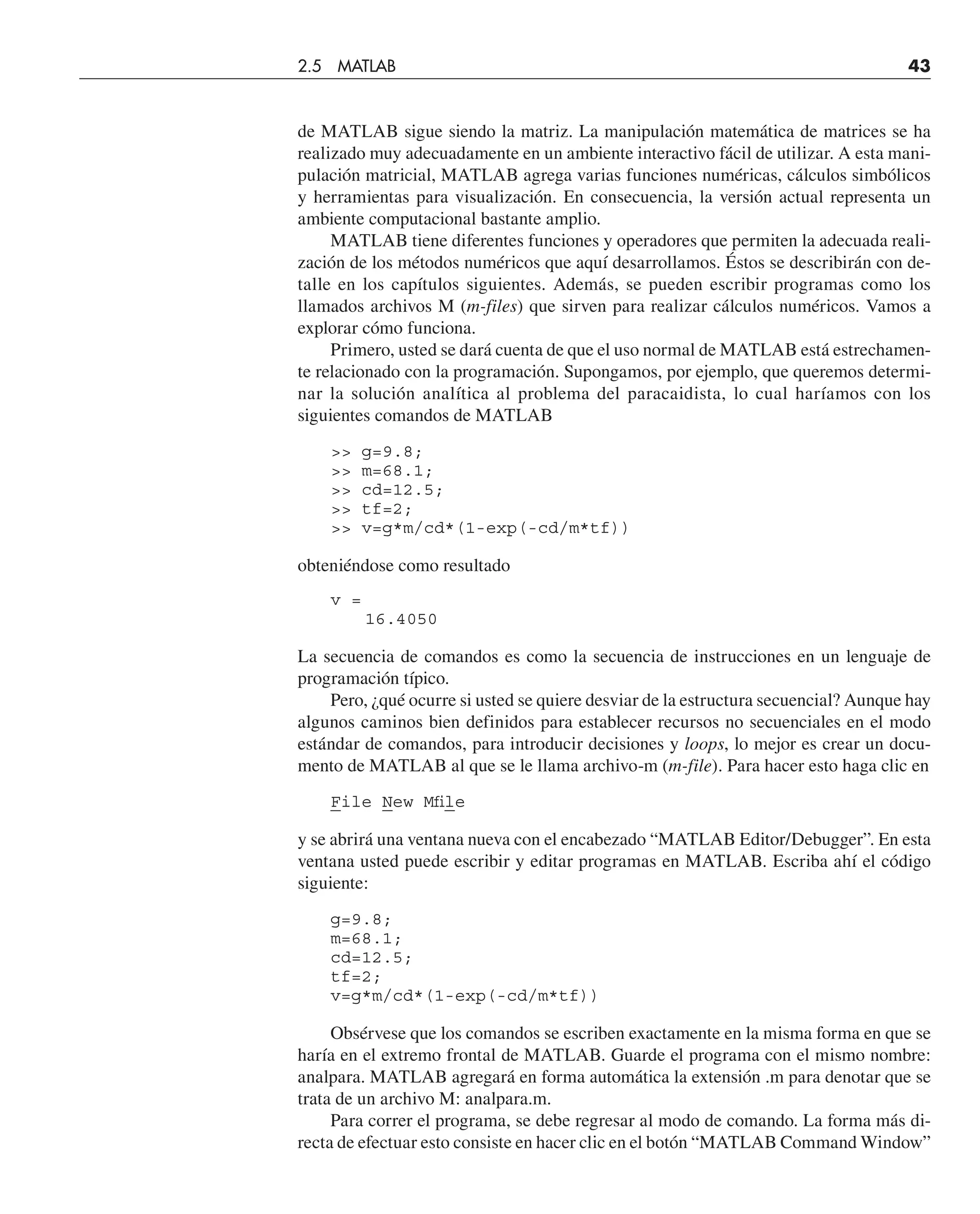 de MATLAB sigue siendo la matriz. La manipulación matemática de matrices se ha
realizado muy adecuadamente en un ambiente interactivo fácil de utilizar. A esta mani-
pulación matricial, MATLAB agrega varias funciones numéricas, cálculos simbólicos
y herramientas para visualización. En consecuencia, la versión actual representa un
ambiente computacional bastante amplio.
MATLAB tiene diferentes funciones y operadores que permiten la adecuada reali-
zación de los métodos numéricos que aquí desarrollamos. Éstos se describirán con de-
talle en los capítulos siguientes. Además, se pueden escribir programas como los
llamados archivos M (m-files) que sirven para realizar cálculos numéricos. Vamos a
explorar cómo funciona.
Primero, usted se dará cuenta de que el uso normal de MATLAB está estrechamen-
te relacionado con la programación. Supongamos, por ejemplo, que queremos determi-
nar la solución analítica al problema del paracaidista, lo cual haríamos con los
siguientes comandos de MATLAB
 g=9.8;
 m=68.1;
 cd=12.5;
 tf=2;
 v=g*m/cd*(1-exp(-cd/m*tf))
obteniéndose como resultado
v =
16.4050
La secuencia de comandos es como la secuencia de instrucciones en un lenguaje de
programación típico.
Pero, ¿qué ocurre si usted se quiere desviar de la estructura secuencial? Aunque hay
algunos caminos bien definidos para establecer recursos no secuenciales en el modo
estándar de comandos, para introducir decisiones y loops, lo mejor es crear un docu-
mento de MATLAB al que se le llama archivo-m (m-file). Para hacer esto haga clic en
File New Mfile
y se abrirá una ventana nueva con el encabezado “MATLAB Editor/Debugger”. En esta
ventana usted puede escribir y editar programas en MATLAB. Escriba ahí el código
siguiente:
g=9.8;
m=68.1;
cd=12.5;
tf=2;
v=g*m/cd*(1-exp(-cd/m*tf))
Obsérvese que los comandos se escriben exactamente en la misma forma en que se
haría en el extremo frontal de MATLAB. Guarde el programa con el mismo nombre:
analpara. MATLAB agregará en forma automática la extensión .m para denotar que se
trata de un archivo M: analpara.m.
Para correr el programa, se debe regresar al modo de comando. La forma más di-
recta de efectuar esto consiste en hacer clic en el botón “MATLAB Command Window”
2.5 MATLAB 43
 