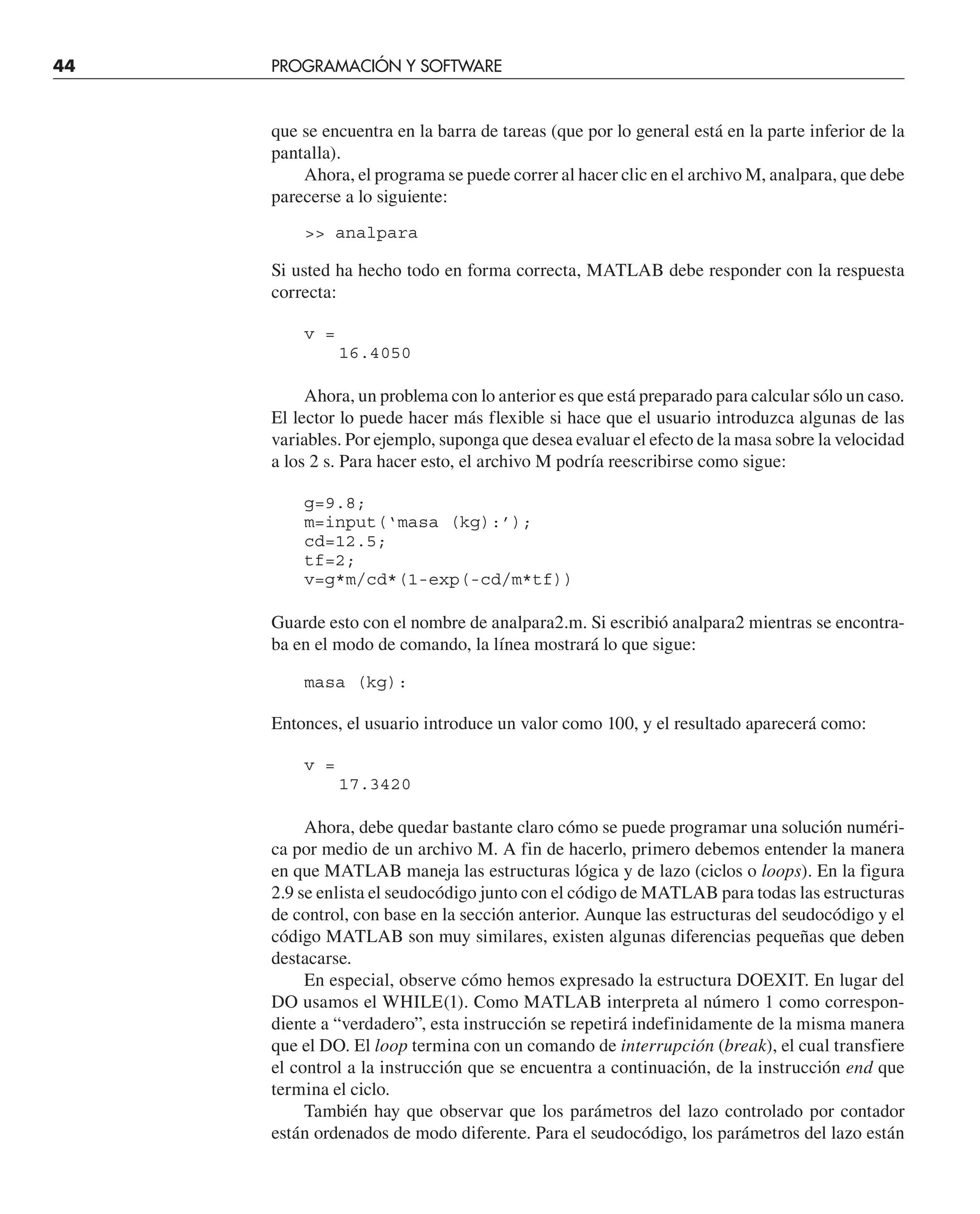 44 PROGRAMACIÓN Y SOFTWARE
que se encuentra en la barra de tareas (que por lo general está en la parte inferior de la
pantalla).
Ahora, el programa se puede correr al hacer clic en el archivo M, analpara, que debe
parecerse a lo siguiente:
 analpara
Si usted ha hecho todo en forma correcta, MATLAB debe responder con la respuesta
correcta:
v =
16.4050
Ahora, un problema con lo anterior es que está preparado para calcular sólo un caso.
El lector lo puede hacer más flexible si hace que el usuario introduzca algunas de las
variables. Por ejemplo, suponga que desea evaluar el efecto de la masa sobre la velocidad
a los 2 s. Para hacer esto, el archivo M podría reescribirse como sigue:
g=9.8;
m=input(‘masa (kg):’);
cd=12.5;
tf=2;
v=g*m/cd*(1-exp(-cd/m*tf))
Guarde esto con el nombre de analpara2.m. Si escribió analpara2 mientras se encontra-
ba en el modo de comando, la línea mostrará lo que sigue:
masa (kg):
Entonces, el usuario introduce un valor como 100, y el resultado aparecerá como:
v =
17.3420
Ahora, debe quedar bastante claro cómo se puede programar una solución numéri-
ca por medio de un archivo M. A fin de hacerlo, primero debemos entender la manera
en que MATLAB maneja las estructuras lógica y de lazo (ciclos o loops). En la figura
2.9 se enlista el seudocódigo junto con el código de MATLAB para todas las estructuras
de control, con base en la sección anterior. Aunque las estructuras del seudocódigo y el
código MATLAB son muy similares, existen algunas diferencias pequeñas que deben
destacarse.
En especial, observe cómo hemos expresado la estructura DOEXIT. En lugar del
DO usamos el WHILE(1). Como MATLAB interpreta al número 1 como correspon-
diente a “verdadero”, esta instrucción se repetirá indefinidamente de la misma manera
que el DO. El loop termina con un comando de interrupción (break), el cual transfiere
el control a la instrucción que se encuentra a continuación, de la instrucción end que
termina el ciclo.
También hay que observar que los parámetros del lazo controlado por contador
están ordenados de modo diferente. Para el seudocódigo, los parámetros del lazo están
 