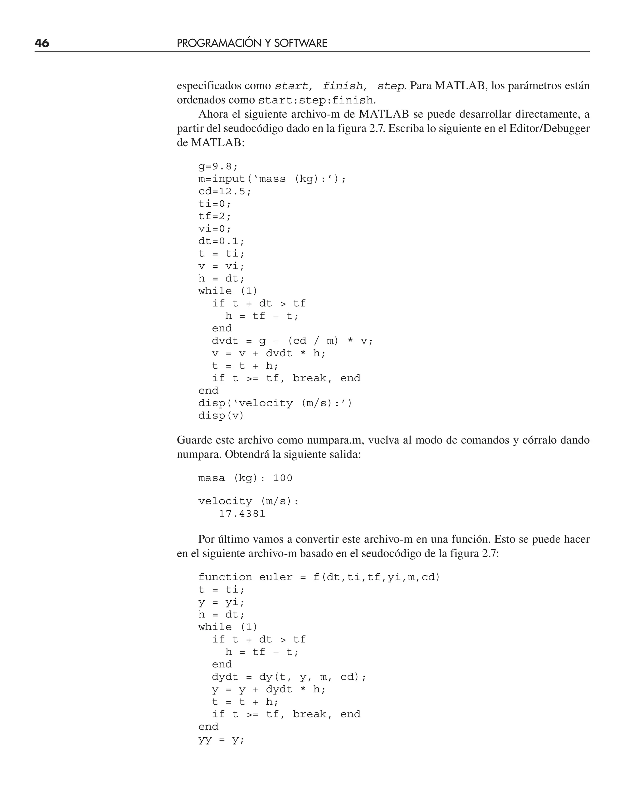 46 PROGRAMACIÓN Y SOFTWARE
especificados como start, finish, step. Para MATLAB, los parámetros están
ordenados como start:step:finish.
Ahora el siguiente archivo-m de MATLAB se puede desarrollar directamente, a
partir del seudocódigo dado en la figura 2.7. Escriba lo siguiente en el Editor/Debugger
de MATLAB:
g=9.8;
m=input(‘mass (kg):’);
cd=12.5;
ti=0;
tf=2;
vi=0;
dt=0.1;
t = ti;
v = vi;
h = dt;
while (1)
if t + dt  tf
h = tf – t;
end
dvdt = g – (cd / m) * v;
v = v + dvdt * h;
t = t + h;
if t = tf, break, end
end
disp(‘velocity (m/s):’)
disp(v)
Guarde este archivo como numpara.m, vuelva al modo de comandos y córralo dando
numpara. Obtendrá la siguiente salida:
masa (kg): 100
velocity (m/s):
17.4381
Por último vamos a convertir este archivo-m en una función. Esto se puede hacer
en el siguiente archivo-m basado en el seudocódigo de la figura 2.7:
function euler = f(dt,ti,tf,yi,m,cd)
t = ti;
y = yi;
h = dt;
while (1)
if t + dt  tf
h = tf – t;
end
dydt = dy(t, y, m, cd);
y = y + dydt * h;
t = t + h;
if t = tf, break, end
end
yy = y;
 