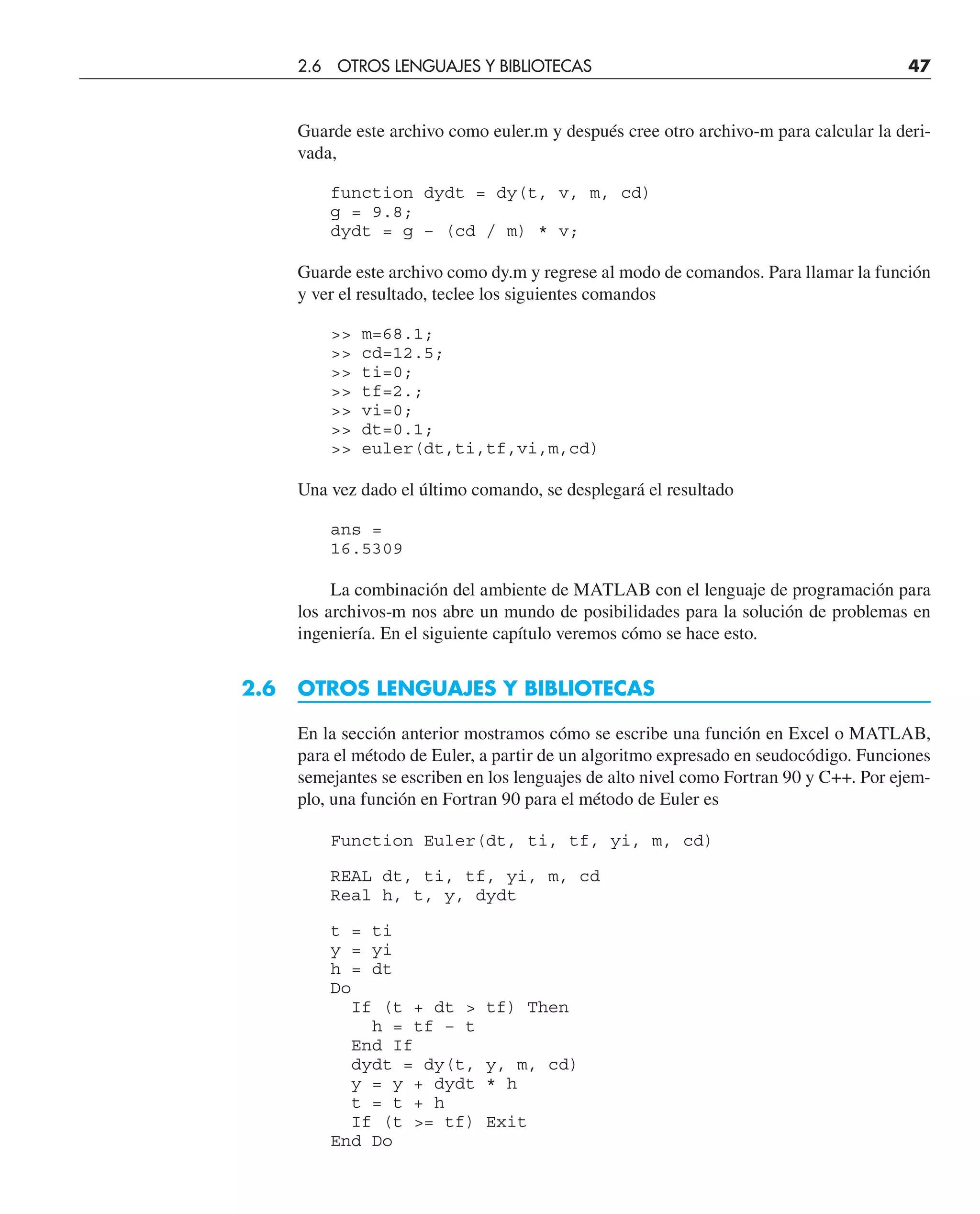 Guarde este archivo como euler.m y después cree otro archivo-m para calcular la deri-
vada,
function dydt = dy(t, v, m, cd)
g = 9.8;
dydt = g – (cd / m) * v;
Guarde este archivo como dy.m y regrese al modo de comandos. Para llamar la función
y ver el resultado, teclee los siguientes comandos
 m=68.1;
 cd=12.5;
 ti=0;
 tf=2.;
 vi=0;
 dt=0.1;
 euler(dt,ti,tf,vi,m,cd)
Una vez dado el último comando, se desplegará el resultado
ans =
16.5309
La combinación del ambiente de MATLAB con el lenguaje de programación para
los archivos-m nos abre un mundo de posibilidades para la solución de problemas en
ingeniería. En el siguiente capítulo veremos cómo se hace esto.
2.6 OTROS LENGUAJES Y BIBLIOTECAS
En la sección anterior mostramos cómo se escribe una función en Excel o MATLAB,
para el método de Euler, a partir de un algoritmo expresado en seudocódigo. Funciones
semejantes se escriben en los lenguajes de alto nivel como Fortran 90 y C++. Por ejem-
plo, una función en Fortran 90 para el método de Euler es
Function Euler(dt, ti, tf, yi, m, cd)
REAL dt, ti, tf, yi, m, cd
Real h, t, y, dydt
t = ti
y = yi
h = dt
Do
If (t + dt  tf) Then
h = tf – t
End If
dydt = dy(t, y, m, cd)
y = y + dydt * h
t = t + h
If (t = tf) Exit
End Do
2.6 OTROS LENGUAJES Y BIBLIOTECAS 47
 