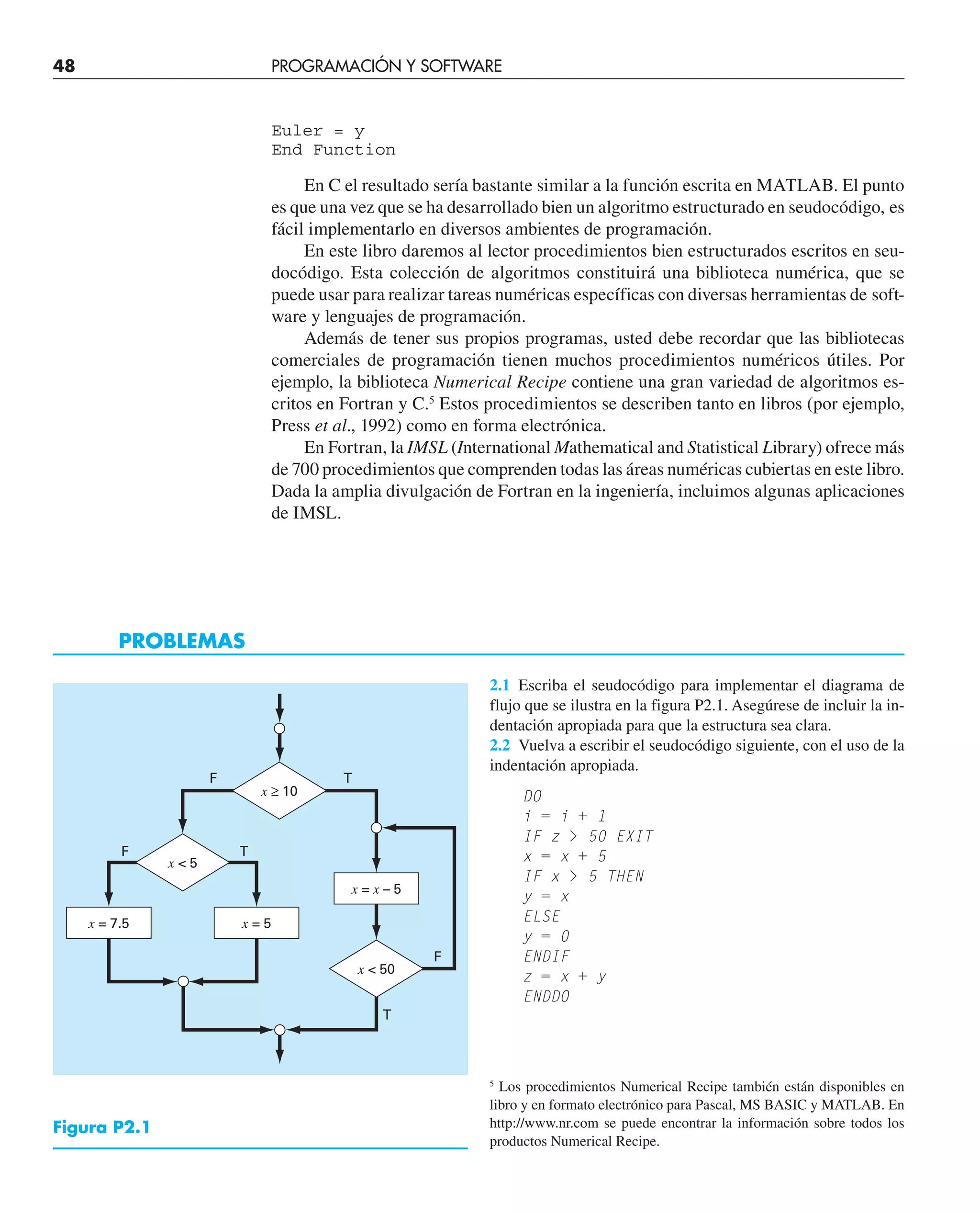 48 PROGRAMACIÓN Y SOFTWARE
Euler = y
End Function
En C el resultado sería bastante similar a la función escrita en MATLAB. El punto
es que una vez que se ha desarrollado bien un algoritmo estructurado en seudocódigo, es
fácil implementarlo en diversos ambientes de programación.
En este libro daremos al lector procedimientos bien estructurados escritos en seu-
docódigo. Esta colección de algoritmos constituirá una biblioteca numérica, que se
puede usar para realizar tareas numéricas específicas con diversas herramientas de soft-
ware y lenguajes de programación.
Además de tener sus propios programas, usted debe recordar que las bibliotecas
comerciales de programación tienen muchos procedimientos numéricos útiles. Por
ejemplo, la biblioteca Numerical Recipe contiene una gran variedad de algoritmos es-
critos en Fortran y C.5
Estos procedimientos se describen tanto en libros (por ejemplo,
Press et al., 1992) como en forma electrónica.
En Fortran, la IMSL (International Mathematical and Statistical Library) ofrece más
de 700 procedimientos que comprenden todas las áreas numéricas cubiertas en este libro.
Dada la amplia divulgación de Fortran en la ingeniería, incluimos algunas aplicaciones
de IMSL.
5
Los procedimientos Numerical Recipe también están disponibles en
libro y en formato electrónico para Pascal, MS BASIC y MATLAB. En
http://www.nr.com se puede encontrar la información sobre todos los
productos Numerical Recipe.
2.1 Escriba el seudocódigo para implementar el diagrama de
flujo que se ilustra en la figura P2.1. Asegúrese de incluir la in-
dentación apropiada para que la estructura sea clara.
2.2 Vuelva a escribir el seudocódigo siguiente, con el uso de la
indentación apropiada.
DO
i = i + 1
IF z  50 EXIT
x = x + 5
IF x  5 THEN
y = x
ELSE
y = 0
ENDIF
z = x + y
ENDDO
PROBLEMAS
Figura P2.1
F
F
F
T
T
T
x = 7.5 x = 5
x = x – 5
x  50
x  5
x ≥ 10
 
