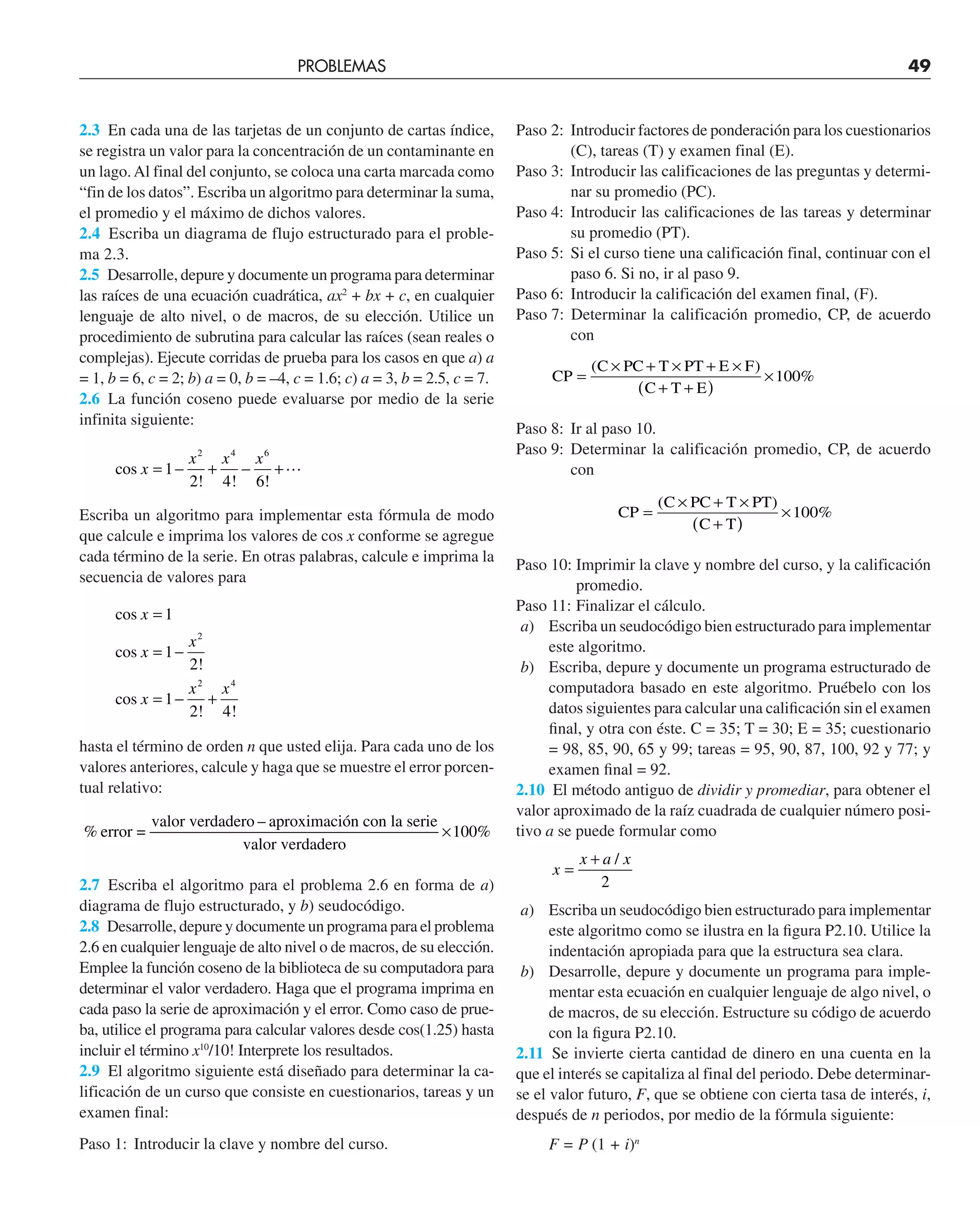 2.3 En cada una de las tarjetas de un conjunto de cartas índice,
se registra un valor para la concentración de un contaminante en
un lago.Al final del conjunto, se coloca una carta marcada como
“fin de los datos”. Escriba un algoritmo para determinar la suma,
el promedio y el máximo de dichos valores.
2.4 Escriba un diagrama de flujo estructurado para el proble-
ma 2.3.
2.5 Desarrolle, depure y documente un programa para determinar
las raíces de una ecuación cuadrática, ax2
+ bx + c, en cualquier
lenguaje de alto nivel, o de macros, de su elección. Utilice un
procedimiento de subrutina para calcular las raíces (sean reales o
complejas). Ejecute corridas de prueba para los casos en que a) a
= 1, b = 6, c = 2; b) a = 0, b = –4, c = 1.6; c) a = 3, b = 2.5, c = 7.
2.6 La función coseno puede evaluarse por medio de la serie
infinita siguiente:
cos x
x x x
= − + − +
1
2 4 6
2 4 6
! ! !

Escriba un algoritmo para implementar esta fórmula de modo
que calcule e imprima los valores de cos x conforme se agregue
cada término de la serie. En otras palabras, calcule e imprima la
secuencia de valores para
cos
cos
cos
x
x
x
x
x x
=
= −
= − +
1
1
2
1
2 4
2
2 4
!
! !
hasta el término de orden n que usted elija. Para cada uno de los
valores anteriores, calcule y haga que se muestre el error porcen-
tual relativo:
% %
error =
valor verdadero – aproximación con la serie
valor verdadero
×100
2.7 Escriba el algoritmo para el problema 2.6 en forma de a)
diagrama de flujo estructurado, y b) seudocódigo.
2.8 Desarrolle, depure y documente un programa para el problema
2.6 en cualquier lenguaje de alto nivel o de macros, de su elección.
Emplee la función coseno de la biblioteca de su computadora para
determinar el valor verdadero. Haga que el programa imprima en
cada paso la serie de aproximación y el error. Como caso de prue-
ba, utilice el programa para calcular valores desde cos(1.25) hasta
incluir el término x10
/10! Interprete los resultados.
2.9 El algoritmo siguiente está diseñado para determinar la ca-
lificación de un curso que consiste en cuestionarios, tareas y un
examen final:
Paso 1: Introducir la clave y nombre del curso.
Paso 2: Introducir factores de ponderación para los cuestionarios
(C), tareas (T) y examen final (E).
Paso 3: Introducir las calificaciones de las preguntas y determi-
nar su promedio (PC).
Paso 4: Introducir las calificaciones de las tareas y determinar
su promedio (PT).
Paso 5: Si el curso tiene una calificación final, continuar con el
paso 6. Si no, ir al paso 9.
Paso 6: Introducir la calificación del examen final, (F).
Paso 7: Determinar la calificación promedio, CP, de acuerdo
con
CP
C PC T PT E F
C T E
=
× + × + ×
+ +
( )
×
( )
%
100
Paso 8: Ir al paso 10.
Paso 9: Determinar la calificación promedio, CP, de acuerdo
con
CP
C PC T PT
C T
=
× + ×
+
( )
×
( )
%
100
Paso 10: Imprimir la clave y nombre del curso, y la calificación
promedio.
Paso 11: Finalizar el cálculo.
a) Escriba un seudocódigo bien estructurado para implementar
este algoritmo.
b) Escriba, depure y documente un programa estructurado de
computadora basado en este algoritmo. Pruébelo con los
datos siguientes para calcular una caliﬁcación sin el examen
ﬁnal, y otra con éste. C = 35; T = 30; E = 35; cuestionario
= 98, 85, 90, 65 y 99; tareas = 95, 90, 87, 100, 92 y 77; y
examen ﬁnal = 92.
2.10 El método antiguo de dividir y promediar, para obtener el
valor aproximado de la raíz cuadrada de cualquier número posi-
tivo a se puede formular como
x
x a x
=
+ /
2
a) Escriba un seudocódigo bien estructurado para implementar
este algoritmo como se ilustra en la ﬁgura P2.10. Utilice la
indentación apropiada para que la estructura sea clara.
b) Desarrolle, depure y documente un programa para imple-
mentar esta ecuación en cualquier lenguaje de algo nivel, o
de macros, de su elección. Estructure su código de acuerdo
con la ﬁgura P2.10.
2.11 Se invierte cierta cantidad de dinero en una cuenta en la
que el interés se capitaliza al final del periodo. Debe determinar-
se el valor futuro, F, que se obtiene con cierta tasa de interés, i,
después de n periodos, por medio de la fórmula siguiente:
F = P (1 + i)n
PROBLEMAS 49
 