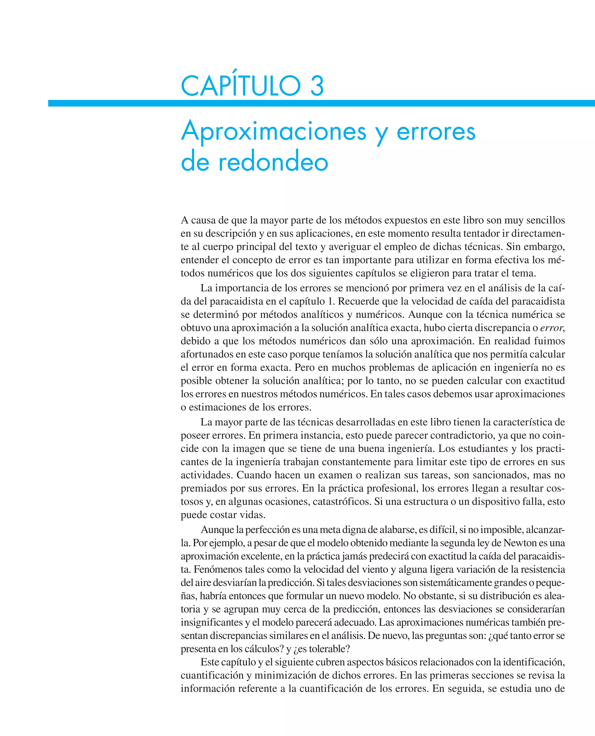 CAPÍTULO 3
Aproximaciones y errores
de redondeo
A causa de que la mayor parte de los métodos expuestos en este libro son muy sencillos
en su descripción y en sus aplicaciones, en este momento resulta tentador ir directamen-
te al cuerpo principal del texto y averiguar el empleo de dichas técnicas. Sin embargo,
entender el concepto de error es tan importante para utilizar en forma efectiva los mé-
todos numéricos que los dos siguientes capítulos se eligieron para tratar el tema.
La importancia de los errores se mencionó por primera vez en el análisis de la caí-
da del paracaidista en el capítulo 1. Recuerde que la velocidad de caída del paracaidista
se determinó por métodos analíticos y numéricos. Aunque con la técnica numérica se
obtuvo una aproximación a la solución analítica exacta, hubo cierta discrepancia o error,
debido a que los métodos numéricos dan sólo una aproximación. En realidad fuimos
afortunados en este caso porque teníamos la solución analítica que nos permitía calcular
el error en forma exacta. Pero en muchos problemas de aplicación en ingeniería no es
posible obtener la solución analítica; por lo tanto, no se pueden calcular con exactitud
los errores en nuestros métodos numéricos. En tales casos debemos usar aproximaciones
o estimaciones de los errores.
La mayor parte de las técnicas desarrolladas en este libro tienen la característica de
poseer errores. En primera instancia, esto puede parecer contradictorio, ya que no coin-
cide con la imagen que se tiene de una buena ingeniería. Los estudiantes y los practi-
cantes de la ingeniería trabajan constantemente para limitar este tipo de errores en sus
actividades. Cuando hacen un examen o realizan sus tareas, son sancionados, mas no
premiados por sus errores. En la práctica profesional, los errores llegan a resultar cos-
tosos y, en algunas ocasiones, catastróficos. Si una estructura o un dispositivo falla, esto
puede costar vidas.
Aunquelaperfecciónesunametadignadealabarse,esdifícil,sinoimposible,alcanzar-
la. Por ejemplo, a pesar de que el modelo obtenido mediante la segunda ley de Newton es una
aproximación excelente, en la práctica jamás predecirá con exactitud la caída del paracaidis-
ta. Fenómenos tales como la velocidad del viento y alguna ligera variación de la resistencia
delairedesviaríanlapredicción.Sitalesdesviacionessonsistemáticamentegrandesopeque-
ñas, habría entonces que formular un nuevo modelo. No obstante, si su distribución es alea-
toria y se agrupan muy cerca de la predicción, entonces las desviaciones se considerarían
insignificantes y el modelo parecerá adecuado. Las aproximaciones numéricas también pre-
sentan discrepancias similares en el análisis. De nuevo, las preguntas son: ¿qué tanto error se
presenta en los cálculos? y ¿es tolerable?
Este capítulo y el siguiente cubren aspectos básicos relacionados con la identificación,
cuantificación y minimización de dichos errores. En las primeras secciones se revisa la
información referente a la cuantificación de los errores. En seguida, se estudia uno de
 