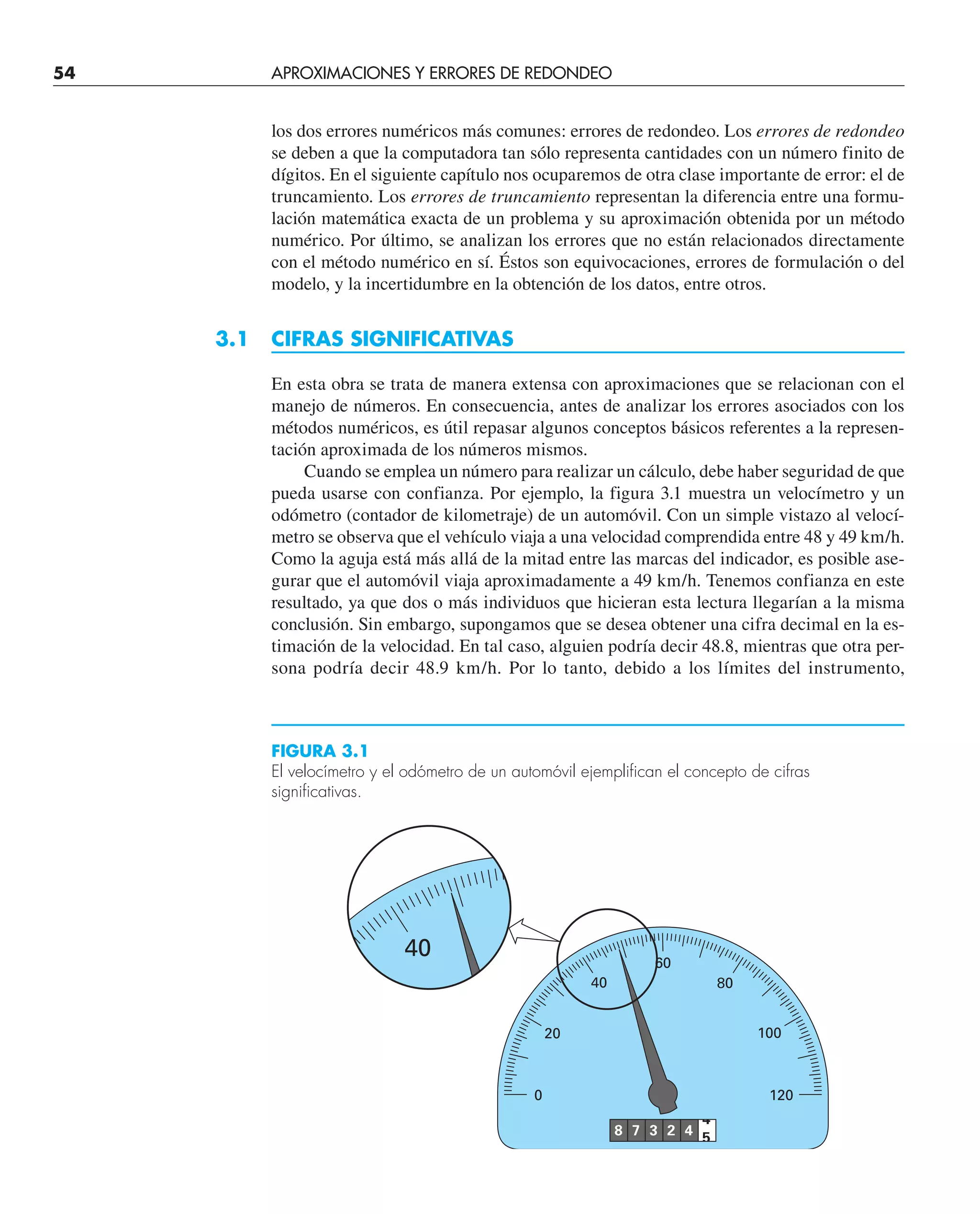 54 APROXIMACIONES Y ERRORES DE REDONDEO
los dos errores numéricos más comunes: errores de redondeo. Los errores de redondeo
se deben a que la computadora tan sólo representa cantidades con un número finito de
dígitos. En el siguiente capítulo nos ocuparemos de otra clase importante de error: el de
truncamiento. Los errores de truncamiento representan la diferencia entre una formu-
lación matemática exacta de un problema y su aproximación obtenida por un método
numérico. Por último, se analizan los errores que no están relacionados directamente
con el método numérico en sí. Éstos son equivocaciones, errores de formulación o del
modelo, y la incertidumbre en la obtención de los datos, entre otros.
3.1 CIFRAS SIGNIFICATIVAS
En esta obra se trata de manera extensa con aproximaciones que se relacionan con el
manejo de números. En consecuencia, antes de analizar los errores asociados con los
métodos numéricos, es útil repasar algunos conceptos básicos referentes a la represen-
tación aproximada de los números mismos.
Cuando se emplea un número para realizar un cálculo, debe haber seguridad de que
pueda usarse con confianza. Por ejemplo, la figura 3.1 muestra un velocímetro y un
odómetro (contador de kilometraje) de un automóvil. Con un simple vistazo al velocí-
metro se observa que el vehículo viaja a una velocidad comprendida entre 48 y 49 km/h.
Como la aguja está más allá de la mitad entre las marcas del indicador, es posible ase-
gurar que el automóvil viaja aproximadamente a 49 km/h. Tenemos confianza en este
resultado, ya que dos o más individuos que hicieran esta lectura llegarían a la misma
conclusión. Sin embargo, supongamos que se desea obtener una cifra decimal en la es-
timación de la velocidad. En tal caso, alguien podría decir 48.8, mientras que otra per-
sona podría decir 48.9 km/h. Por lo tanto, debido a los límites del instrumento,
40
8 7 3 2 4
4
5
0 120
20
40
60
80
100
FIGURA 3.1
El velocímetro y el odómetro de un automóvil ejemplifican el concepto de cifras
significativas.
 