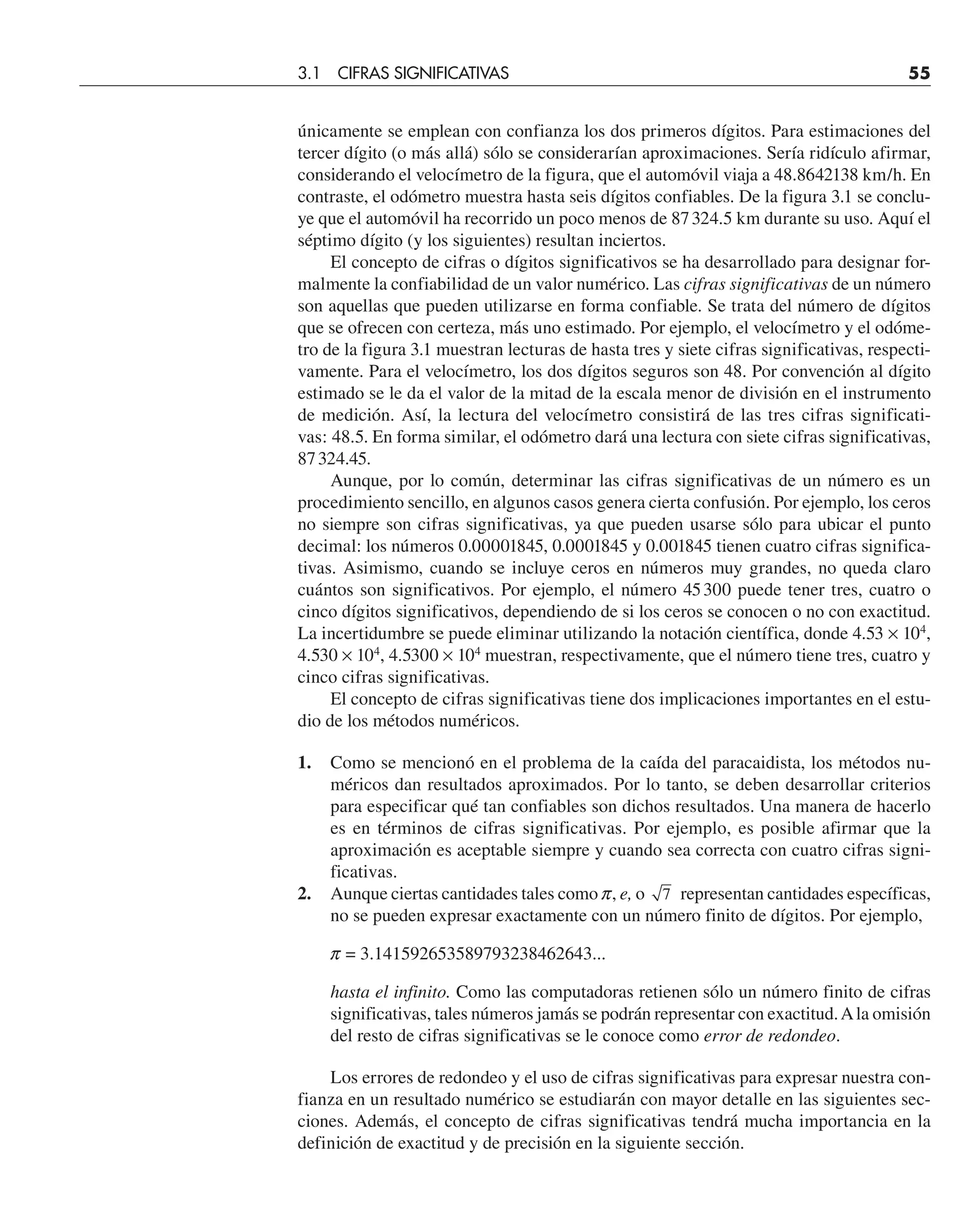 únicamente se emplean con confianza los dos primeros dígitos. Para estimaciones del
tercer dígito (o más allá) sólo se considerarían aproximaciones. Sería ridículo afirmar,
considerando el velocímetro de la figura, que el automóvil viaja a 48.8642138 km/h. En
contraste, el odómetro muestra hasta seis dígitos confiables. De la figura 3.1 se conclu-
ye que el automóvil ha recorrido un poco menos de 87324.5 km durante su uso. Aquí el
séptimo dígito (y los siguientes) resultan inciertos.
El concepto de cifras o dígitos significativos se ha desarrollado para designar for-
malmente la confiabilidad de un valor numérico. Las cifras significativas de un número
son aquellas que pueden utilizarse en forma confiable. Se trata del número de dígitos
que se ofrecen con certeza, más uno estimado. Por ejemplo, el velocímetro y el odóme-
tro de la figura 3.1 muestran lecturas de hasta tres y siete cifras significativas, respecti-
vamente. Para el velocímetro, los dos dígitos seguros son 48. Por convención al dígito
estimado se le da el valor de la mitad de la escala menor de división en el instrumento
de medición. Así, la lectura del velocímetro consistirá de las tres cifras significati-
vas: 48.5. En forma similar, el odómetro dará una lectura con siete cifras significativas,
87324.45.
Aunque, por lo común, determinar las cifras significativas de un número es un
procedimiento sencillo, en algunos casos genera cierta confusión. Por ejemplo, los ceros
no siempre son cifras significativas, ya que pueden usarse sólo para ubicar el punto
decimal: los números 0.00001845, 0.0001845 y 0.001845 tienen cuatro cifras significa-
tivas. Asimismo, cuando se incluye ceros en números muy grandes, no queda claro
cuántos son significativos. Por ejemplo, el número 45300 puede tener tres, cuatro o
cinco dígitos significativos, dependiendo de si los ceros se conocen o no con exactitud.
La incertidumbre se puede eliminar utilizando la notación científica, donde 4.53 × 104
,
4.530 × 104
, 4.5300 × 104
muestran, respectivamente, que el número tiene tres, cuatro y
cinco cifras significativas.
El concepto de cifras significativas tiene dos implicaciones importantes en el estu-
dio de los métodos numéricos.
1. Como se mencionó en el problema de la caída del paracaidista, los métodos nu-
méricos dan resultados aproximados. Por lo tanto, se deben desarrollar criterios
para especificar qué tan confiables son dichos resultados. Una manera de hacerlo
es en términos de cifras significativas. Por ejemplo, es posible afirmar que la
aproximación es aceptable siempre y cuando sea correcta con cuatro cifras signi-
ficativas.
2. Aunque ciertas cantidades tales como p, e, o 7 representan cantidades específicas,
no se pueden expresar exactamente con un número finito de dígitos. Por ejemplo,
p = 3.141592653589793238462643...
hasta el infinito. Como las computadoras retienen sólo un número finito de cifras
significativas, tales números jamás se podrán representar con exactitud.Ala omisión
del resto de cifras significativas se le conoce como error de redondeo.
Los errores de redondeo y el uso de cifras significativas para expresar nuestra con-
fianza en un resultado numérico se estudiarán con mayor detalle en las siguientes sec-
ciones. Además, el concepto de cifras significativas tendrá mucha importancia en la
definición de exactitud y de precisión en la siguiente sección.
3.1 CIFRAS SIGNIFICATIVAS 55
 