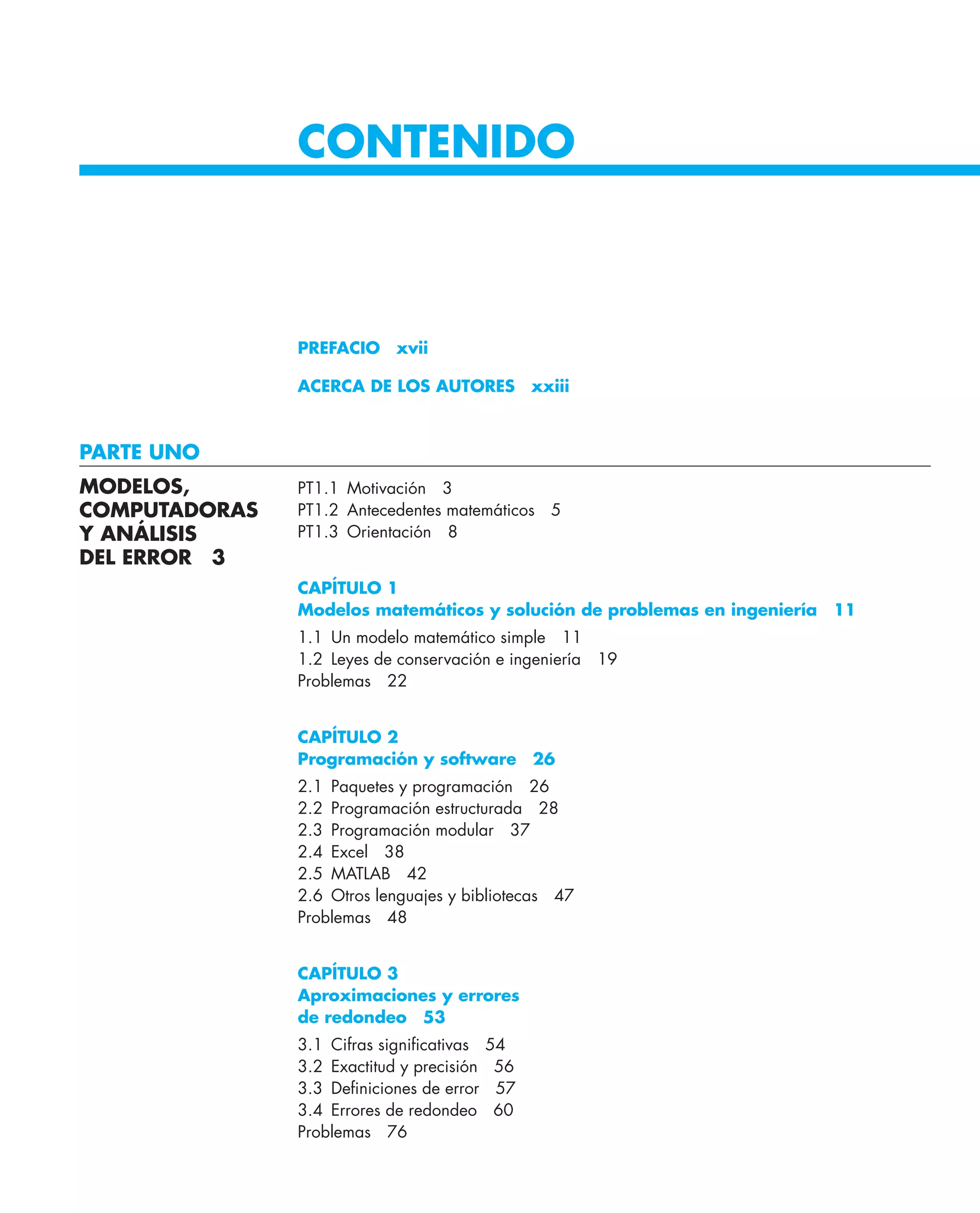 CONTENIDO
PREFACIO xvii
ACERCA DE LOS AUTORES xxiii
PARTE UNO
PT1.1 Motivación 3
PT1.2 Antecedentes matemáticos 5
PT1.3 Orientación 8
CAPÍTULO 1
Modelos matemáticos y solución de problemas en ingeniería 11
1.1 Un modelo matemático simple 11
1.2 Leyes de conservación e ingeniería 19
Problemas 22
CAPÍTULO 2
Programación y software 26
2.1 Paquetes y programación 26
2.2 Programación estructurada 28
2.3 Programación modular 37
2.4 Excel 38
2.5 MATLAB 42
2.6 Otros lenguajes y bibliotecas 47
Problemas 48
CAPÍTULO 3
Aproximaciones y errores
de redondeo 53
3.1 Cifras signiﬁcativas 54
3.2 Exactitud y precisión 56
3.3 Deﬁniciones de error 57
3.4 Errores de redondeo 60
Problemas 76
MODELOS,
COMPUTADORAS
Y ANÁLISIS
DEL ERROR 3
 