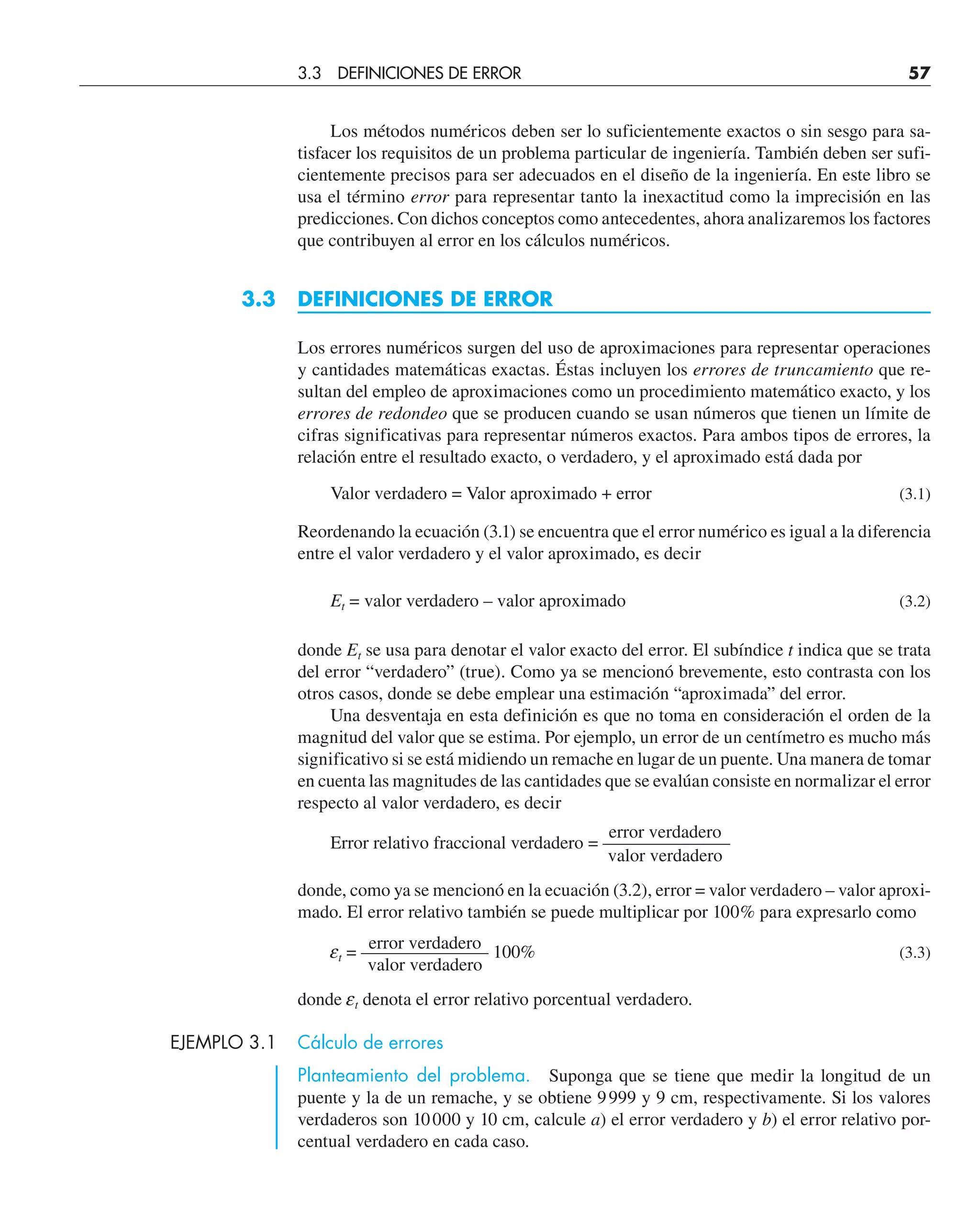 Los métodos numéricos deben ser lo suficientemente exactos o sin sesgo para sa-
tisfacer los requisitos de un problema particular de ingeniería. También deben ser sufi-
cientemente precisos para ser adecuados en el diseño de la ingeniería. En este libro se
usa el término error para representar tanto la inexactitud como la imprecisión en las
predicciones. Con dichos conceptos como antecedentes, ahora analizaremos los factores
que contribuyen al error en los cálculos numéricos.
3.3 DEFINICIONES DE ERROR
Los errores numéricos surgen del uso de aproximaciones para representar operaciones
y cantidades matemáticas exactas. Éstas incluyen los errores de truncamiento que re-
sultan del empleo de aproximaciones como un procedimiento matemático exacto, y los
errores de redondeo que se producen cuando se usan números que tienen un límite de
cifras significativas para representar números exactos. Para ambos tipos de errores, la
relación entre el resultado exacto, o verdadero, y el aproximado está dada por
Valor verdadero = Valor aproximado + error (3.1)
Reordenando la ecuación (3.1) se encuentra que el error numérico es igual a la diferencia
entre el valor verdadero y el valor aproximado, es decir
Et = valor verdadero – valor aproximado (3.2)
donde Et se usa para denotar el valor exacto del error. El subíndice t indica que se trata
del error “verdadero” (true). Como ya se mencionó brevemente, esto contrasta con los
otros casos, donde se debe emplear una estimación “aproximada” del error.
Una desventaja en esta definición es que no toma en consideración el orden de la
magnitud del valor que se estima. Por ejemplo, un error de un centímetro es mucho más
significativo si se está midiendo un remache en lugar de un puente. Una manera de tomar
en cuenta las magnitudes de las cantidades que se evalúan consiste en normalizar el error
respecto al valor verdadero, es decir
error verdadero
Error relativo fraccional verdadero = ———————
valor verdadero
donde, como ya se mencionó en la ecuación (3.2), error = valor verdadero – valor aproxi-
mado. El error relativo también se puede multiplicar por 100% para expresarlo como
error verdadero
et = ——————— 100% (3.3)
valor verdadero
donde et denota el error relativo porcentual verdadero.
EJEMPLO 3.1 Cálculo de errores
Planteamiento del problema. Suponga que se tiene que medir la longitud de un
puente y la de un remache, y se obtiene 9999 y 9 cm, respectivamente. Si los valores
verdaderos son 10000 y 10 cm, calcule a) el error verdadero y b) el error relativo por-
centual verdadero en cada caso.
3.3 DEFINICIONES DE ERROR 57
 
