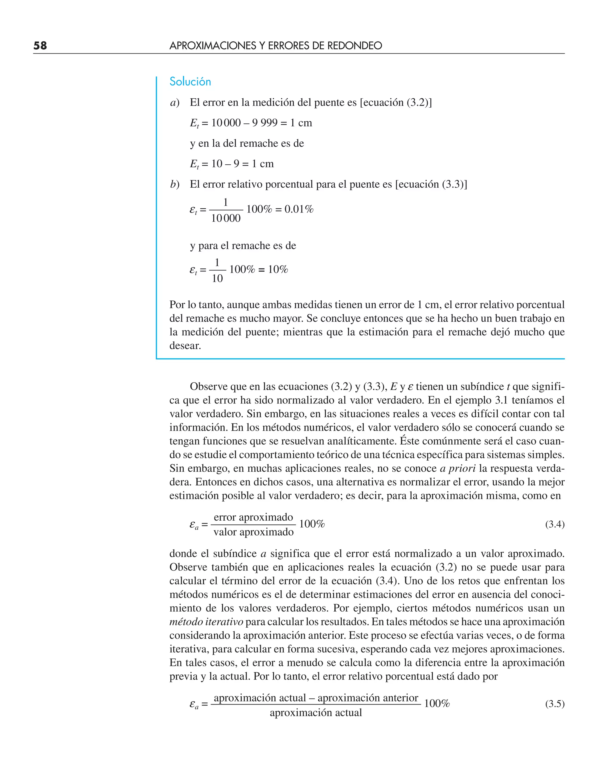 58 APROXIMACIONES Y ERRORES DE REDONDEO
Solución
a) El error en la medición del puente es [ecuación (3.2)]
Et = 10000 – 9 999 = 1 cm
y en la del remache es de
Et = 10 – 9 = 1 cm
b) El error relativo porcentual para el puente es [ecuación (3.3)]
1
et = ——— 100% = 0.01%
10000
y para el remache es de
1
et = —– 100% = 10%
10
Por lo tanto, aunque ambas medidas tienen un error de 1 cm, el error relativo porcentual
del remache es mucho mayor. Se concluye entonces que se ha hecho un buen trabajo en
la medición del puente; mientras que la estimación para el remache dejó mucho que
desear.
Observe que en las ecuaciones (3.2) y (3.3), E y e tienen un subíndice t que signifi-
ca que el error ha sido normalizado al valor verdadero. En el ejemplo 3.1 teníamos el
valor verdadero. Sin embargo, en las situaciones reales a veces es difícil contar con tal
información. En los métodos numéricos, el valor verdadero sólo se conocerá cuando se
tengan funciones que se resuelvan analíticamente. Éste comúnmente será el caso cuan-
do se estudie el comportamiento teórico de una técnica específica para sistemas simples.
Sin embargo, en muchas aplicaciones reales, no se conoce a priori la respuesta verda-
dera. Entonces en dichos casos, una alternativa es normalizar el error, usando la mejor
estimación posible al valor verdadero; es decir, para la aproximación misma, como en
error aproximado
ea = —————–—— 100% (3.4)
valor aproximado
donde el subíndice a significa que el error está normalizado a un valor aproximado.
Observe también que en aplicaciones reales la ecuación (3.2) no se puede usar para
calcular el término del error de la ecuación (3.4). Uno de los retos que enfrentan los
métodos numéricos es el de determinar estimaciones del error en ausencia del conoci-
miento de los valores verdaderos. Por ejemplo, ciertos métodos numéricos usan un
método iterativo para calcular los resultados. En tales métodos se hace una aproximación
considerando la aproximación anterior. Este proceso se efectúa varias veces, o de forma
iterativa, para calcular en forma sucesiva, esperando cada vez mejores aproximaciones.
En tales casos, el error a menudo se calcula como la diferencia entre la aproximación
previa y la actual. Por lo tanto, el error relativo porcentual está dado por
aproximación actual – aproximación anterior
ea = ———————————————–——— 100% (3.5)
aproximación actual
 