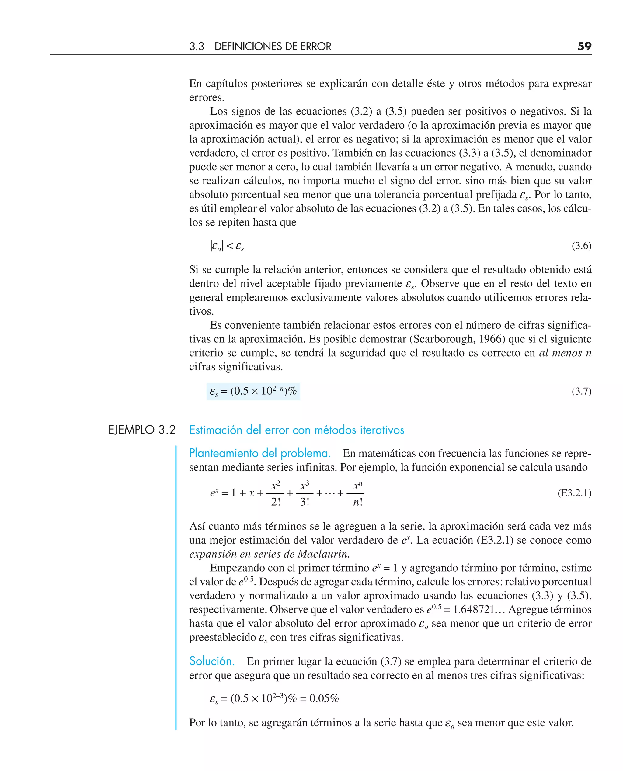 En capítulos posteriores se explicarán con detalle éste y otros métodos para expresar
errores.
Los signos de las ecuaciones (3.2) a (3.5) pueden ser positivos o negativos. Si la
aproximación es mayor que el valor verdadero (o la aproximación previa es mayor que
la aproximación actual), el error es negativo; si la aproximación es menor que el valor
verdadero, el error es positivo. También en las ecuaciones (3.3) a (3.5), el denominador
puede ser menor a cero, lo cual también llevaría a un error negativo. A menudo, cuando
se realizan cálculos, no importa mucho el signo del error, sino más bien que su valor
absoluto porcentual sea menor que una tolerancia porcentual prefijada es. Por lo tanto,
es útil emplear el valor absoluto de las ecuaciones (3.2) a (3.5). En tales casos, los cálcu-
los se repiten hasta que
|ea|  es (3.6)
Si se cumple la relación anterior, entonces se considera que el resultado obtenido está
dentro del nivel aceptable fijado previamente es. Observe que en el resto del texto en
general emplearemos exclusivamente valores absolutos cuando utilicemos errores rela-
tivos.
Es conveniente también relacionar estos errores con el número de cifras significa-
tivas en la aproximación. Es posible demostrar (Scarborough, 1966) que si el siguiente
criterio se cumple, se tendrá la seguridad que el resultado es correcto en al menos n
cifras significativas.
es = (0.5 × 102–n
)% (3.7)
EJEMPLO 3.2 Estimación del error con métodos iterativos
Planteamiento del problema. En matemáticas con frecuencia las funciones se repre-
sentan mediante series infinitas. Por ejemplo, la función exponencial se calcula usando
x2
x3
xn
ex
= 1 + x + —– + —– +…+ —– (E3.2.1)
2! 3! n!
Así cuanto más términos se le agreguen a la serie, la aproximación será cada vez más
una mejor estimación del valor verdadero de ex
. La ecuación (E3.2.1) se conoce como
expansión en series de Maclaurin.
Empezando con el primer término ex
= 1 y agregando término por término, estime
el valor de e0.5
. Después de agregar cada término, calcule los errores: relativo porcentual
verdadero y normalizado a un valor aproximado usando las ecuaciones (3.3) y (3.5),
respectivamente. Observe que el valor verdadero es e0.5
= 1.648721… Agregue términos
hasta que el valor absoluto del error aproximado ea sea menor que un criterio de error
preestablecido es con tres cifras significativas.
Solución. En primer lugar la ecuación (3.7) se emplea para determinar el criterio de
error que asegura que un resultado sea correcto en al menos tres cifras significativas:
es = (0.5 × 102–3
)% = 0.05%
Por lo tanto, se agregarán términos a la serie hasta que ea sea menor que este valor.
3.3 DEFINICIONES DE ERROR 59
 
