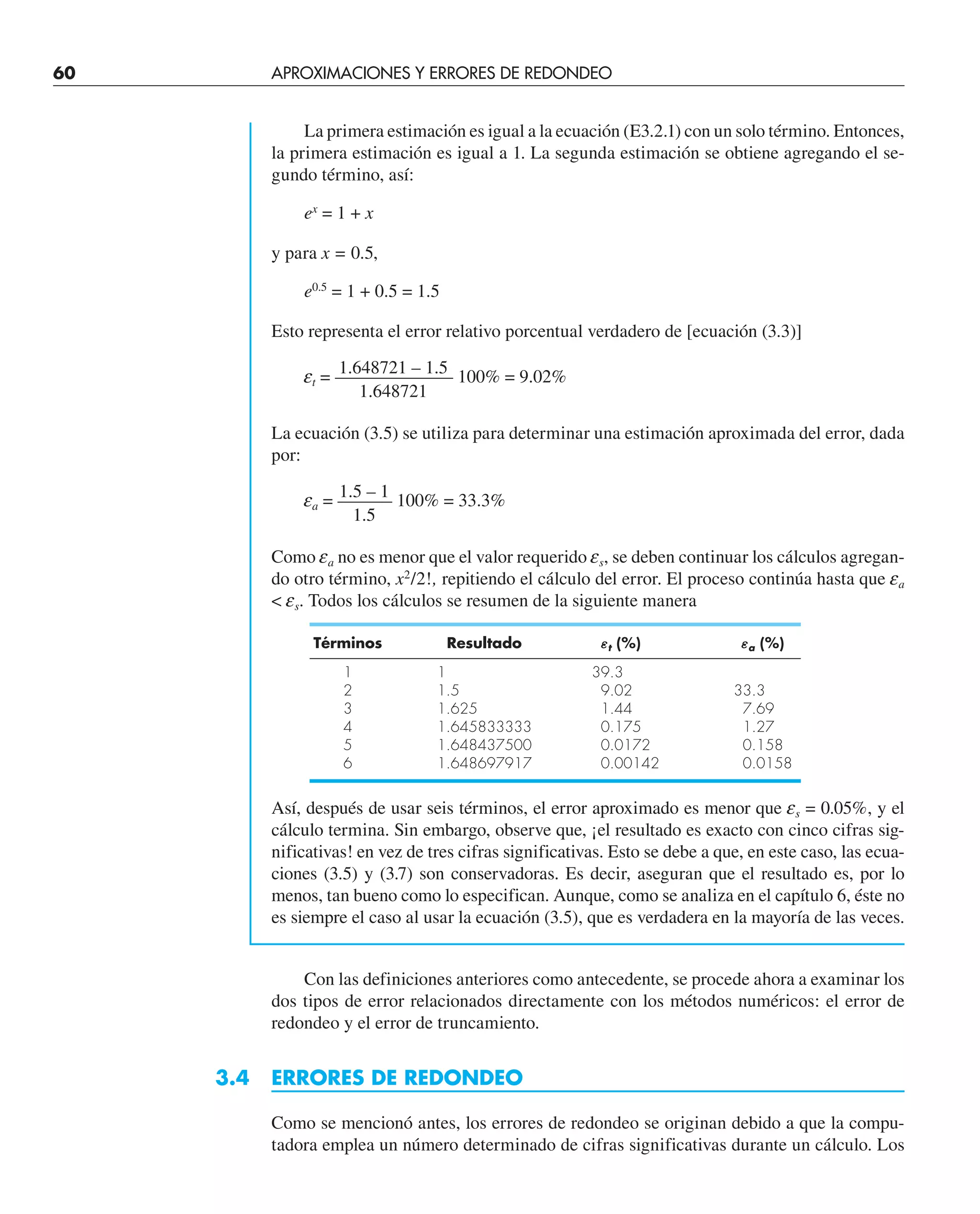 60 APROXIMACIONES Y ERRORES DE REDONDEO
La primera estimación es igual a la ecuación (E3.2.1) con un solo término. Entonces,
la primera estimación es igual a 1. La segunda estimación se obtiene agregando el se-
gundo término, así:
ex
= 1 + x
y para x = 0.5,
e0.5
= 1 + 0.5 = 1.5
Esto representa el error relativo porcentual verdadero de [ecuación (3.3)]
1.648721 – 1.5
et = —————–— 100% = 9.02%
1.648721
La ecuación (3.5) se utiliza para determinar una estimación aproximada del error, dada
por:
1.5 – 1
ea = ——— 100% = 33.3%
1.5
Como ea no es menor que el valor requerido es, se deben continuar los cálculos agregan-
do otro término, x2
/2!, repitiendo el cálculo del error. El proceso continúa hasta que ea
 es. Todos los cálculos se resumen de la siguiente manera
Términos Resultado εt (%) εa (%)
1 1 39.3
2 1.5 9.02 33.3
3 1.625 1.44 7.69
4 1.645833333 0.175 1.27
5 1.648437500 0.0172 0.158
6 1.648697917 0.00142 0.0158
Así, después de usar seis términos, el error aproximado es menor que es = 0.05%, y el
cálculo termina. Sin embargo, observe que, ¡el resultado es exacto con cinco cifras sig-
nificativas! en vez de tres cifras significativas. Esto se debe a que, en este caso, las ecua-
ciones (3.5) y (3.7) son conservadoras. Es decir, aseguran que el resultado es, por lo
menos, tan bueno como lo especifican. Aunque, como se analiza en el capítulo 6, éste no
es siempre el caso al usar la ecuación (3.5), que es verdadera en la mayoría de las veces.
Con las definiciones anteriores como antecedente, se procede ahora a examinar los
dos tipos de error relacionados directamente con los métodos numéricos: el error de
redondeo y el error de truncamiento.
3.4 ERRORES DE REDONDEO
Como se mencionó antes, los errores de redondeo se originan debido a que la compu-
tadora emplea un número determinado de cifras significativas durante un cálculo. Los
 