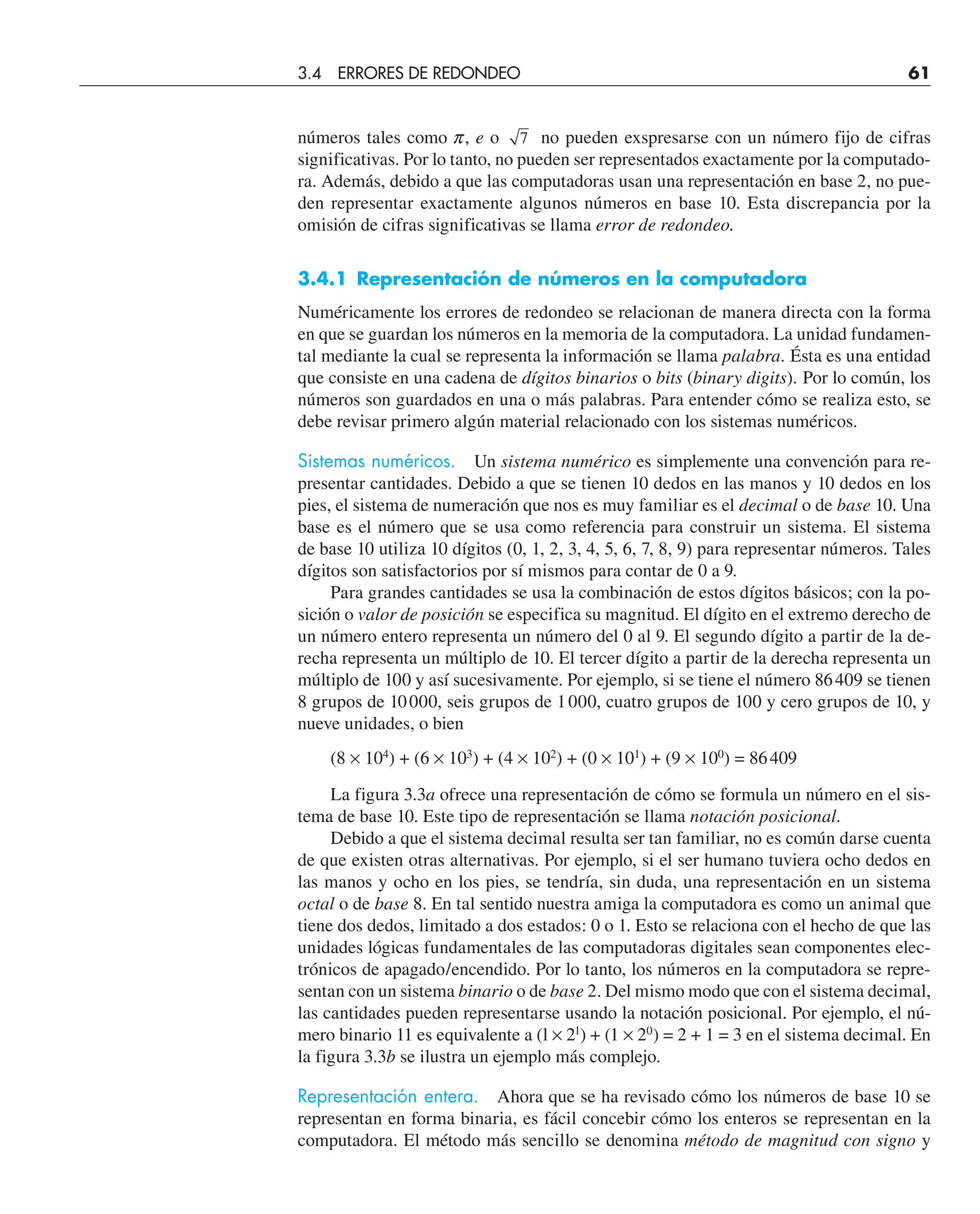 números tales como p, e o 7 no pueden exspresarse con un número fijo de cifras
significativas. Por lo tanto, no pueden ser representados exactamente por la computado-
ra. Además, debido a que las computadoras usan una representación en base 2, no pue-
den representar exactamente algunos números en base 10. Esta discrepancia por la
omisión de cifras significativas se llama error de redondeo.
3.4.1 Representación de números en la computadora
Numéricamente los errores de redondeo se relacionan de manera directa con la forma
en que se guardan los números en la memoria de la computadora. La unidad fundamen-
tal mediante la cual se representa la información se llama palabra. Ésta es una entidad
que consiste en una cadena de dígitos binarios o bits (binary digits). Por lo común, los
números son guardados en una o más palabras. Para entender cómo se realiza esto, se
debe revisar primero algún material relacionado con los sistemas numéricos.
Sistemas numéricos. Un sistema numérico es simplemente una convención para re-
presentar cantidades. Debido a que se tienen 10 dedos en las manos y 10 dedos en los
pies, el sistema de numeración que nos es muy familiar es el decimal o de base 10. Una
base es el número que se usa como referencia para construir un sistema. El sistema
de base 10 utiliza 10 dígitos (0, 1, 2, 3, 4, 5, 6, 7, 8, 9) para representar números. Tales
dígitos son satisfactorios por sí mismos para contar de 0 a 9.
Para grandes cantidades se usa la combinación de estos dígitos básicos; con la po-
sición o valor de posición se especifica su magnitud. El dígito en el extremo derecho de
un número entero representa un número del 0 al 9. El segundo dígito a partir de la de-
recha representa un múltiplo de 10. El tercer dígito a partir de la derecha representa un
múltiplo de 100 y así sucesivamente. Por ejemplo, si se tiene el número 86409 se tienen
8 grupos de 10000, seis grupos de 1000, cuatro grupos de 100 y cero grupos de 10, y
nueve unidades, o bien
(8 × 104
) + (6 × 103
) + (4 × 102
) + (0 × 101
) + (9 × 100
) = 86409
La figura 3.3a ofrece una representación de cómo se formula un número en el sis-
tema de base 10. Este tipo de representación se llama notación posicional.
Debido a que el sistema decimal resulta ser tan familiar, no es común darse cuenta
de que existen otras alternativas. Por ejemplo, si el ser humano tuviera ocho dedos en
las manos y ocho en los pies, se tendría, sin duda, una representación en un sistema
octal o de base 8. En tal sentido nuestra amiga la computadora es como un animal que
tiene dos dedos, limitado a dos estados: 0 o 1. Esto se relaciona con el hecho de que las
unidades lógicas fundamentales de las computadoras digitales sean componentes elec-
trónicos de apagado/encendido. Por lo tanto, los números en la computadora se repre-
sentan con un sistema binario o de base 2. Del mismo modo que con el sistema decimal,
las cantidades pueden representarse usando la notación posicional. Por ejemplo, el nú-
mero binario 11 es equivalente a (l × 21
) + (1 × 20
) = 2 + 1 = 3 en el sistema decimal. En
la figura 3.3b se ilustra un ejemplo más complejo.
Representación entera. Ahora que se ha revisado cómo los números de base 10 se
representan en forma binaria, es fácil concebir cómo los enteros se representan en la
computadora. El método más sencillo se denomina método de magnitud con signo y
3.4 ERRORES DE REDONDEO 61
 