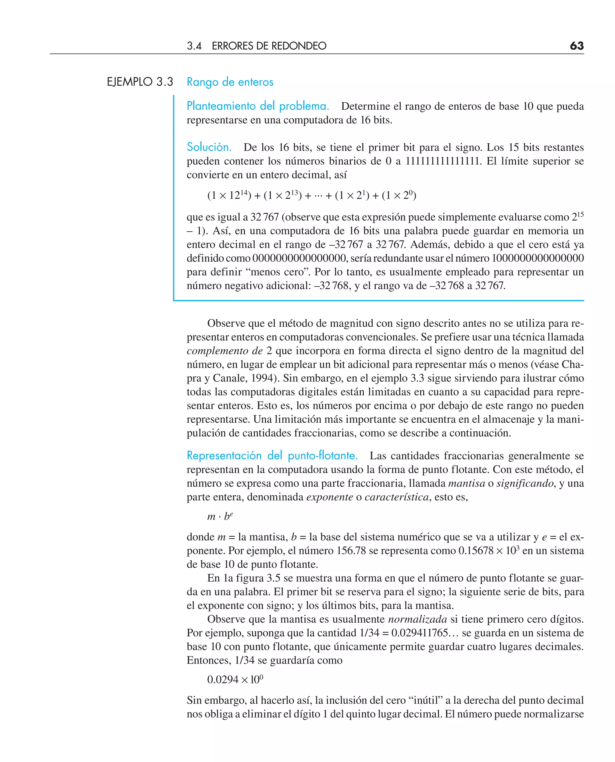 EJEMPLO 3.3 Rango de enteros
Planteamiento del problema. Determine el rango de enteros de base 10 que pueda
representarse en una computadora de 16 bits.
Solución. De los 16 bits, se tiene el primer bit para el signo. Los 15 bits restantes
pueden contener los números binarios de 0 a 111111111111111. El límite superior se
convierte en un entero decimal, así
(1 × 1214
) + (1 × 213
) + ··· + (1 × 21
) + (1 × 20
)
que es igual a 32767 (observe que esta expresión puede simplemente evaluarse como 215
– 1). Así, en una computadora de 16 bits una palabra puede guardar en memoria un
entero decimal en el rango de –32767 a 32767. Además, debido a que el cero está ya
definido como 0000000000000000, sería redundante usar el número 1000000000000000
para definir “menos cero”. Por lo tanto, es usualmente empleado para representar un
número negativo adicional: –32768, y el rango va de –32768 a 32767.
Observe que el método de magnitud con signo descrito antes no se utiliza para re-
presentar enteros en computadoras convencionales. Se prefiere usar una técnica llamada
complemento de 2 que incorpora en forma directa el signo dentro de la magnitud del
número, en lugar de emplear un bit adicional para representar más o menos (véase Cha-
pra y Canale, 1994). Sin embargo, en el ejemplo 3.3 sigue sirviendo para ilustrar cómo
todas las computadoras digitales están limitadas en cuanto a su capacidad para repre-
sentar enteros. Esto es, los números por encima o por debajo de este rango no pueden
representarse. Una limitación más importante se encuentra en el almacenaje y la mani-
pulación de cantidades fraccionarias, como se describe a continuación.
Representación del punto-flotante. Las cantidades fraccionarias generalmente se
representan en la computadora usando la forma de punto flotante. Con este método, el
número se expresa como una parte fraccionaria, llamada mantisa o significando, y una
parte entera, denominada exponente o característica, esto es,
m · be
donde m = la mantisa, b = la base del sistema numérico que se va a utilizar y e = el ex-
ponente. Por ejemplo, el número 156.78 se representa como 0.15678 × 103
en un sistema
de base 10 de punto flotante.
En 1a figura 3.5 se muestra una forma en que el número de punto flotante se guar-
da en una palabra. El primer bit se reserva para el signo; la siguiente serie de bits, para
el exponente con signo; y los últimos bits, para la mantisa.
Observe que la mantisa es usualmente normalizada si tiene primero cero dígitos.
Por ejemplo, suponga que la cantidad 1/34 = 0.029411765… se guarda en un sistema de
base 10 con punto flotante, que únicamente permite guardar cuatro lugares decimales.
Entonces, 1/34 se guardaría como
0.0294 × l00
Sin embargo, al hacerlo así, la inclusión del cero “inútil” a la derecha del punto decimal
nos obliga a eliminar el dígito 1 del quinto lugar decimal. El número puede normalizarse
3.4 ERRORES DE REDONDEO 63
 