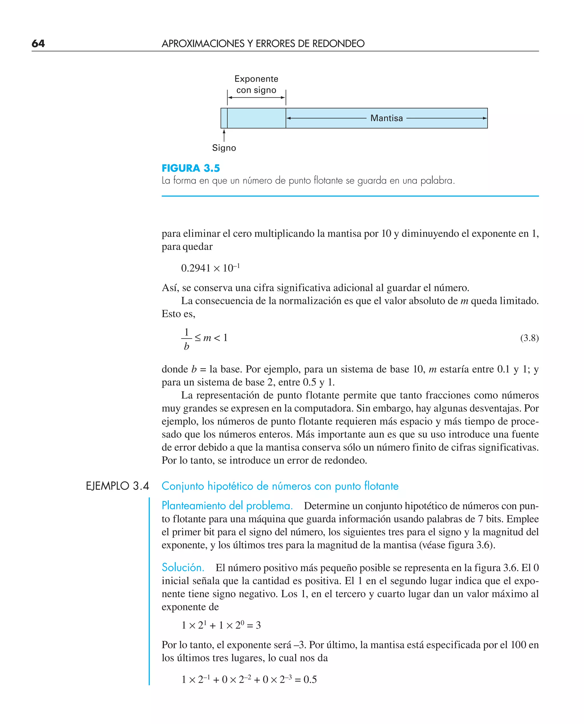 64 APROXIMACIONES Y ERRORES DE REDONDEO
para eliminar el cero multiplicando la mantisa por 10 y diminuyendo el exponente en 1,
para quedar
0.2941 × 10–1
Así, se conserva una cifra significativa adicional al guardar el número.
La consecuencia de la normalización es que el valor absoluto de m queda limitado.
Esto es,
1
— ≤ m  1 (3.8)
b
donde b = la base. Por ejemplo, para un sistema de base 10, m estaría entre 0.1 y 1; y
para un sistema de base 2, entre 0.5 y 1.
La representación de punto flotante permite que tanto fracciones como números
muy grandes se expresen en la computadora. Sin embargo, hay algunas desventajas. Por
ejemplo, los números de punto flotante requieren más espacio y más tiempo de proce-
sado que los números enteros. Más importante aun es que su uso introduce una fuente
de error debido a que la mantisa conserva sólo un número finito de cifras significativas.
Por lo tanto, se introduce un error de redondeo.
EJEMPLO 3.4 Conjunto hipotético de números con punto flotante
Planteamiento del problema. Determine un conjunto hipotético de números con pun-
to flotante para una máquina que guarda información usando palabras de 7 bits. Emplee
el primer bit para el signo del número, los siguientes tres para el signo y la magnitud del
exponente, y los últimos tres para la magnitud de la mantisa (véase figura 3.6).
Solución. El número positivo más pequeño posible se representa en la figura 3.6. El 0
inicial señala que la cantidad es positiva. El 1 en el segundo lugar indica que el expo-
nente tiene signo negativo. Los 1, en el tercero y cuarto lugar dan un valor máximo al
exponente de
1 × 21
+ 1 × 20
= 3
Por lo tanto, el exponente será –3. Por último, la mantisa está especificada por el 100 en
los últimos tres lugares, lo cual nos da
1 × 2–1
+ 0 × 2–2
+ 0 × 2–3
= 0.5
Signo
Exponente
con signo
Mantisa
FIGURA 3.5
La forma en que un número de punto flotante se guarda en una palabra.
 
