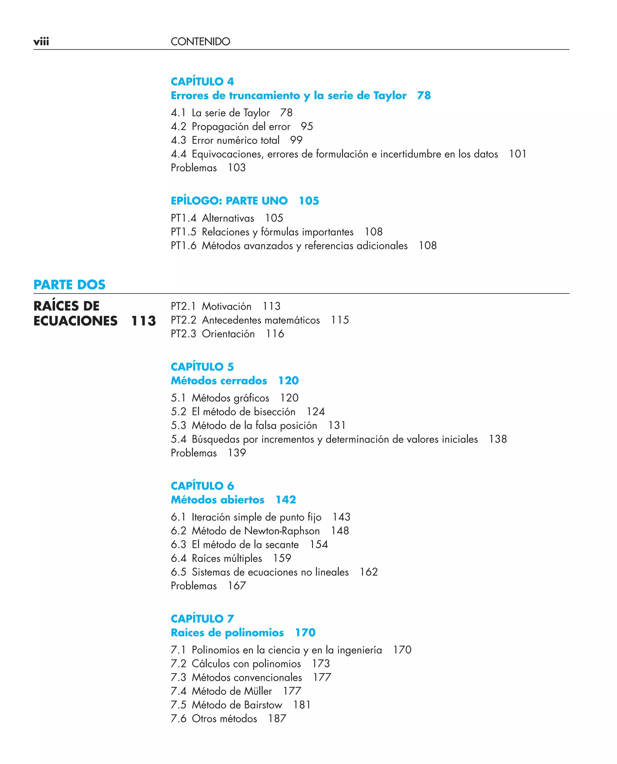 viii CONTENIDO
CAPÍTULO 4
Errores de truncamiento y la serie de Taylor 78
4.1 La serie de Taylor 78
4.2 Propagación del error 95
4.3 Error numérico total 99
4.4 Equivocaciones, errores de formulación e incertidumbre en los datos 101
Problemas 103
EPÍLOGO: PARTE UNO 105
PT1.4 Alternativas 105
PT1.5 Relaciones y fórmulas importantes 108
PT1.6 Métodos avanzados y referencias adicionales 108
PARTE DOS
PT2.1 Motivación 113
PT2.2 Antecedentes matemáticos 115
PT2.3 Orientación 116
CAPÍTULO 5
Métodos cerrados 120
5.1 Métodos gráﬁcos 120
5.2 El método de bisección 124
5.3 Método de la falsa posición 131
5.4 Búsquedas por incrementos y determinación de valores iniciales 138
Problemas 139
CAPÍTULO 6
Métodos abiertos 142
6.1 Iteración simple de punto ﬁjo 143
6.2 Método de Newton-Raphson 148
6.3 El método de la secante 154
6.4 Raíces múltiples 159
6.5 Sistemas de ecuaciones no lineales 162
Problemas 167
CAPÍTULO 7
Raíces de polinomios 170
7.1 Polinomios en la ciencia y en la ingeniería 170
7.2 Cálculos con polinomios 173
7.3 Métodos convencionales 177
7.4 Método de Müller 177
7.5 Método de Bairstow 181
7.6 Otros métodos 187
RAÍCES DE
ECUACIONES 113
 